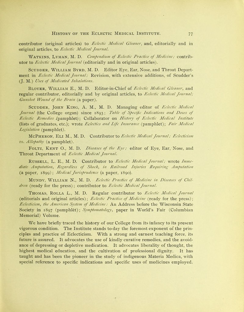 contributor (original articles) to Eclectic Medical Gleaner, and, editorially and in original articles, to Eclectic Medical Journal. Watkins, Lyman, M. D. Compendium of Eclectic Practice of Medicine; contrib- utor to Eclectic Medical Journal (editorially and in original articles). Scudder, William Byrd, M. D. Editor Eye, Ear, Nose, and Throat Depart- ment in Eclectic Medical Journal; Revision, with extensive additions, of Scudder’s (J. M.) Uses of Medicated Inhalations. Bloyer, William E., M. D. Editor-in-Chief of Eclectic Medical Gleaner, and regular contributor, editorially and by original articles, to Eclectic Medical Journal; Gunshot Wound of the Brain (a paper). Scudder, John King, A. M., M. D. Managing editor of Eclectic Medical Journal (the College organ) since 1893 ; Table of Specific Indications and Doses of Eclectic Reniedies .(pamphlet); Collaborator on History of Eclectic Medical Institute (lists of graduates, etc.); wrote Eclectics and Life Insurance (pamphlet); Fair Medical Legislation (pamphlet). McPheron, Eli M., M. D. Contributor to Eclectic Medical Journal; Eclecticism vs. Allopathy (a pamphlet). Foltz, Kent O., M. D. Diseases of the Eye; editor of Eye, Ear, Nose, and Throat Department of Eclectic Medical Journal. RUSSELL, L. E., M. D. Contributor to Eclectic Medical Journal; wrote Imme- diate Amputation, Regardless of Shock, in Railroad Injuries Requiring Amputation (a paper, 1899); Medical Jurisprudence (a paper, 1890). Mundy, William N., M. D. Eclectic Practice of Medicine in Diseases of Chil- dren (ready for the press) ; contributor to Eclectic Medical Journal. Thomas, Rolla L-, M. D. Regular contributor to Eclectic Medical Journal (editorials and original articles); Eclectic Practice of Medicine (ready for the press); Eclecticism, the American System of Medicine: An Address before the Wisconsin State Society in 1897 (pamphlet); Symptomatology, paper in World’s Fair (Columbian Memorial) Volume. We have briefly traced the history of our College from its infancy to its present vigorous condition. The Institute stands to-day the foremost exponent of the prin- ciples and practice of Eclecticism. With a strong and earnest teaching force, its future is assured. It advocates the use of kindly curative remedies, and the avoid- ance of depressing or depletive medication. It advocates liberality of thought, the highest medical education, and the cultivation of professional dignity. It has taught and has been the pioneer in the study of indigenous Materia Medica, with special reference to specific indications and specific uses of medicines employed.
