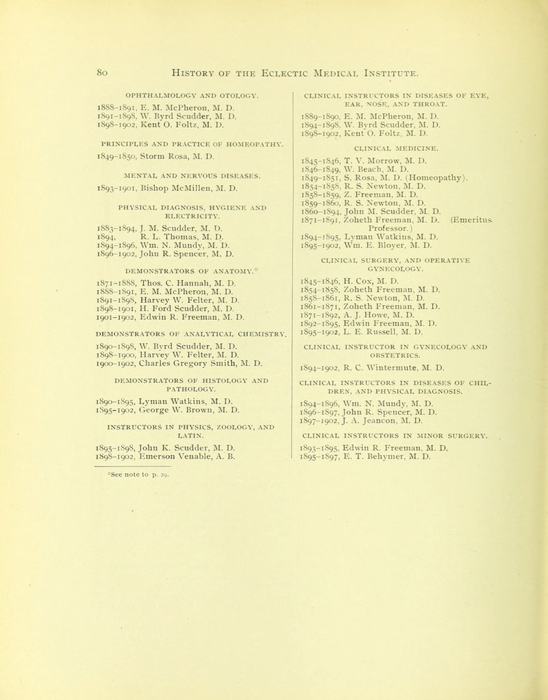OPHTHALMOLOGY AND OTOLOGY. 18S8-1891, E. M. McPheron, M. D. 1891-1898, W. Byrd Scudder, M. D. 1898-1902, Kent O. Foltz, M. I). PRINCIPLES AND PRACTICE OF HOMEOPATHY. 1849-1850, Storm Rosa, M. D. MENTAL AND NERVOUS DISEASES. 1893- 1901, Bishop McMillen, M. D. PHYSICAL DIAGNOSIS, HYGIENE AND ELECTRICITY. 1883-1894, J. M. Scudder, M. D. 1894, R. L. Thomas, M. D. 1894- 1896, Wm. N. Mundy, M. D. 1896-1902, John R. Spencer, M. D. DEMONSTRATORS OF ANATOMY.* 1871-1888, Thos. C. Hannah, M. D. 18SS-1891, E. M. McPheron, M. D. 1891-1898, Harvey W. Felter, M. D. 1898-1901, H. Ford Scudder, M. D. 1901-1902, Edwin R. Freeman, M. D. DEMONSTRATORS OF ANALYTICAL CHEMISTRY. 1890-1898, W. Byrd Scudder, M. D. 1898-1900, Harvey W. Felter, M. D. 1900-1902, Charles Gregory Smith, M. D. DEMONSTRATORS OF HISTOLOGY AND PATHOLOGY. 1890-1895, Lyman Watkins, M. D. 1S95-1902, George W. Brown, M. D. instructors in physics, zoology, and LATIN. 1895- 1898, John K. Scudder, M. D. 1898-1902, Emerson Venable, A. B. CLINICAL INSTRUCTORS IN DISEASES OF EYE, EAR, NOSE, AND THROAT. 1889-1890, E. M. McPheron, M. D. 1894-1898, W. Byrd Scudder, M. D. 1898-1902, Kent O. Foltz, M. D. CLINICAL MEDICINE. 1845- 1846, T. V. Morrow, M. D. 1846- 1849, W. Beach, M. D. 1849-1851, S. Rosa, M. U. (Homeopathy). 1854-1858, R. S. Newton, M. D. 1858- 1859, Z. Freeman, M. D. 1859- 1860, R. S. Newton, M. D. 1860- 1894, John M. Scudder, M. D. 1871-1891, Zoheth Freeman, M. D. (Emeritus Professor.) 1894- 1895, Lyman Watkins, M. D. 1895- 1902, Wm. E. Bloyer, M. D. CLINICAL SURGERY, AND OPERATIVE GYNECOLOGY. 1845-1846, H. Cox, M. D. 1854-1858, Zoheth Freeman, M. D. 1858-1861, R. S. Newton, M. D. 1861- 1871, Zoheth Freeman, M. D. 1871-1892, A. J. Howe, M. D. 1892- 1895, Edwin Freeman, M. D. 1895- 1902, L. E. Russell, M. D. CLINICAL INSTRUCTOR IN GYNECOLOGY AND OBSTETRICS. 1894-1902, R. C. Wintermute, M. D. CLINICAL INSTRUCTORS IN DISEASES OF CHIL- DREN, AND PHYSICAL DIAGNOSIS. 1894- 1S96, Wm. N. Mundy, M. D. 1896- 1S97, John R. Spencer, M. D. !897-i902, J. A. Jeancon, M. D. CLINICAL INSTRUCTORS IN MINOR SURGERY. 1893- 1895, Edwin R. Freeman, M. D. 1895- 1897, E. T. Behymer, M. D.