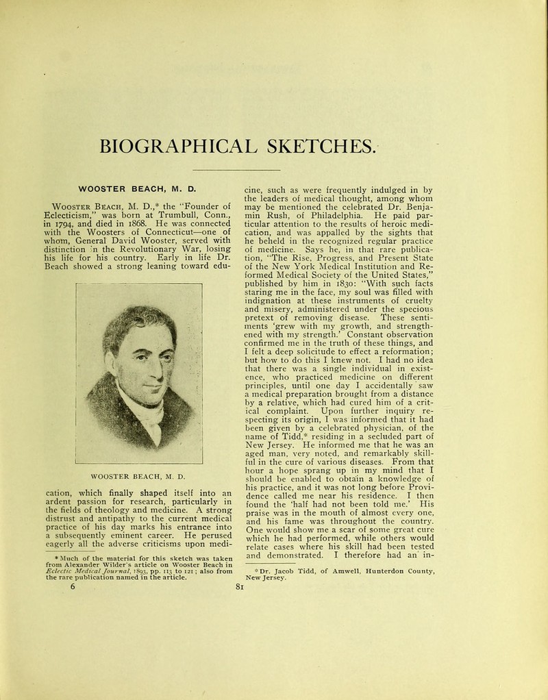 BIOGRAPHICAL SKETCHES. WOOSTER BEACH, M. D. Wooster Beach, M. D.,* the “Founder of Eclecticism,” was born at Trumbull, Conn., in 1794, and died in 1868. He was connected with the Woosters of Connecticut—one of whom, General David Wooster, served with distinction ;n the Revolutionary War, losing his life for his country. Early in life Dr. Beach showed a strong leaning toward edu- cation, which finally shaped itself into an ardent passion for research, particularly in the fields of theology and medicine. A strong distrust and antipathy to the current medical practice of his day marks his entrance into a subsequently eminent career. He perused eagerly all the adverse criticisms upon medi- * Much of the material for this sketch from Alexander Wilder's article on Woostt Eclectic Medical Journal, 1S93, pp. 113 to 121 the rare publication named in the article. was taken sr Beach in ; also from 6 cine, such as were frequently indulged in by the leaders of medical thought, among whom may be mentioned the celebrated Dr. Benja- min Rush, of Philadelphia. He paid par- ticular attention to the results of heroic medi- cation, and was appalled by the sights that he beheld in the recognized regular practice of medicine. Says he, in that rare publica- tion, “The Rise, Progress, and Present State of the New York Medical Institution and Re- formed Medical Society of the United States,” published by him in 1830: “With such facts staring me in the face, my soul was filled with indignation at these instruments of cruelty and misery, administered under the specious pretext of removing disease. These senti- ments ‘grew with my growth, and strength- ened with my strength.’ Constant observation confirmed me in the truth of these things, and I felt a deep solicitude to effect a reformation; but how to do this I knew not. I had no idea that there was a single individual in exist- ence, who practiced medicine on different principles, until one day I accidentally saw a medical preparation brought from a distance by a relative, which had cured him of a crit- ical complaint. Upon further inquiry re- specting its origin, I was informed that it had been given by a celebrated physician, of the name of Tidd,* residing in a secluded part of New Jersey. He informed me that he was an aged man, very noted, and remarkably skill- ful in the cure of various diseases. From that hour a hope sprang up in my mind that I should be enabled to obtain a knowledge of his practice, and it was not long before Provi- dence called me near his residence. I then found the ‘half had not been told me.’ His praise was in the mouth of almost every one, and his fame was throughout the country. One would show me a scar of some great cure which he had performed, while others would relate cases where his skill had been tested and demonstrated. I therefore had an' in- * Dr. Jacob Tidd, of Amwell, Hunterdon County, New Jersey.