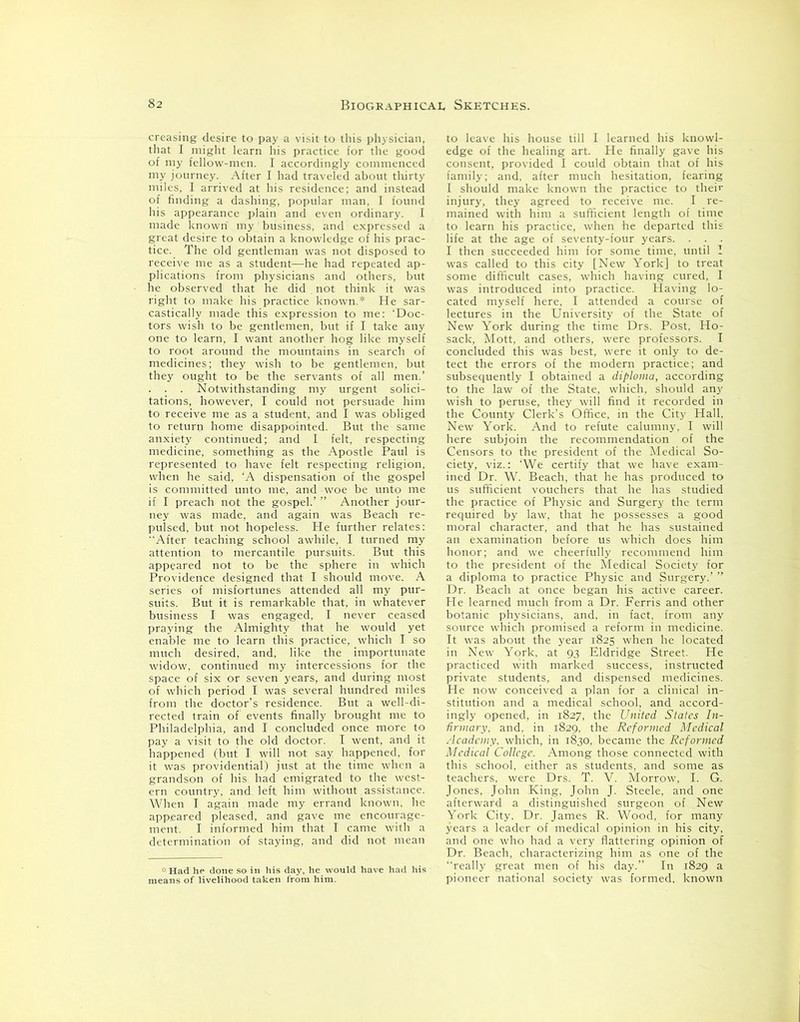 creasing desire to pay a visit to this physician, that I might learn his practice for the good of my fellow-men. I accordingly commenced my journey. After I had traveled about thirty miles, I arrived at his residence; and instead of finding a dashing, popular man, I found his appearance plain and even ordinary. I made known my business, and expressed a great desire to obtain a knowledge of his prac- tice. The old gentleman was not disposed to receive me as a student—he had repeated ap- plications from physicians and others, but he observed that he did . not think it was right to make his practice known.* He sar- castically made this expression to me: ‘Doc- tors wish to be gentlemen, but if I take any one to learn, I want another hog like myself to root around the mountains in search of medicines; they wish to be gentlemen, but they ought to be the servants of all men.’ . . . Notwithstanding my urgent solici- tations, however, I could not persuade him to receive me as a student, and I was obliged to return home disappointed. But the same anxiety continued; and I felt, respecting medicine, something as the Apostle Paul is represented to have felt respecting religion, when he said, ‘A dispensation of the gospel is committed unto me, and woe be unto me if I preach not the gospel.’ ” Another jour- ney was made, and again was Beach re- pulsed, but not hopeless. He further relates: After teaching school awhile, I turned my attention to mercantile pursuits. But this appeared not to be the sphere in which Providence designed that I should move. A series of misfortunes attended all my pur- suits. But it is remarkable that, in whatever business I was engaged, I never ceased praying the Almighty that he would yet enable me to learn this practice, which I so much desired, and, like the importunate widow, continued my intercessions for the space of six or seven years, and during most of which period I was several hundred miles from the doctor’s residence. But a well-di- rected train of events finally brought me to Philadelphia, and I concluded once more to pay a visit to the old doctor. I went, and it happened (but I will not say happened, for it was providential) just at the time when a grandson of his had emigrated to the west- ern country, and left him without assistance. When I again made my errand known, he appeared pleased, and gave me encourage- ment. I informed him that I came with a determination of staying, and did not mean * Had he done so in his day, he would have had his means of livelihood taken from him. to leave his house till I learned his knowl- edge of the healing art. He finally gave his consent, provided I could obtain that of his family: and, after much hesitation, fearing I should make known the practice to their injury, they agreed to receive me. I re- mained with him a sufficient length of time to learn his practice, when he departed this life at the age of seventy-four years. . . . I then succeeded him for some time, until I was called to this city [New York] to treat some difficult cases, which having cured, I was introduced into practice. Having lo- cated myself here, I attended a course of lectures in the University of the State of New York during the time Drs. Post, Ho- saclc, Mott, and others, were professors. I concluded this was best, were it only to de- tect the errors of the modern practice; and subsequently I obtained a diploma, according to the law of the State, which, should any wish to peruse, they will find it recorded in the County Clerk’s Office, in the City Hall. New York. And to refute calumny. I will here subjoin the recommendation of the Censors to the president of the Medical So- ciety, viz.: 'We certify that we have exam- ined Dr. W. Beach, that he has produced to us sufficient vouchers that he has studied the practice of Physic and Surgery the term required by law, that he possesses a good moral character, and that he has sustained an examination before us which does him honor; and we cheerfully recommend him to the president of the Medical Society for a diploma to practice Physic and Surgery.’ ” Dr. Beach at once began his active career. He learned much from a Dr. Ferris and other botanic physicians, and, in fact, from any source which promised a reform in medicine. It was about the year 1825 when he located in New York, at 93 Eldridge Street. He practiced with marked success, instructed private students, and dispensed medicines. He now conceived a plan for a clinical in- stitution and a medical school, and accord- ingly opened, in 1827, the United States In- firmary. and. in 1829, the Reformed Medical Academy, which, in 1830, became the Reformed Medical College. Among those connected with this school, either as students, and some as teachers, were Drs. T. V. Morrow, I. G. Jones, John King, John J. Steele, and one afterward a distinguished surgeon of New York City. Dr. James R. Wood, for many years a leader of medical opinion in his city, and one who had a very flattering opinion of Dr. Beach, characterizing him as one of the really great men of his day.” In 1829 a pioneer national society was formed, known