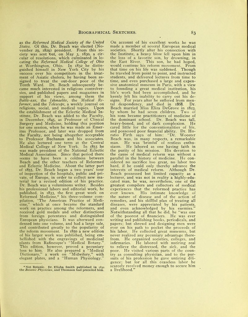 as the Reformed Medical Society of the United States. Of this, Dr. Beach was elected (No- vember 29, 1829) president. From this so- ciety was sent t>ut, on May 3, 1830, a cir- cular of resolutions, which culminated in lo- cating the Reformed Medical College of Ohio at Worthington, Ohio. In 1832 he distin- guished himself in New York City by his success over his competitors in the treat- ment of Asiatic cholera, he having been as- signed to treat the out-door poor of the Tenth Ward. Dr. Beach subsequently be- came much interested in religious controver- sies, and published papers and magazines in support of his views, among them the Battle-axe, the Ishmaelite, the Medical Re- former, and the Telescope, a weekly journal on religious, social, and medical topics. Upon the establishment of the Eclectic Medical In- stitute, Dr. Beach was added to the Faculty, in December, 1845, as Professor of Clinical Surgery and Medicine, holding this position for one session, when he was made an Emer- itus Professor, and later was dropped from the Faculty, not being altogether acceptable to Professor Buchanan and his associates. He also lectured one term at the Central Medical College of New York. In 1855 he was made president of the National Eclectic Medical Association. Since that period there seems' to have been a coldness between Beach and the other teachers of Reformed and Eclectic Medicine. About the latter part of 1855, Dr. Beach began a two years’ tour of inspection of the hospitals, public and pri- vate, of Europe, in order to collect new ma- terial for a revised edition of his practice. Dr. Beach was a voluminous writer. Besides his professional labors and editorial work, he published, in 1833, the first great work on Reformed Medicine,* his three-volume com- pilation, “The American Practice of Medi- cine,” which at once became the standard work on practice among the reformers, and received gold medals and other distinctions from foreign potentates and distinguished European physicians. It was afterward con- densed into one volume, and had a large sale, and contributed greatly to the popularity of the reform movement. In 1850 a new edition of his larger work was published, being em- bellished with the engravings of medicinal plants from Rafinesque’s “Medical Botany.” This edition, however, proved a pecuniary loss to him. He also prepared a “Medical Dictionary,” a work on “Midwifery,” with elegant plates, and a “Human Physiology.” ♦Not Botanic. Dr. the Botanic Physician, Elisha Smith published in 1830 and Thomson had preceded him. On account of his excellent works he was made a member of several European medical societies. Shortly after his connection with the Institute, a heavy blow fell upon him in the loss of a favorite son, by drowning, in the East River. This son, he had hoped, would continue his reform movement. From that time on his life was saddened. Though he traveled from point to point, and instructed students, and delivered lectures from time to time, and even purchased a large and expen- sive anatomical museum in Paris, with a view to founding a great medical institution, his life’s work had been accomplished, and he keenly felt his inability to carry out his de- signs. For years after he suffered from men- tal despondency, and died in 1868. Dr. Beach married Miss Eliza DeGrove in 1823, by whom he had seven children. Two of his sons became practitioners of medicine of the dominant school. Dr. Beach was tall, heavy-boned, and of dark complexion. He cared little for the conventionalities of life, and possessed poor financial ability. Dr. Ho- ratio Firth says of him: “Dr. Wooster Beach was, in many respects, a remarkable man. He was ‘brimful’ of restless enthu- siasm. He labored as one having faith in the purity of his mission. His devotion to the cause of medical reform was without a parallel in the history of medicine. He con- sidered no sacrifice too great, no labor too hard, if he could only thereby advance the interests of medical reform. Although Dr. Beach possessed but limited capacity as a lecturer, and was not in reality a highly-edu- cated man, he was, nevertheless, one of the greatest compilers and collectors of medical experiences that the reformed practice has ever known. His intimate knowledge of the nature of disease and of the action of remedies, and his skillful plan of treating all diseases, were appreciated by his patients, and even acknowledged by his enemies.” Notwithstanding all that he did, he “was one of the poorest of financiers. He was ever writing and publishing books, periodicals, and papers; but shrewd and designing men were ever on his path to pocket the proceeds of his labor. He collected great museums, but never realized any pecuniary advantage there- from. He organized societies, colleges, and infirmaries. He labored with untiring zeal to relieve the distressed, the sick, and the poor. He visited various parts of the coun- try as consulting physician, and to the pur- suits of his profession he gave untiring dili- gence; but for all this ceaseless labor he scarcely received money enough to secure him a livelihood.”