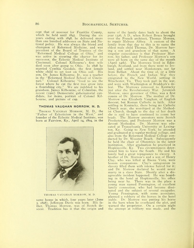 cept that of assessor for Franklin County, which he held until 1845. During the six years ending with 1848, he delivered more than one hundred addresses on State and Na- tional policy. He was always the friend and champion of Reformed Medicine, and was president of the Board of Trustees of the Reformed Medical College of Ohio.’’ and was active in securing the charter for its successor, the Eclectic Medical Institute of Cincinnati. Colonel Kilbourne’s first wife died soon after going to Ohio. In 1808 he married Cynthia Goodale, the first female white child to set foot on Ohio soil. His son, Dr. James Kilbourne, Jr., was a teacher in the Reformed Medical School of Cincin- nati.” Colonel Kilbourne “lived to see the forest where he cut the first tree grow into a flourishing city.” We are indebted to his grandson, James Kilbourne, of Columbus, the recent (1901) Democratic gubernatorial can- didate, for items, portrait of Colonel Kil- bourne, and picture of cup. THOMAS VAUGHAN MORROW, M. D. Thomas Vaughan Morrow, M. D., the Father of Eclecticism in the West,” and founder of the Eclectic Medical Institute, was born at Fairview, Ky., April 14, 1804, in the THOMAS VAUGHAN MORROW, M. D. same house in which, four years later (June 3, 1808), Jefferson Davis was born. His fa- ther, Thomas Morrow, was of Scotch de- scent. Tradition has it that the origin and name of the family dates back to about the year 1326, A D., when Robert Bruce brought over the French architect, Thomas Moreau, to repair Melrose Abbey. A custom of the family from that day to this is to name the eldest male child Thomas, Dr. Morrow hav- ing a son and grandson of that name. A singular coincidence is that Professor Mor- row, his father, and Professor Morrow’s son were all born on the same day of the month (April 14th). The Morrows lived in Edin- burgh, Scotland, and from there went to Ire- land, and settled near Monkstown, not far from Belfast. About the time of, or a little before, the French and Indian War they emigrated to the New World, settling in Winchester, Va. They took part in the war, and were with Washington at Braddock’s de- feat. The Morrows removed to Kentucky just after the Revolutionary War. Jeremiah Morrow, once governor of Ohio, was a first cousin of Dr. Morrow. The mother of Dr. Morrow was Elizabeth Vaughan, of English descent, but Roman Catholic in faith. After settling in Kentucky, there being no Catholic Church near, she worshiped at the Method- ist Church, though to the day of her death she is said to have continued to count her beads. The Morrow ancestors were Scotch Presbyterians, and Professor Morrow was a devout Methodist. Dr. Morrow was edu- cated at Transylvania University at Lexing- ton, Ky. Going to New York, he attended and graduated at a regular medical college, and also from the Reformed Medical College con- ducted by Dr. Wooster Beach. Subsequently he held the chair of Obstetrics in the latter institution. After graduation he practiced in Hopkinsville, Ky. Two circumstances deter- mined him to leave the South. He and his family had a great repugnance to slavery. A brother of Dr. Morrow’s and a son of Henry Clay, who was killed at Buena Vista, were bosom companions. Clay’s antagonism to slavery filled them with intense hatred for it; and Dr. Morrow declared he would never marry in a slave State. Shortly after a dis- agreeable incident happened. He was board- ing in the hotel at Hopkinsville, his office being near by. There was in the place a young man named Pennington, of excellent family connection, who had become dissi- pated and the subject of several escapades. Young Pennington, with some associates, planned a robbery of the horses in the hotel stable. Dr. Morrow was putting his horse in the barn when he overheard the plot, and warned the proprietor. On a certain night the attempt at robbery was made, and the