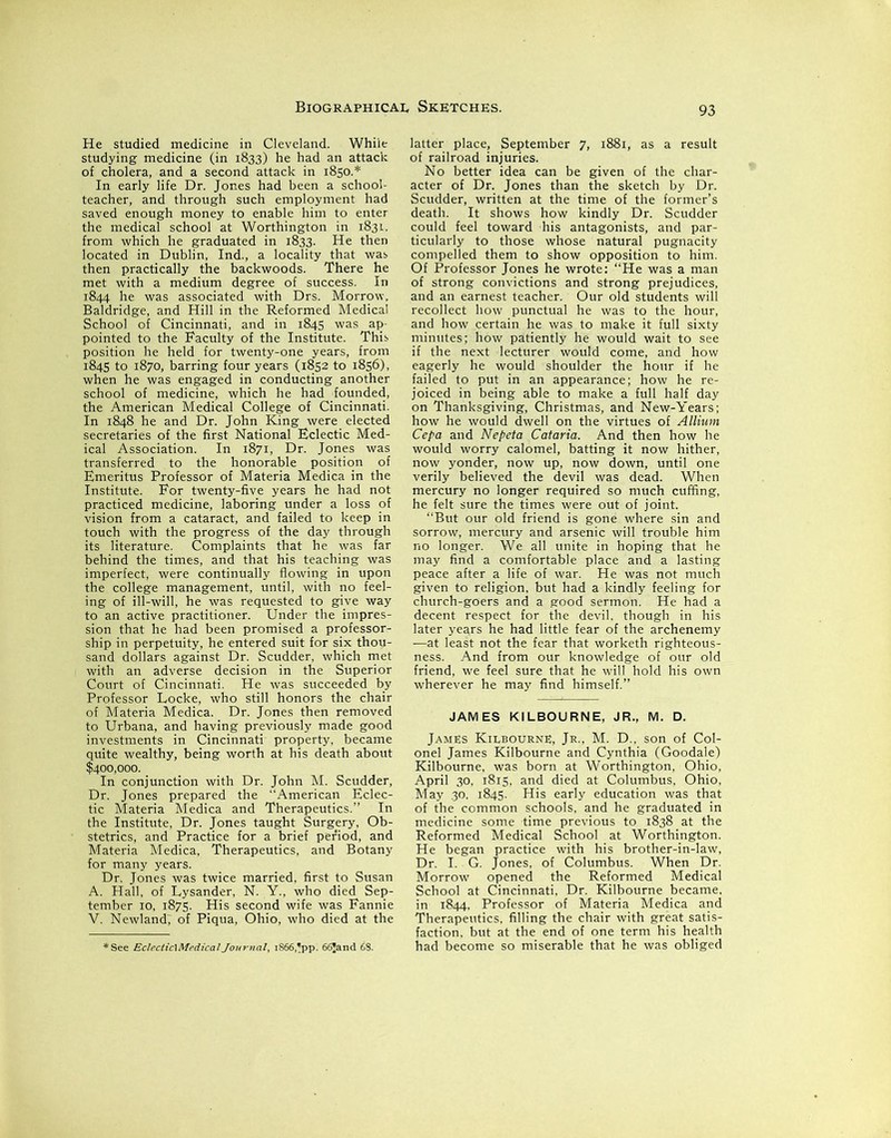 He studied medicine in Cleveland. Whiie studying medicine (in 1833) he had an attack of cholera, and a second attack in 1850.* In early life Dr. Jones had been a school- teacher, and through such employment had saved enough money to enable him to enter the medical school at Worthington in 1831. from which he graduated in 1833. He then located in Dublin, Ind., a locality that was then practically the backwoods. There he met with a medium degree of success. In 1844 he was associated with Drs. Morrow, Baldridge, and Hill in the Reformed Medical School of Cincinnati, and in 1845 was ap- pointed to the Faculty of the Institute. This position he held for twenty-one years, from 1845 to 1870, barring four years (1852 to 1856), when he was engaged in conducting another school of medicine, which he had founded, the American Medical College of Cincinnati. In 1848 he and Dr. John King were elected secretaries of the first National Eclectic Med- ical Association. In 1871, Dr. Jones was transferred to the honorable position of Emeritus Professor of Materia Medica in the Institute. For twenty-five years he had not practiced medicine, laboring under a loss of vision from a cataract, and failed to keep in touch with the progress of the day through its literature. Complaints that he was far behind the times, and that his teaching was imperfect, were continually flowing in upon the college management, until, with no feel- ing of ill-will, he was requested to give way to an active practitioner. Under the impres- sion that he had been promised a professor- ship in perpetuity, he entered suit for six thou- sand dollars against Dr. Scudder, which met with an adverse decision in the Superior Court of Cincinnati. He was succeeded by Professor Locke, who still honors the chair of Materia Medica. Dr. Jones then removed to Urbana, and having previously made good investments in Cincinnati property, became quite wealthy, being worth at his death about $400,000. In conjunction with Dr. John M. Scudder, Dr. Jones prepared the American Eclec- tic Materia Medica and Therapeutics.” In the Institute, Dr. Jones taught Surgery, Ob- stetrics, and Practice for a brief period, and Materia Medica, Therapeutics, and Botany for many years. Dr. Jones was twice married, first to Susan A. Hall, of Lysander, N. Y., who died Sep- tember 10, 1875. His second wife was Fannie V. Newlandj of Piqua, Ohio, who died at the ♦See Eclectic] Medical Journal, 1866, «pp. 66!and 68. latter place, September 7, 1881, as a result of railroad injuries. No better idea can be given of the char- acter of Dr. Jones than the sketch by Dr. Scudder, written at the time of the former’s death. It shows how kindly Dr. Scudder could feel toward his antagonists, and par- ticularly to those whose natural pugnacity compelled them to show opposition to him. Of Professor Jones he wrote: “He was a man of strong convictions and strong prejudices, and an earnest teacher. Our old students will recollect how punctual he was to the hour, and how certain he was to make it full sixty minutes; how patiently he would wait to see if the next lecturer would come, and how eagerly he would shoulder the hour if he failed to put in an appearance; how he re- joiced in being able to make a full half day on Thanksgiving, Christmas, and New-Years; how he would dwell on the virtues of Allium Cepa and Nepeta Cataria. And then how he would worry calomel, batting it now hither, now yonder, now up, now down, until one verily believed the devil was dead. When mercury no longer required so much cuffing, he felt sure the times were out of joint. “But our old friend is gone where sin and sorrow, mercury and arsenic will trouble him no longer. We all unite in hoping that he may find a comfortable place and a lasting peace after a life of war. He was not much given to religion, but had a kindly feeling for church-goers and a good sermon. He had a decent respect for the devil, though in his later yeqrs he had little fear of the archenemy —at least not the fear that worketh righteous- ness. And from our knowledge of our old friend, we feel sure that he will hold his own wherever he may find himself.” JAMES KILBOURNE, JR., M. D. Jambs Kilbourne, Jr., M. D.. son of Col- onel James Kilbourne and Cynthia (Goodale) Kilbourne, was born at Worthington, Ohio, April 30, 1815, and died at Columbus, Ohio, May 30, 1845. His early education was that of the common schools, and he graduated in medicine some time previous to 1838 at the Reformed Medical School at Worthington. He began practice with his brother-in-law, Dr. I. G. Jones, of Columbus. When Dr. Morrow opened the Reformed Medical School at Cincinnati, Dr. Kilbourne became, in 1844, Professor of Materia Medica and Therapeutics, filling the chair with great satis- faction, but at the end of one term his health had become so miserable that he was obliged