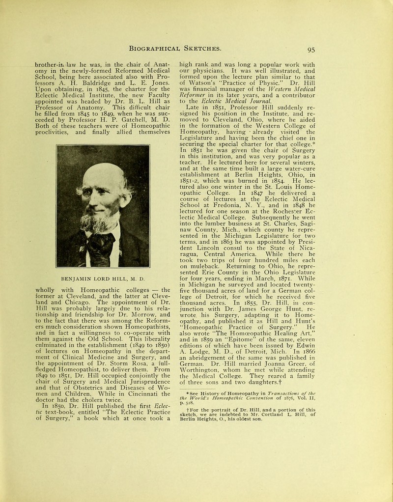 brother-in-law he was, in the chair of Anat- omy in the newly-formed Reformed Medical School, being here associated also with Pro- fessors A. H. Baldridge and L. E. Jones. Upon obtaining, in 1845, the charter for the Eclectic Medical Institute, the new Faculty appointed was headed by Dr. B. L. Hill as Professor of Anatomy. This difficult chair he filled from 1845 to 1849, when he was suc- ceeded by Professor H. P. Gatchell, M. D. Both of these teachers were of Homeopathic proclivities, and finally allied themselves BENJAMIN LORD HILL, M. D. wholly with Homeopathic colleges -— the former at Cleveland, and the latter at Cleve- land and Chicago. The appointment of Dr. Hill was probably largely due to his rela- tionship and friendship for Dr. Morrow, and to the fact that there was among the Reform- ers much consideration shown Homeopathists, and in fact a willingness to co-operate with them against the Old School. This liberality culminated in the establishment (1849 to 1850) of lectures on Homeopathy in the depart- ment of Clinical Medicine and Surgery, and the appointment of Dr. Storm Rosa, a full- fledged Homeopathist, to deliver them. From 1849 to 1851, Dr. Hill occupied conjointly the chair of Surgery and Medical Jurisprudence and that of Obstetrics and Diseases of Wo- men and Children. While in Cincinnati the In .8» Dr: SSSs*; high rank and was long a popular work with our physicians. It was well illustrated, and formed upon the lecture plan similar to that of Watson’s Practice of Physic.” Dr. Hill was financial manager of the Western Medical Reformer in its later years, and a contributor to the Eclectic Medical Journal. Late in 1851, Professor Hill suddenly re- signed his position in the Institute, and re- moved to Cleveland, Ohio, where he aided in the formation of the Western College of Homeopathy, having ■ already visited the Legislature and having been the chief one in securing the special charter for that college.* In 1851 he was given the chair of Surgery in this institution, and was very popular as a teacher. He lectured here for several winters, and at the same time built a large water-cure establishment at Berlin Heights, Ohio, in 1851-2, which was burned in 1854. He lec- tured also one winter in the St. Louis Home- opathic College. In 1847 he delivered a course of lectures at the Eclectic Medical School at Fredonia, N. Y., and in 1848 he lectured for one season at the Rochester Ec- lectic Medical College. Subsequently he went into the lumber business at St. Charles, Sagi- naw County, Mich., which county he repre- sented in the Michigan Legislature for two terms, and in 1863 he was appointed by Presi- dent Lincoln consul to the State of Nica- ragua, Central America. While there he took two trips of four hundred miles each 1 muleback. Returning to Ohio, he repre- nted Ei' ~ ' for four y in Michigan he surveyed five thousand acres of land for a German col- lege of Detroit, for which he : I Hunt’s Practice of Surgery.” He also wrote “The Jlomoeopathic Healing Art,” “Epitome” of the s f which have been issuei . Lodge, M. D.. of I , eleven by Edwin . In 1866 ffie°rMed?car’ColleS. ^They reared ^family of three sons and two daughters.!