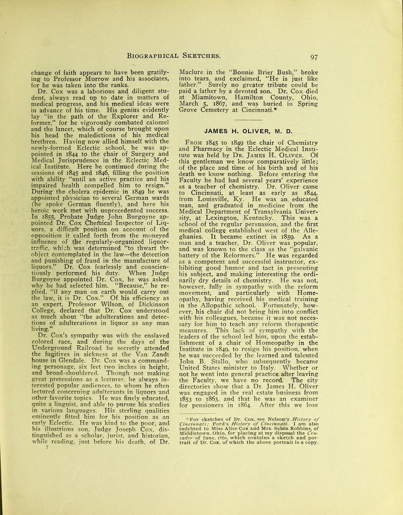 change of faith appears to have been gratify- ing to Professor Morrow and his associates, for he was taken into the ranks. Dr. Cox was a laborious and diligent stu- dent, always read up to date in matters of medical progress, and his medical ideas were in advance of his time. His genius evidently lay “in the path of the Explorer and Re- former,” for he vigorously combated calomel and the lancet, which of course brought upon his head the maledictions of his medical brethren. Having now allied himself with the newly-formed Eclectic school, he was ap- pointed in 1844 to the chair of Surgery and Medical Jurisprudence in the Eclectic Med- ical Institute. Here he continued during the sessions of 1845 and 1846, filling the position with ability “until an active practice and his impaired health compelled him to resign.” During the cholera epidemic in 1849 he was appointed physician to several German wards (he spoke German fluently), and here his heroic work met with unprecedented success. In 1855, Probate Judge John Burgoyne ap- pointed Dr. Cox Chertiical Inspector of Liq- uors. a difficult position on account of the opposition it called forth from the moneyed influence of the regularly-organized liquor- traffic, which was determined “to thwart the object contemplated in the law—the detection and punishing of fraud in the manufacture of liquors.” Dr. Cox fearlessly and conscien- tiously performed his duty. When Judge Burgoyne appointed Dr. Cox, he was asked why he had selected him. “Because,” he re- plied, “if any man on earth would carry out the law, it is Dr. Cox.” Of his efficiency as an expert, Professor Wilson, of Dickinson College, declared that Dr. Cox understood as much about “the adulterations and detec- tions of adulterations in liquor as any man living.” Dr. Cox’s sympathy was with the enslaved colored race, and during the days of the Underground Railroad he secretly attended the fugitives in sickness at the Van Zandt house in Glendale. Dr. Cox was a command- ing personage, six feet two inches in height, and broad-shouldered. Though not making great pretensions as a lecturer, he always in- terested popular audiences, to whom he often lectured concerning adulterants in liquors and other favorite topics. He was finely educated, quite a linguist, and able to pursue his studies in various languages. His sterling qualities eminently fitted him for his position as an early Eclectic. He was kind to the poor, and his illustrious son. Judge Joseph Cox, dis- tinguished as a scholar, jurist, and historian, while reading, just before his death, of Dr. Maclure in the “Bonnie Brier Bush,” broke into tears, and exclaimed, “He is just like father.” Surely no greater tribute could be paid a father by a devoted son. Dr. Cox died at Miamitown, Hamilton County, Ohio, March 5, 1867, and was buried in Spring Grove Cemetery at Cincinnati.* JAMES H. OLIVER, M. D. From 1845 to 1849 the chair of Chemistry and Pharmacy in the Eclectic Medical Insti- tute was held by Dr. James H. Oliver. Of this gentleman we know comparatively little; of the place and time of his birth and of his death we know nothing. Before entering the Faculty he had had several years’ experience as a teacher of chemistry. Dr. Oliver came to Cincinnati, at least as early as 1844, from Louisville, Ky. He was an. educated man, and graduated in medicine from the Medical Department of Transylvania Univer- sity, at Lexington, Kentucky. This was a school of the regular persuasion, and the first medical college established west of the Alle- ghanies. It became extinct in 1859. As a man and a teacher, Dr. Oliver was popular, and was known to the class as the “galvanic battery of the Reformers.” He was regarded as a competent and successful instructor, ex- hibiting good humor and tact in presenting his subject, and making interesting the ordi- narily dry details of chemistry. He was not, however, fully in sympathy with the reform movement, and particularly with Home- opathy, having received his medical training in the Allopathic school. Fortunately, how- ever, his chair did not bring him into conflict with his colleagues, because it was not neces- sary for him to teach any reform therapeutic measures. This lack of sympathy with the leaders of the school led him, upon the estab- lishment of a chair of Homeopathy in the Institute in 1849, to resign his position, when he was succeeded by the learned and talented John B. Stallo, who subsequently became United States minister to Italy. Whether or not he went into general practice after leaving the Faculty, we have no record. The city directories show that a Dr. James H. Oliver was engaged in the real estate business from 1853 to 1863, and that he was an examiner for pensioners in 1864. After this we lose * For sketches of Dr. Cox, see Nelson's History of Cincinnati; Ford’s History of Cincinnati. I am also indebted to Miss Alice Cox and Mrs. Sabin Robbins, of Middletown, Ohio, for placing at my disposal the Cru- sader of June, i860, which contains a sketch and por- trait of Dr. Cox. of which the above portrait is a copy.