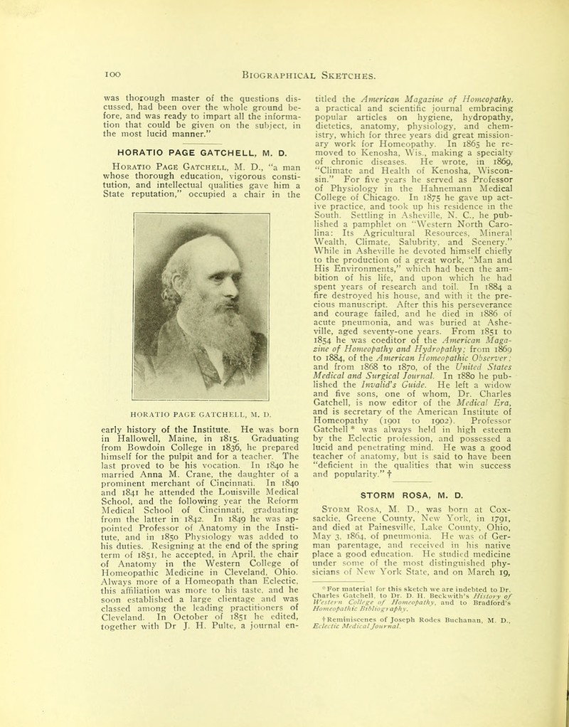 orough master of the questions dis- ' :n over the whole ground be- impart all the informa- on the subject, in cussed, had been over I fore, and was ready to i tion that could be giv< the most lucid manner. HORATIO PAGE GATCHELL, M. D. Horatio Page Gatchell, M. D., “a man whose thorough education, vigorous consti- tution, and intellectual qualities gave him a State reputation,” occupied a chair in the HORATIO PAGE GATCHELL, M. D. early history of the Institute. He was born in Hallowell, Maine, in 1815. Graduating from Bowdoin College in 1836, he prepared himself for the pulpit and for a teacher. The last proved to be his vocation. In 1840 he married Anna M. Crane, the daughter of a prominent merchant of Cincinnati. In 1840 and 1841 he attended the Louisville Medical School, and the following year the Reform Medical School of Cincinnati, graduating from the latter in 1842. In 1849 he was ap- pointed Professor of Anatomy in the Insti- tute, and in 1850 Physiology was added to his duties. Resigning at the end of the spring term of 1851, he accepted, in April, the chair of Anatomy in the Western College of Homeopathic Medicine in Cleveland. Ohio. Always more of a Homeopath than Eclectic, this affiliation was more to his taste, and he soon established a large clientage and was classed among the leading practitioners of Cleveland. In October of 1851 he edited, together with Dr J. H. Pulte, a journal en- titled the American Magazine of Homeopathy. a practical and scientific journal embracing popular articles on hygiene, hydropathy, dietetics, anatomy, physiology, and chem- istry, which for three years did great mission- ary work for Homeopathy. In 1865 he re- moved to Kenosha, Wis., making a specialty of chronic diseases. He wrote, in 1869, “Climate and Health of Kenosha, Wiscon- sin.” For five years he served as Professor of Physiology in the Hahnemann Medical College of Chicago. In 1875 he gave up act- ive practice, and took up his residence in the South. Settling in Asheville, N. C.. he pub- lished a pamphlet on “Western North Caro- lina: Its Agricultural Resources, Mineral Wealth, Climate, Salubrity, and Scenery.” While in Asheville he devoted himself chiefly to the production of a great work, Man and His Environments,” which had been the am- bition of his life, and upon which he had spent years of research and toil. In 1884 a fire destroyed his house, and with it the pre- cious manuscript. After this his perseverance and courage failed, and he died in 1886 of acute pneumonia, and was buried at Ashe- ville, aged seventy-one years. From 1851 to 1854 he was coeditor of the American Maga- zine of Homeopathy and Hydropathy; from 1869 to 1884, of the American Homeopathic Observer : and from 1868 to 1870, of the United States Medical and Surgical Journal. In 1880 he pub- lished the Invalid’s Guide. He left a widow and five sons, one of whom, Dr. Charles Gatchell, is now editor of the Medical Era, and is secretary of the American Institute of Homeopathy (1901 to 1902). Professor Gatchell * was always held in high esteem by the Eclectic profession, ; lucid and penetrating mind. and popularity.” f ho”irs°i STORM ROSA, M. D. Storm Rosa, M. D., was born at Cox- sackie, Greene County, New York, in 1791, and died at Painesville, Lake County, Ohio, May 3. 1864. of pneumonia. He was of Ger- man parentage, and received in his native place a good education. He studied medicine under some of the most distinguished phy- sicians of New York State, and on March 19,