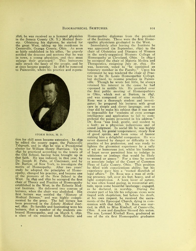 1816, he was received as a licensed physician in the Seneca County (N. Y.) Medical Soci- ety. Obtaining his diploma, he started for the great West, taking up his residence in Centerville, Geauga County, Ohio. As soon as fairly established in his office, he gravely notified the deacons and sextons that he was in town, a young physician, and they must enlarge their graveyard.” This humorous sally struck the fancy of the people, and he at once became popular. In 1818 he removed to Painesville, where his practice and reputa- STORM ROSA, M. D. tion for skill soon became extensive. In 1839 he edited the county paper, the Painesville Telegraph, and in 1840 he was a Presidential elector for William Henry Harrison. Up to 1841 he practiced according to the tenets of the Old School, having been brought up in that faith. He was induced, in that year, by Dr. Joseph H. Pulte, of Cincinnati, and by Dr. Barlow, of New York, to investigate the merits of Homeopathy. After two years’ study he adopted the principles of Home- opathy, changed his practice, and became one of the pioneers of the New School in the West. In 1849 and 1850 he occupied the first chair of Theory and Practice of Homeopathy established in the West, in the Eclectic Med- ical Institute. He delivered two courses of lectures, when the chair was abolished. His first lecture was entitled the “History of Medical Science,” and was highly compli- mented by the press. The full lecture has been preserved in the Eclectic Medical Jour- nal, 1850. So forcible and fascinating were his lectures, that a number of the students em- braced Homeopathy, and on March 6, 1850. a class of six received both Eclectic and Homeopathic diplomas from the president of the Institute. These were the first Home- opathic physicians graduated in the West. Immediately after leaving the Institute he was appointed (in September, 1850) to the chair of Obstetrics and Diseases of Women in the newly-organized Western College of Homeopathy at Cleveland, Ohio. In 1854-5 he occupied the chair of Materia Medica and Therapeutics, resigning July 27, 1855. He was, however, voted to “be continued an honorary member in the Faculty.” Upon his retirement he was tendered the chair of Prac- tice in the St. Louis Homeopathic College, but declined, to resume practice in Paines- ville. Though he wrote but little, he always retained his interest in the cause he had espoused in middle life. He presided over the first public meeting of Homeopathists in Ohio, which met at Burton, in 1847, and was composed of nine members. Dr. Rosa was a thorough student and investi- gator; he prepared his lectures with great care in simple and direct language, and so clear did he make his subject that it was next to impossible for “students of even average intelligence and application to fail to com- prehend the points presented in his address.” Dr. Rosa “was kind, gentle, and modest to a fault; as a physician industrious and of sound judgment. In social life he was highly esteemed, his genial temperament, steady flow of good spirits, and keen sense of humor making him a delightful companion. He was never daunted by danger or difficulty in the practice of his profession, and was ready to lighten the gloomiest experience by a sally of wit or humorous jest, whilst his kindness of heart never permitted him to indulge in witticisms or jestings that would be likely to wound or annoy.” For a time he served as associate judge of the Court of Common Pleas of Lake County, Ohio. This position he filled with conscientious ability, but his experience gave him a “rooted disrelish of legal affairs.” Dr. Rosa was a man of strik- ing presence, tall, over six feet, heavy, and of light complexion. A keen lover of nature, he was often found gazing, in reverential atti- tude, upon some beautiful landscape; engaged, as he declared, in worship. During the greater part of his life his religious views were tinged with skepticism, but before his death, at his own request, he received the sacra- ments of the Episcopal Church, dying in com- munion with that faith. Dr. Rosa was mar- ried, in 1818, to Miss Kimball, of Centerville, Ohio. A son and daughter blessed this union. The son, Lemuel Kimball Rosa, graduated as one of the six first Homeopathic graduates