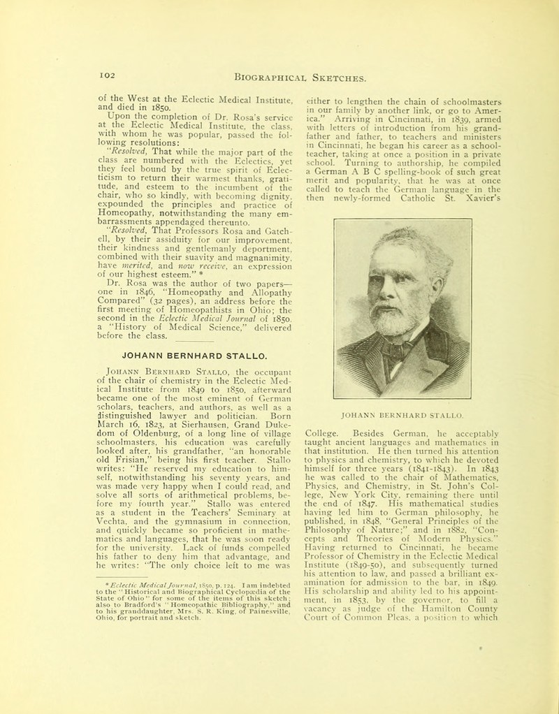 of the West at the Eclectic Medical Institute, and died in 1850. Upon the completion of Dr. Rosa’s service at the Eclectic Medical Institute, the class, with whom he was popular, passed the fol- lowing resolutions: Resolved, That while the major part of the class are numbered with the Eclectics, yet they feel bound by the true spirit of Eclec- ticism to return their warmest thanks, grati- tude, and esteem to the incumbent of the chair, who so kindly, with becoming dignity, expounded the principles and practice of Homeopathy, notwithstanding the many em- barrassments appendaged thereunto. “Resolved, That Professors Rosa and Gatch- ell, by their assiduity for our improvement, their kindness and gentlemanly deportment, combined with their suavity and magnanimity, have merited, and now receive, an expression of our highest esteem.” * Dr. Rosa was the author of two papers— one in 1846, “Homeopathy and Allopathy Compared” (32 pages), an address before the first meeting of Homeopathists in Ohio; the second in the Eclectic Medical Journal of 1850. a “History of Medical Science,” delivered before the class. JOHANN BERNHARD STALLO. Johann Bernhard Stallo, the occupant of the chair of chemistry in the Eclectic Med- ical Institute from 1849 to 1850, afterward became one of the most eminent of German scholars, teachers, and authors, as well as a distinguished lawyer and politician. Born March 16, 1823, at Sierhausen, Grand Duke- dom of Oldenburg, of a long line of village schoolmasters, his education was carefully looked after, his grandfather, “an honorable old Frisian,” being his first teacher. Stallo writes: “He reserved my education to him- self, notwithstanding his seventy years, and was made very happy when I could read, and solve all sorts of arithmetical problems, be- fore my fourth year.” Stallo was entered as a student in the Teachers’ Seminary at Vechta, and the gymnasium in connection, and quickly became so proficient in mathe- matics and languages, that he was soon ready for the university. Lack of funds compelled his father to deny him that advantage, and he writes: “The only choice left to me was * Eclectic Medical Journal, 1850, p. 124. I am indebted to the “ Historical and Biographical Cyclopedia of the State of Ohio ” for some of the items of this sketch ; also to Bradford’s ‘Homeopathic Bibliography, and to his granddaughter, Mrs. S. R. King, of Painesville, either to lengthen the chain of schoolmasters in our family by another link, or go to Amer- ica.” Arriving in Cincinnati, in 1839, armed with letters of introduction from his grand- father and father, to teachers and ministers in Cincinnati, he began his career as a school- teacher, taking at once a position in a private school. Turning to authorship, he compiled a German ABC spelling-book of such great merit and popularity, that he was at once called to teach the German language in the then newly-formed Catholic St. Xavier’s JOHANN BERNHARD STALLO. College. Besides German, he acceptably taught ancient languages and mathematics in that institution. He then turned his attention to physics and chemistry, to which he devoted himself for three years (1841-1843). In 1843 he was called to the chair of Mathematics, Physics, and Chemistry, in St. John’s Col- lege, New York City, remaining there until the end of 1847. His mathematical studies having led hint to German philosophy, he published, in 1848. “General Principles of the Philosophy of Nature;” and in 1882, “Con- cepts and Theories of Modern Physics.” Having returned to Cincinnati, he became Professor of Chemistry in the Eclectic Medical Institute (1849-50), and subsequently turned his attention to law, and passed a brilliant ex- amination for admission to the bar. in 1849. His scholarship and ability led to his appoint- ment, in 1853. by the governor, to fill a vacancy as judge of the Hamilton County Court of Common Pleas, a position to which