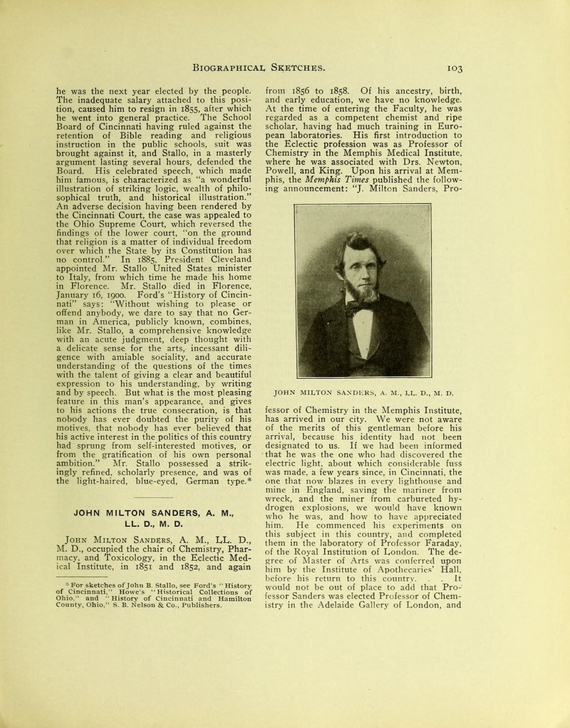 he was the next year elected by the people. The inadequate salary attached to this posi- tion, caused him to resign in 1855, after which he went into general practice. The School Board of Cincinnati having ruled against the retention of Bible reading and religious instruction in the public schools, suit was brought against it, and Stallo, in a masterly argument lasting several hours, defended the Board. His celebrated speech, which made him famous, is characterized as “a wonderful illustration of striking logic, wealth of philo- sophical truth, and historical illustration.” An adverse decision having been rendered by the Cincinnati Court, the case was appealed to the Ohio Supreme Court, which reversed the findings of the lower court, “on the ground that religion is a matter of individual freedom over which the State by its Constitution has no control.” In 1885, President Cleveland appointed Mr. Stallo United States minister to Italy, from which time he made his home in Florence. Mr. Stallo died in Florence, January 16, 1900. Ford’s “History of Cincin- nati” says: “Without wishing to please or offend anybody, we dare to say that no Ger- man in America, publicly known, combines, like Mr. Stallo, a comprehensive knowledge with an acute judgment, deep thought with a delicate sense for the arts, incessant dili- gence with amiable sociality, and accurate understanding of the questions of the times with the talent of giving a clear and beautiful expression to his understanding, by writing and by speech. But what is the most pleasing feature in this man’s appearance, and gives to his actions the true consecration, is that nobody has ever doubted the purity of his motives, that nobody has ever believed that his active interest in the politics of this country had sprung from self-interested motives, or from the gratification of his own personal ambition.” Mr. Stallo possessed a strik- ingly refined, scholarly presence, and was of the light-haired, blue-eyed, German type.* JOHN MILTON SANDERS, A. M., John Milton Sanders, A. M., LL. D., M. D., occupied the chair of Chemistry, Phar- macy, and Toxicology, in the Eclectic Med- ical Institute, in 1851 and 1852, and again * For sketc of Cincinnat Ohio,” and County, Ohio :hes of John B. Stallo, see Ford’s H: i,” Howe's Historical Collectioi “ History of Cincinnati and Han S. B. Nelson & Co., Publishers. from 1856 to 1858. Of his ancestry, birth, and early education, we have no knowledge. At the time of entering the Faculty, he was regarded as a competent chemist and ripe scholar, having had much training in Euro- pean laboratories. His first introduction to the Eclectic profession was as Professor of Chemistry in the Memphis Medical Institute, where he was associated with Drs. Newton, Powell, and King. Upon his arrival at Mem- phis, the Memphis Times published the follow- ing announcement: “J. Milton Sanders, Pro- JOHN MILTON SANDERS, A. M., LL. D., M. D. fessor of Chemistry in the Memphis Institute, has arrived in our city. We were not aware of the merits of this gentleman before his arrival, because his identity had not been designated to us. If we had been informed •that he was the one who had discovered the electric light, about which considerable fuss was made, a few years since, in Cincinnati, the one that now blazes in every lighthouse and mine in England, saving the mariner from wreck, and the miner from carbureted hy- drogen explosions, we would have known who he was, and how to have appreciated him. He commenced his experiments on this subject in this country, and completed them in the laboratory of Professor Faraday, of the Royal Institution of Eondon. The de- gree of Master of Arts was conferred upon him by the Institute of Apothecaries’ Hall, before his return to this country. . It would not be out of place to add that Pro- fessor Sanders was elected Professor of Chem- istry in the Adelaide Gallery of London, and