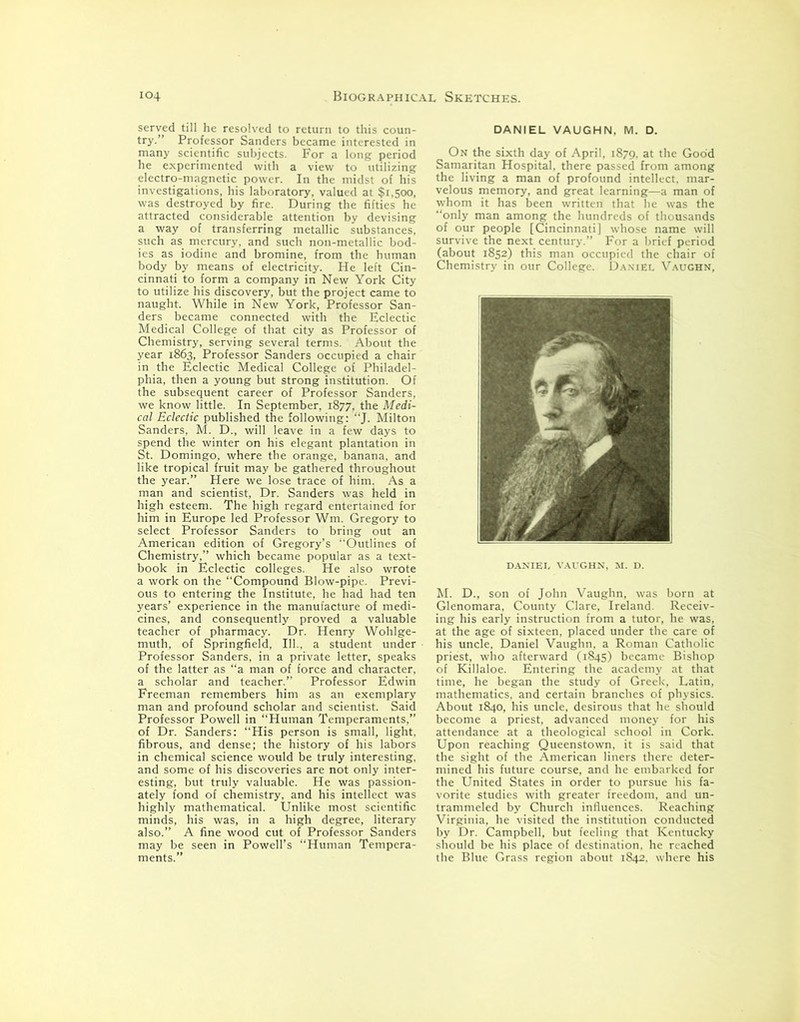 served till he resolved to return to this coun- try.” Professor Sanders became interested in many scientific subjects. For a long period he experimented with a view to utilizing electro-magnetic power. In the midst of his investigations, his laboratory, valued at $1,500, was destroyed by fire. During the fifties he attracted considerable attention by devising a way of transferring metallic substances, such as mercury, and such non-metallic bod- ies as iodine and bromine, from the human body by means of electricity. He left Cin- cinnati to form a company in New York City to utilize his discovery, but the project came to naught. While in New York, Professor San- ders became connected with the Eclectic Medical College of that city as Professor of Chemistry, serving several terms. About the year 1863, Professor Sanders occupied a chair in the Eclectic Medical College of Philadel- phia, then a young but strong institution. Of the subsequent career of Professor Sanders, we know little. In September, 1877, the Medi- cal Eclectic published the following: “J. Milton Sanders, M. D., will leave in a few days to spend the winter on his elegant plantation in St. Domingo, where the orange, banana, and like tropical fruit may be gathered throughout the year.” Here we lose trace of him. As a man and scientist, Dr. Sanders was held in high esteem. The high regard entertained for him in Europe led Professor Wm. Gregory to select Professor Sanders to bring out an American edition of Gregory’s Outlines of Chemistry,” which became popular as a text- book in Eclectic colleges. He also wrote a work on the “Compound Blow-pipe. Previ- ous to entering the Institute, he had had ten years’ experience in the manufacture of medi- cines, and consequently proved a valuable teacher of pharmacy. Dr. Henry Wohlge- muth, of Springfield, 111., a student under Professor Sanders, in a private letter, speaks of the latter as “a man of force and character, a scholar and teacher.” Professor Edwin Freeman remembers him as an exemplary man and profound scholar and scientist. Said Professor Powell in “Human Temperaments,” of Dr. Sanders: “His person is small, light, fibrous, and dense; the history of his labors in chemical science would be truly interesting, and some of his discoveries are not only inter- esting, but truly valuable. He was passion- ately fond of chemistry, and his intellect was highly mathematical. Unlike most scientific minds, his was, in a high degree, literary also.” A fine wood cut of Professor Sanders may be seen in Powell’s “Human Tempera- ments.” DANIEL VAUGHN, M. D. On the sixth day of April, 1879, at the Good Samaritan Hospital, there passed from among the living a man of profound intellect, mar- velous memory, and great learning—a man of whom it has been written that he was the “only man among the hundreds of thousands of our people [Cincinnati] whose name will survive the next century.” For a brief period (about 1852) this man occupied the chair of Chemistry in our College. Daniel Vaughn, DANIEL VAUGHN, M. D. M. D., son of John Vaughn, was born at Glenomara, County Clare, Ireland. Receiv- ing his early instruction from a tutor, he was, at the age of sixteen, placed under the care of his uncle, Daniel Vaughn, a Roman Catholic priest, who afterward (1845) became Bishop of Killaloe. Entering the academy at that time, he began the study of Greek, Latin, mathematics, and certain branches of physics. About 1840, his uncle, desirous that he should become a priest, advanced money for his attendance at a theological school in Cork. Upon reaching Queenstown, it is said that the sight of the American liners there deter- mined his future course, and he embarked for the United States in order to pursue his fa- vorite studies with greater freedom, and un- trammeled by Church influences. Reaching Virginia, he visited the institution conducted by Dr. Campbell, but feeling that Kentucky should be his place of destination, he reached the Blue Grass region about 1842. where his