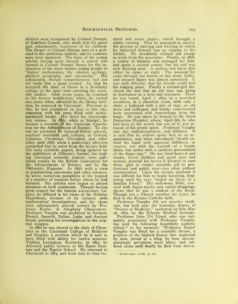 abilities were recognized by Colonel Stamps, of Bourbon County, who made him his guest and, subsequently, instructor of his children. The library of Colonel Stamps proved a god- send to the ambitious student, and its contents were soon mastered. The fame of the young scholar having gone abroad, a school was formed in Colonel Stamps’ house for the in- struction of the more mature young people in “higher mathematics, the classics, geology, physical geography, and astronomy.’’ His scholarship, though comprehensive, had not yet made him a good teacher. In 1845 he accepted the chair of Greek in a Kentucky college, at the same time pursuing his scien- tific studies. After seven years, he returned to his former benefactors, where he tarried two years, when, attracted by the library facil- ities, he removed to Cincinnati. Pre\ious to this, he had journeyed on foot to this city, returning with his arms filled with newly- purchased books. His thirst for knowledge was intense. In 1851, while at Stamps’, he became a member 6f the American Associa- tion for the Advancement of Science. To eke out an existence ne lectured before schools, teachers’ institutes, and colleges, in Oxford, Lebanon, Cincinnati, Cleveland, and other cities, until 1856, when a pulmonary affection compelled him to retire from the lecture field. His early scientific papers, being ignored by the publishers of Silliman’s Journal, the lead- ing American scientific journal, were pub- lished readily by the British Association for the Advancement of Science, and by the Philosophic Magazine. In 1856, with a view to popularizing astronomy and other sciences, he wrote numerous pamphlets at the request of a number of teachers before whom he had lectured. His articles now began to attract attention on both continents. Though having great respect for the famous astronomer, La- place, he differed in his views of the Nebular Hypothesis, because of its variance with mathematical investigations, and his views were subsequently proved correct by Pro- fessor Keeler, of Allegheny Observatory. Professor Vaughn was proficient in German, French, Spanish, Italian, Latin, and Ancient Greek, pursuing his investigations in the orig- inal tongues. In i860 he was elected to the chair of Chem- istry in the Cincinnati College of Medicine and Surgery, a position which he is said to have filled with ability for twelve sessions. Visiting Lexington, Kentucky, in 1873, he delivered public lectures at the Sayre Insti- tute and the Baptist School. He returned to Cincinnati in 1874, and from time to time lec- 105 tured and wrote papers, which brought a scanty earning. How he managed to survive the process of starving and freezing to which he subjected himself was an enigma to his friends. He steadfastly refused aid except as work from his associates. Finally, in 1878, a course of lectures was arranged for him, and again a second course; but his end was now drawing near. A recluse, few knew him either by name or sight. The passing for years through our streets of this worn, feeble, and stooped figure was almost unnoticed. It was with difficulty that his friends could find his lodging place. Finally a servant-girl dis- closed the fact that an old man was dying in destitution in a west-end tenement. There he was found, April 1, 1879, in a wretched condition, in a cheerless room, with only a chair, a bedstead with a pile of rags, an old stove and coffeepot, and musty, soot-covered body prostrated with hemorrhage from the lungs. He was taken by friends to the Good Samaritan Hospital, where, April 6th, he who had been in the world, but not of it, was re- leased of his gentle spirit. Professor Vaughn was shy, undemonstrative, and diffident. It is said that he seldom spoke first to an ac- quaintance, and when introduced “would ex- tend his hand with apparent diffidence or reserve, not with the warmth of a hearty shake, but rather with a cautious presentation of the finger-tips.” He was kind-hearti d and tender, loved children and good men and women, grateful for favors if allowed to earn them, glad to render scientific aid to pro- fessional and public men—too often without remuneration. Upon the lecture platform it was difficult for him to begin lecturing, hesi- tating until his eyes “rested on those of a familiar friend.” His well-worn Bible, cov- ered with finger-marks and candle-drippings, shows that he was a student of the Book. Though not a Church member for years, he died in the Roman Catholic faith. Professor Vaughn did not practice medi- cine, but held only the honorary degree of “Doctor of Medicine,” conferred on him May 19, 1855, by the Eclectic Medical Institute. Professor John Uri Lloyd, who was inti- mately acquainted with Professor Vaughn, has paid the following beautifully pathetic tribute* to his memory: “Professor Daniel Vaughn was fitted for a scientific throne, a position of the highest honor; but, neglected by man, proud as a king, he bore uncom- plainingly privations most bitter, and suf- fered alone until finally he died from starva- * Etidorhpa; ioed.; p. 160.