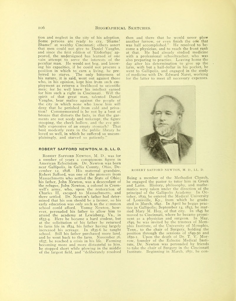 tion and neglect in the city of his adoption. Some persons are ready to cry, Shame! Shame!’ at wealthy Cincinnati; others assert that men could not give to Daniel Vaughn, and since the first edition of ‘Etidorhpa' ap- peared, the undersigned has learned of one vain attempt to serve the interests of the peculiar man. He would not beg, and know- ing his capacities, if he could not procure a position in which to earn a living, he pre- ferred to starve. The only bitterness of his nature, it is said, went out against those who, in his opinion, kept him from such em- ployment as returns a livelihood to scientific men; for he well knew his intellect earned for him such a right in Cincinnati. Will the spirit of that great man, talented Daniel Vaughn, bear malice against the people of the city in which none who knew him will deny that he perished from cold and priva- tion? Commemorated is he not by a bust of bronze that distorts the facts, in that the gar- ments are not seedy and unkempt, the figure stooping, the cheek hollow, and the eve piti- fully expressive of an empty stomach? That bust modestly rests in the public library he loved so well, in which he suffered so uncom- plainingly, and starved so patiently.” ROBERT SAFFORD NEWTON, M. D., LL. D. Robert Sabford Newton, M. D., was for a number of years a conspicuous figure in American Eclecticism. Dr. Newton was born near Gallipolis, in Gallia County. Ohio. De- cember 12, 1818. His maternal grandsire, Robert Safford, was one of the pioneers from Massachusetts who settled the State of Ohio; his father, John Newton, was a descendant of the refugee, John Newton, a colonel in Crom- well’s army, who, upon the restoration of Charles II, escaped to Massachusetts, and there settled. Dr. Newton’s father had deter- mined that his son should be a farmer, so his early education was only such as the common school could afford. Young Newton, how- ever, persuaded his father to allow him to attend the academy at Lewisburg, Va., in 1833-4. Here he became a hard student, but at the solicitation of his father he returned to farm life in 1834, his father having largely increased his acreage. In 1835-6 he taught school. Still his father purchased more land, and he went back to the farm. November 26. 1837, he reached a crisis in his life. Farming becoming more and more distasteful to him, he stopped short while plowing in the middle of the largest field, and “deliberately resolved then and there that he would never plow another furrow, or even finish the one that was half accomplished.” He resolved to be- come a physician, and to reach the front rank at that. He had already studied medicine with a professional schoolteacher, who was also preparing to practice. Leaving home the day after his determination to give up the farm, with but a half-dollar in his pocket, he went to Gallipolis, and engaged in the study of medicine with Dr. Edward Naret, working for the latter to meet all necessary expenses. ROBERT SAFFORD NEWTON, M. D., LL. D. Being a member of the Methodist Church, he engaged the pastor to tutor him in Greek and Latin. History, philosophy, and mathe- matics were taken under the direction of the principal of the Gallipolis Academy. In Oc- tober, 1839. he entered the Medical University of Louisville, Ky., from which he gradu- ated in March. 1841. In April he began prac- tice in Gallipolis; September 14. 1843. he mar- ried Mary M. Hoy, of that city. In 1845 he moved to Cincinnati, where he became promi- nent as a physician and surgeon. In May, 1849, he was invited by the trustees of Mem- phis Institute, of the University of Memphis, Tenn.. to the chair of Surgery, holding the position through the sessions of 1849-50 and 1850-1. Upon the death of Dr. T. V. Mor- row, founder of the Eclectic Medical Insti- tute, Dr. Newton was persuaded by friends to take the chair of Surgery in the Cincinnati Institute. Beginning in March, 1851, he con-