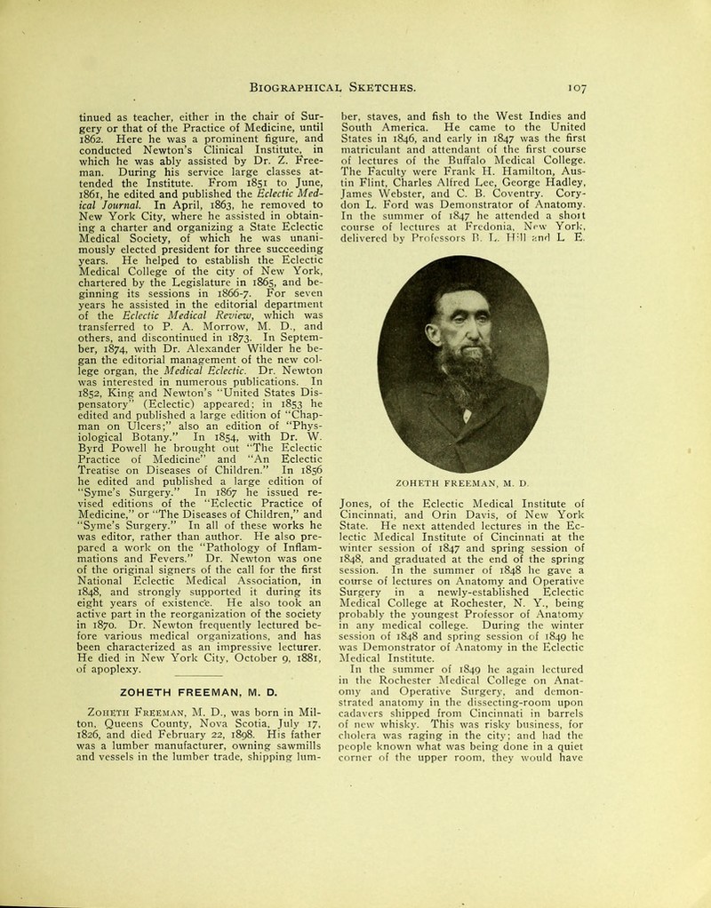 tinued as teacher, either in the chair of Sur- gery or that of the Practice of Medicine, until 1862. Here he was a prominent figure, and conducted Newton’s Clinical Institute, in which he was ably assisted by Dr. Z. Free- man. During his service large classes at- tended the Institute. From 1851 to June, 1861, he edited and published the Eclectic Med- ical Journal. In April, 1863, he removed to New York City, where he assisted in obtain- ing a charter and organizing a State Eclectic Medical Society, of which he was unani- mously elected president for three succeeding years. He helped to establish the Eclectic Medical College of the city of New York, chartered by the Legislature in 1865, and be- ginning its sessions in 1866-7. For seven years he assisted in the editorial department of the Eclectic Medical Review, which was transferred to P. A. Morrow, M. D., and others, and discontinued in 1873. In Septem- ber, 1874, with Dr. Alexander Wilder he be- gan the editorial management of the new col- lege organ, the Medical Eclectic. Dr. Newton was interested in numerous publications. In 1852, King and Newton’s “United States Dis- pensatory” (Eclectic) appeared; in 1853 he edited and published a large edition of “Chap- man on Ulcers;” also an edition of “Phys- iological Botany.” In 1854, with Dr. W. Byrd Powell he brought out “The Eclectic Practice of Medicine” and “An Eclectic Treatise on Diseases of Children.” In 1856 he edited and published a large edition of “Syme’s Surgery.” In 1867 he issued re- vised editions of the “Eclectic Practice of Medicine,” or “The Diseases of Children,” and “Syme’s Surgery.” In all of these works he was editor, rather than author. He also pre- pared a work on the “Pathology of Inflam- mations and Fevers.” Dr. Newton was one of the original signers of the call for the first National Eclectic Medical Association, in 1848, and strongly supported it during its eight years of existence. He also took an active part in the reorganization of the society in 1870. Dr. Newton frequently lectured be- fore various medical organizations, and has been characterized as an impressive lecturer. He died in New York City, October 9, 1881, of apoplexy. ZOHETH FREEMAN, M. D. Zoheth Freeman, M. D., was born in Mil- ton, Queens County, Nova Scotia, July 17, 1826, and died February 22, 1898. His father was a lumber manufacturer, owning sawmills and vessels in the lumber trade, shipping lum- ber, staves, and fish to the West Indies and South America. He came to the United States in 1846, and early in 1847 was the first matriculant and attendant of the first course of lectures of the Buffalo Medical College. The Faculty were Frank H. Hamilton, Aus- tin Flint, Charles Alfred Lee, George Hadley, James Webster, and C. B. Coventry. Cory- don L. Ford was Demonstrator of Anatomy. In the summer of 1847 he attended a shoit course of lectures at Fredonia, New York, delivered by Professors B. L. Hill and L E. ZOHETH FREEMAN, M. D. Jones, of the Eclectic Medical Institute of Cincinnati, and Orin Davis, of New York State. He next attended lectures in the Ec- lectic Medical Institute of Cincinnati at the winter session of 1847 and spring session of 1848, and graduated at the end of the spring session. In the summer of 1848 he gave a course of lectures on Anatomy and Operative Surgery in a newly-established Eclectic Medical College at Rochester, N. Y., being probably the youngest Professor of Anatomy in any medical college. During the winter session of 1848 and spring session of 1849 he was Demonstrator of Anatomy in the Eclectic Medical Institute. In the summer of 1849 he again lectured in the Rochester Medical College on Anat- omy and Operative Surgery, and demon- strated anatomy in the dissecting-room upon cadavers shipped from Cincinnati in barrels of new whisky. This was risky business, for cholera was raging in the city; and had the people known what was being done in a quiet corner of the upper room, they would have