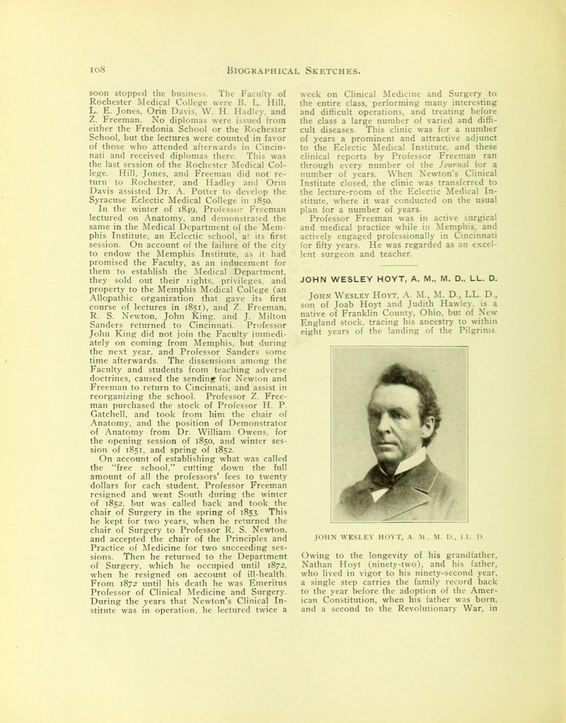 soon stopped the business. The Faculty of Rochester Medical College were B. L. Hill, L. E. Jones, Orin Davis, W. H. Hadley, and Z. Freeman. No diplomas were issued from either the Fredonia School or the Rochester School, but the lectures were counted in favor of those who attended afterwards in Cincin- nati and received diplomas there. This was the last session of the Rochester Medical Col- lege. Hill, Jones, and Freeman did not re- turn to Rochester, and Hadley and Orin Davis assisted Dr. A. Potter to develop the Syracuse Eclectic Medical College in 1850. In the winter of 1849, Professor Freeman lectured on Anatomy, and demonstrated the same in the Medical Department of the Mem- phis Institute, an Eclectic school, at its first session. On account of the failure of the city to endow the Memphis Institute, as it had promised the Faculty, as an inducement for them to establish the Medical Department, they sold out their fights, privileges, and property to the Memphis Medical College (an Allopathic organization that gave its first course of lectures in 1851), and Z. Freeman, R. S. Newton, John King, and J. Milton Sanders returned to Cincinnati. Professor John King did not join the Faculty immedi- ately on coming from Memphis, but during the next year, and Professor Sanders some time afterwards. The dissensions among the Faculty and students from teaching adverse doctrines, caused the sending for Newton and Freeman to return to Cincinnati, and assist in reorganizing the school. Professor Z. Free- man purchased the stock of Professor H. P. Gatchell, and took from him the chair of Anatomy, and the position of Demonstrator of Anatomy from Dr. William Owens, for the opening session of 1850, and winter ses- sion of 1851, and spring of 1852. On account of establishing what was called the “free school,” cutting down the full amount of all the professors’ fees to twenty dollars for each student, Professor Freeman resigned and went South during the winter of 1852. but was called back and took the chair of Surgery in the spring of 1853. This he kept for two years, when he returned the chair of Surgery to Professor R. S. Newton, and accepted the chair of the Principles and Practice of Medicine for two succeeding ses- sions. Then he returned to the Department of Surgery, which he occupied until 1872, when he resigned on account of ill-health. From 1872 until his death he was Emeritus Professor of Clinical Medicine and. Surgery. During the years that Newton’s Clinical In- stitute was in operation, he lectured twice a week on Clinical Medicine and Surgery to the entire class, performing many interesting and difficult operations, and treating before the class a large number of varied and diffi- cult diseases. This clinic was for a number of years a prominent and attractive adjunct to the Eclectic Medical Institute, and these clinical reports by Professor Freeman ran through every number of the Journal for a number of years. When Newton’s Clinical Institute closed, the clinic was transferred to the lecture-room of the Eclectic Medical In- stitute, where it was conducted on the usual plan for a number of years. Professor Freeman was in active surgical and medical practice while in Memphis, and actively engaged professionally in Cincinnati for fifty years. He was regarded as an excel- lent surgeon and teacher. JOHN WESLEY HOYT, A. M„ M. D., LL. D. John Wesley Hoyt, A. M., M. D., LL. D., son of Joab Hoyt and Judith Hawley, is a native of Franklin County, Ohio, but of New England stock, tracing his ancestry to within eight years of the landing of the Pilgrims. JOHN WESLEY HOYT, A. M„ M. D., I I. D. Owing to the longevity of his grandfather, Nathan Hoyt (ninety-two), and his father, who lived in vigor to his ninety-second year, a single step carries the family record back to the year before the adoption of the Amer- ican Constitution, when his father was born, and a second to the Revolutionary War, in