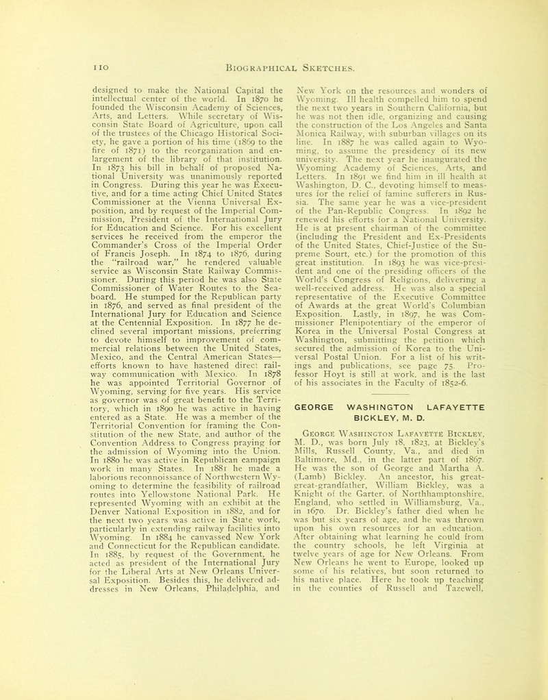 designed to make the National Capital the intellectual center of the world. In 1870 he founded the Wisconsin Academy of Sciences, Arts, and Letters. While secretary of Wis- consin State Board of Agriculture, upon call of the trustees of the Chicago Historical Soci- ety, he gave a portion of his time (1869 to the fire of 1871) to the reorganization and en- largement of the library of that institution. In 1873 his bill in behalf of proposed Na- tional University was unanimously reported in Congress. During this year he was Execu- tive, and for a time acting Chief United States Commissioner at the Vienna Universal Ex- position, and by request of the Imperial Com- mission, President of the International Jury for Education and Science. For his excellent services he received from the emperor the Commander’s Cross of the Imperial Order of Francis Joseph. In 1874 to 1876, during the “railroad war,” he rendered valuable service as Wisconsin State Railway Commis- sioner. During this period he was also State Commissioner of Water Routes to the Sea- board. He stumped for the Republican party in 1876, and served as final president of the International Jury for Education and Science at the Centennial Exposition. In 1877 he de- clined several important missions, preferring to devote himself to improvement of com- mercial relations between the United States, Mexico, and the Central American States— efforts known to have hastened direct rail- way communication with Mexico. In 1878 he was appointed Territorial Governor of Wyoming, serving for five years. His service as governor was of great benefit to the Terri- tory, which in 1890 he was active in having entered as a State. He was a member of the Territorial Convention for framing the Con- stitution of the new State, and author of the Convention Address to Congress praying for the admission of Wyoming into the Union. In 1880 he was active in Republican campaign work in many States. In 1881 he made a laborious reconnoissance of Northwestern Wy- oming to determine the feasibility of railroad routes into Yellowstone National Park. He represented Wyoming with an exhibit at the Denver National Exposition in 1882, and for the next two years was active in Sta'e work, particularly in extending railway facilities into Wyoming. In 1884 he canvassed New York and Connecticut for the Republican candidate. In 1885, by request of the Government, he acted as president of the International Jury for the Liberal Arts at New Orleans Univer- sal Exposition. Besides this, he delivered ad- dresses in New Orleans, Philadelphia, and New York on the resources and wonders of Wyoming. Ill health compelled him to spend the next two years in Southern California, but he was not then idle, organizing and causing the construction of the Los Angeles and Santa Monica Railway, with suburban villages on its line. In 1887 he was called again to Wyo- ming. to assume the presidency of its new university. The next year he inaugurated the W’yoming Academy of Sciences. Arts, and Letters. In 1891 we find him in ill health at Washington, D. C.. devoting himself to meas- ures for the relief of famine sufferers in Rus- sia. The same year he was a vice-president of the Pan-Republic Congress. In 1892 he renewed his efforts for a National University. He is at present chairman of the committee (including the President and Ex-Presidents of the United States, Chief-Justice of the Su- preme Sourt, etc.) for the promotion of this great institution. In 1893 he was vice-presi- dent and one of the presiding officers of the World's Congress of Religions, delivering a well-received address. He was also a special representative of the Executive Committee of Awards at the great World’s Columbian Exposition. Lastly, in 1897, he was Com- missioner Plenipotentiary of the emperor of Korea in the Universal Postal Congress at Washington, submitting the petition which secured the admission of Korea to the Uni- versal Postal Union. For a list of his writ- ings and publications, see page 75. Pro- fessor Hoyt is still at work, and is the last of his associates in the Faculty of 1852-^. GEORGE WASHINGTON LAFAYETTE BICKLEY. M. D. George Washington Lafayette Bickley. M. D., was born July 18. 1823, at Bickley’s Mills, Russell County, Va., and died in Baltimore. Md.. in the latter part of 1867. He was the son of George and Martha A. (Lamb) Bickley. An ancestor, his great- great-grandfather, William Bickley. was a Knight of the Garter, of Northhamptonshire. England, who settled in Williamsburg, Va.. in 1670. Dr. Bickley’s father died when he was but six years of age, and he was thrown upon his own resources for an education. After obtaining what learning he could from the country schools, he left Virginia at twelve years of age for New Orleans. From New Orleans he went to Europe, looked up some of his relatives, but soon returned to his native place. Here he took up teaching in the counties of Russell and Tazewell,