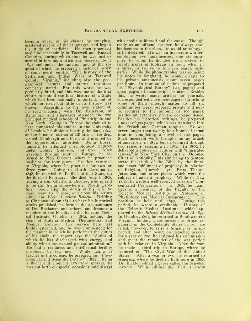 keeping ahead of his classes by studying, mastered several of the languages, and began the study of medicine. He then practiced medicine successfully in Tazewell and Russell Counties, during which time he was instru- mental in forming a Historical Society, about 1850, and under the sanction and at the re- quest of which he prepared a historical work of some merit, entitled “The history of the Settlement and Indian Wars of Tazewell County, Virginia,” including also the geo- graphical features and internal resources concisely stated. For this work he was peculiarly fitted, and this was one of the first efforts to unfold the local history of a State which had been nationally important, but of which for itself but little of its history was known. According to his own statement, he read medicine with Dr. Patterson, of Baltimore, and afterwards attended the two principal medical schools of Philadelphia and New York. Going to Europe, he claimed to have completed his studies in the University of London, his diploma bearing the date, 1842, and such names as that of Elliotson. He then visited Edinburgh and Paris, and profited by the opportunities afforded. Being liberal minded, he attended phrenological lectures under Combe, Simpson, and Cox. After traveling through southern Europe, he re- turned to New Orleans, where he practiced medicine for four years. He then returned to Virginia, where he practiced for two or three years. Going to North Carolina in 1848, he married V. P. Bell, of that State, on the third of February. She died June 3, 1850, leaving a son, Charles S. Bickley, who is said to be still living somewhere in North Caro- lina. Soon after the death of his wife he again went to Europe, and upon his return edited the West American Review. Drifting to Cincinnati about 1852, to have his historical works published, he formed the acquaintance of Dr. Buchanan and others, and became a member of the Faculty of the Eclectic Medi- cal Institute, October 15, 1852, holding the chair of Materia Medica, Therapeutics, and Medical Botany. His service here was highly esteemed, and he was commended for the manner in which he performed the duties of his chair; the report says the “duties of which he has discharged with energy and ability which has excited general admiration.” He had a readiness and intellectual fertility possessed by few men. While acting as teacher in the college, he prepared his “Phys- iological and Scientific Botany” (1853). Being a fluent and eloquent extempore speaker, he was put forth on special occasions, and always with credit to himself and the cause. Though ready as an offhand speaker, he always read his lectures to the class, “to avoid tautology,” as he declared. He was an inveterate worker, employing two amanuenses, one stenogra- pher, to whom he dictated from sixteen to twenty pages of foolscap an hour, when in a hurry, or twelve to fourteen pages, ordi- narily. While the phonographer was reducing his notes to longhand, he would dictate to his private amanuensis about seven pages per hour. In four months’ time he prepared his Physiological Botany” (209 pages) and 2,700 pages of manuscript lectures. Besides this, he wrote many articles for journals, corresponded with five newspapers, furnishing some of them enough matter to fill six columns per week, prepared private and pub- lic lectures to the amount of 100 pages, besides an extensive private correspondence. Besides his historical writings, he prepared a novel of 300 pages, which was translated into the French and German tongues. He was never longer than twenty-four hours of actual time in completing a novel of 100 pages. Such incessant work brought on an attack of amaurosis, in 1853, but he lectured through two sessions, resigning in 1854. In 1855, he delivered a course of lectures with “illustrated canvas,” in New York City, on the Doomed Cities of Antiquity,” his aim being to demon- strate the truth of the Bible by the literal and exact fulfillment of prophecy, in relation to Babylon, Nineveh, Tyre, Petra, Thebes, Jerusalem, and other places which were the subject of ancient prophecy. While in New York, he wrote a well-received work on “Con- centrated Preparations.” In 1856, he again became a member of the Faculty of the Eclectic Medical Institute as Professor of Physiology and Medical Jurisprudence. This position he held until 1859. During this period, he wrote a creditable “History of the Eclectic Medical Institute,” which ap- peared in the Eclectic Medical Journal of 1857. In October, 1861, he returned to Southwestern Virginia, holding a commission as brigadier- general in the Confederate States army. He failed, however, to raise a brigade as he ex- pected, and after being on detached service for a year or two, he resigned his commission and spent the remainder of the war period with his relatives in Virginia. After the war, he made a third trip to Europe, where he lectured on “The Civil War of the United States.” After a year or two, he returned to America, where he died in Baltimore in 1867. Dr. Bickley edited a paper called the Scientific Artisan. While editing the West American