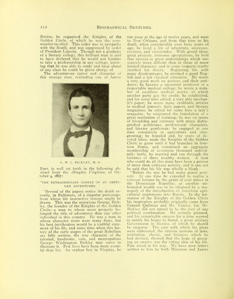 Review, he organized the Knights of the Golden Circle, of which he was the com- mander-in-chief. This order was in sympathy with the South, and was suppressed by order of President Lincoln. Though not a graduate of a literary college, this brilliant man is said to have declared that he would not hesitate to take a professorship in any college, know- ing that he was able to study and keep ahead of any class he could be given charge of. The adventurous career and character of this strange man, reminding one of Aaron G. W. L. BICKLEY, M. D. Burr, is well set forth in the following ab- stract from the Abingdon Virginian, of Oc- tober 4, 1867: “THE EXTRAORDINARY CAREER OF AN AMERI- CAN ADVENTURER. “Several of the papers notice the death re- cently, in Baltimore, of a singular personage, from whose life instructive lessons might be drawn. This was the notorious George Bick- ley, the founder of the Knights of the Golden Circle—a man to whom more properly be- longed the title of adventurer than any other individual in this country. He was a man in whose character there were many flaws, but his best justification would be a truthful state- ment of his life, and some time when this his- tory of the early stages of the great Rebellion are fully written, the true character of the talented, handsome, vain, and unscrupulous George Washington Bickley may serve to illustrate it. Few lives have been more event- ful than his. An orphan boy in Virginia, he ran away at the age of twelve years, and went to New Orleans, and from that time to his death, when considerably over forty years of age, he lived a life of adventure, successes, reverses, and vicissitudes. With grand ideas, great projects, immense speculations, he held that success in great undertakings which was scarcely more difficult than in those of more limited character, and in some respects results justified his theory. Beginning life with many disadvantages, he attained a good Eng- lish and a fair classical education. He wrote a very good work on poisons and their anti- dotes; he became a successful professor in a respectable medical college; he wrote a num- ber of excellent medical works, of which another party got the credit; he established, and for some time edited, a very able mechan- ic’s paper; he wrote many creditable articles in medical journals, daily papers, and literary magazines; he edited for some time a lady’s magazine; he originated the foundation of a great institution of learning; he was on terms of friendship and intimacy with many distin- guished politicians, professional characters, and literary gentleman; he engaged at one time extensively in agriculture and vine- growing; he founded and, by years of de- voted labor, made the Knights of the Golden Circle to grow until it had branches in four- teen States, and comprised an aggregate membership of seventeen thousand individ- uals; lastly, he married and ran through the fortunes of three wealthy women. A man who could do all this must have been a person of more than ordinary activity, and it can not be said that his life was wholly a blank. “Before the war he had many grand proj- ects. At one time he expected to realize a colossal fortune by the grant of coal mines in the Dominican Republic: at another un- bounded wealth was to be obtained by a mo- nopoly of the introduction of American agri- cultural implements into Russia. In the for- mation of the Knights of the Golden Circle his inspiration probably originally came from General Quitman and Mr. Yancey, but Mr. Bickley did not intend to be the tool of any political combination. He actually planned, and his remarkable success for a time seemed to justify his hopes to found, a great military Government in Mexico, of which he should be emperor. The care with which his plans were elaborated, the curious systems of laws, institution, checks, and balances which he had devised, showed that the hope of grasp- ing an empire was the ruling idea of his life. Fate stood in his way. We have seen letters written to him by both Miramon and Juarez