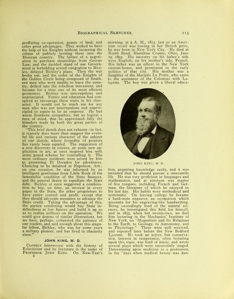 proffering co-operation, grants of land, and other great advantages. They wished to have the help of his Knights without incurring the odium of publicly inviting them into the Mexican country. The failure of a negoti- ation to purchase steamships from George Law, and the decided stand of our Govern- ment in forbidding armed emigration to Mex- ico, delayed Bickley’s plans. Then the war broke out, and the order of the Knights of the Golden Circle being composed of South- ern men who were unable to leave the coun- try, drifted into the rebellion movement, and became for a time one of its most efficient promoters. Bickley was unscrupulous and unprincipled. Nature and education had con- spired to encourage these traits in his char- acter. It would not be much use for any man who was not unscrupulous and unprin- cipled to aspire to be an emperor. He had warm Southern sympathies, but so logical a turn of mind, that he appreciated fully the blunders made by both the great parties of the country. “This brief sketch does not exhaust—in fact, it scarcely does more than suggest the event- ful life and curious character of the subject of our sketch, whose fecundity of projects has rarely been equaled. The suggestion of a new discovery in science, or some new ap- plication in art, at once inspired him with some grand scheme for controlling it. The most ordinary incidents were seized by him as presenting El Dorados for adventures. Chancing to be detained at Napoleon, Ark., on one occasion, he was informed by an intelligent gentleman from Little Rock of the lamentable condition of the State finances, and the general desire to repudiate the State debt. Bickley at once suggested a combina- tion- to buy, on time, an interest in every paper in the State, the other proprietors to have entire control and profit, except that they should advocate measures to advance the State credit. Taking the advantage of this, the parties combining would buy State in- debtedness at low figures and build it up so as to realize millions on the operation. We could give dozens of similar illustrations, but we have, perhaps, exhausted the patience of our readers, and said enough about this singu- lar fellow, Bickley, who was for some years a military pioneer, and has lived in obscurity since.” JOHN KING, M. D. Closely interwoven with the history of Eclecticism and its literature is the name of Professor John King. On New-Year’s 8 morning, at 9 A. M., 1813, just as an Amer- ican vessel was towing in her British prize, he was born in New York City. He died at North Bend, Hamilton County, Ohio, June 19. 1893. His ancestry on his father’s side were English; on his mother’s side, French. His father was an officer in the New York custom-house, and prominent in the early politics of that city. His mother was a daughter of the Marquis La Porte, who came to the assistance of the Colonists with La- fayette. The boy was given a liberal educa- JOHN KING, M. D. tion, acquiring knowledge easily, and it was intended that he should pursue a mercantile life. He was very proficient in languages and mathematics, and at nineteen was master of five tongues, including French and Ger- man, the literature of which he enjoyed to his last day. His habits were methodical and systematic. On leaving college he became a bank-note engraver, an occupation which accounts for his engraving-like handwriting. Being exceedingly fond of the natural sci- ences, he investigated this field for himself, and in 1835, when but twenty-two, we find him lecturing in the Mechanics’ Institute of New York, on Magnetism and Its Relations to the Earth, to Geology, to Astronomy, and to Physiology.” These were well received, and repeated later before the New Bedford Lyceum. He took an active, but conserva- tive, interest in temperance, often lecturing upon this topic, was fond of music, and wrote several plays which were successfully staged. Determining upon medicine as a profession, in the “days when medical heresy was dan-