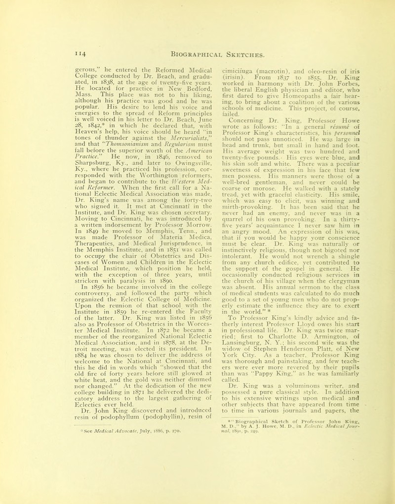 gerous,” he entered the Reformed Medical College conducted by Dr. Beach, and gradu- ated, in 1838, at the age of twenty-five years. He located for practice in New Bedford, Mass. This place was not to his liking, although his practice was good and he was popular. His desire to lend his voice and energies to the spread of Reform principles is well voiced in his letter to Dr. Beach, June 28, 1842,* in which he declared that, with Heaven’s help, his voice should be heard in tones of thunder against the Mercurialists,” and that “Thomsonianism and Regularisin must fall before the superior worth of the American Practice.” He now, in 1846, removed to Sharpsburg, Ky., and later to Owingsville, Ky., where he practiced his profession, cor- responded with the Worthington reformers, and began to contribute to the Western Med- ical Reformer. When the first call for a Na- tional Eclectic Medical Association was made, Dr. King’s name was among the forty-two who signed it. It met at Cincinnati in the Institute, and Dr. King was chosen secretary. Moving to Cincinnati, he was introduced by a written indorsement by Professor Morrow. In 1849 he moved to Memphis, Tenn., and was made Professor of Materia Medica, Therapeutics, and Medical Jurisprudence, in the Memphis Institute, and in 1851 was called to occupy the chair of Obstetrics and Dis- eases of Women and Children in the Eclectic Medical Institute, which position he held, with the exception of three years, until stricken with paralysis in 1890. In 1856 he became involved in the college controversy, and followed the party which organized the Eclectic College of Medicine. Upon the reunion of that school with the Institute in 1859 he re-entered the Faculty of the latter. Dr. King was listed in 1856 also as Professor of Obstetrics in the Worces- ter Medical Institute. In 1872 he became a member of the reorganized National Eclectic Medical Association, and in 1878, at the De- troit meeting, was elected its president. In 1884 he was chosen to deliver the address of welcome to the National at Cincinnati, and this he did in words which “showed that the old fire of forty years before still glowed at white heat, and the gold was neither dimmed nor changed.” At the dedication of the new college building in 1871 he delivered the dedi- catory address to the largest gathering of Eclectics ever held. Dr. John King discovered and introduced resin of podophyllum (podophyllin), resin of * See Medical Advocate, July, 18S6, p. 270. cimicifuga (macrotin), and oleo-resin of iris (irisin). From 1837 to 1855. Dr. King worked in harmony with Dr. John Forbes, the liberal English physician and editor, who first dared to give Homeopaths a fair hear- ing, to bring about a coalition of the various schools of medicine. This project, of course, failed. Concerning Dr. King, Professor Howe wrote as follows: “In a general resume of Professor King’s characteristics, his personnel should not pass unnoticed. He was large in head and trunk, but small in hand and foot. His average weight was two hundred and twenty-five pounds. His eyes were blue, and his skin soft and white. There was a peculiar sweetness of expression in his face that few men possess. His manners were those of a well-bred gentleman, and never could be coarse or morose. He walked with a stately tread, yet with graceful elasticity. His smile, which was easy to elicit, was winning and mirth-provoking. It has been said that he never had an enemy, and never was in a quarrel of his own provoking. In a thirty- five years’ acquaintance I never saw him in an angry mood. An expression of his was, that if you would be happy your conscience must be clear. Dr. King was naturally or instinctively religious, though not bigoted nor intolerant. He would not wrench a shingle from any church edifice, yet contributed to the support of the gospel in general. He occasionally conducted religious services in the church of his village when the clergyman was absent. His annual sermon to the class of medical students was calculated to do much good to a set of young men who do not prop- erly estimate the influence they are to exert in the world.” * To Professor King’s kindly advice and fa- therly interest Professor Lloyd owes his start in professional life. Dr. King was twice mar- ried: first to Charlotte D. Armington, of Lansingburg, N. Y.: his second wife was the widow of Stephen Henderson Platt, of New York City. As a teacher. Professor King was thorough and painstaking, and few teach- ers were ever more revered by their pupils than was “Pappy Kihg.” as he was familiarly called. Dr. King was a voluminous writer, and possessed a pure classical style. In addition to his extensive writings upon medical and other subjects that have appeared from time to time in various journals and papers, the