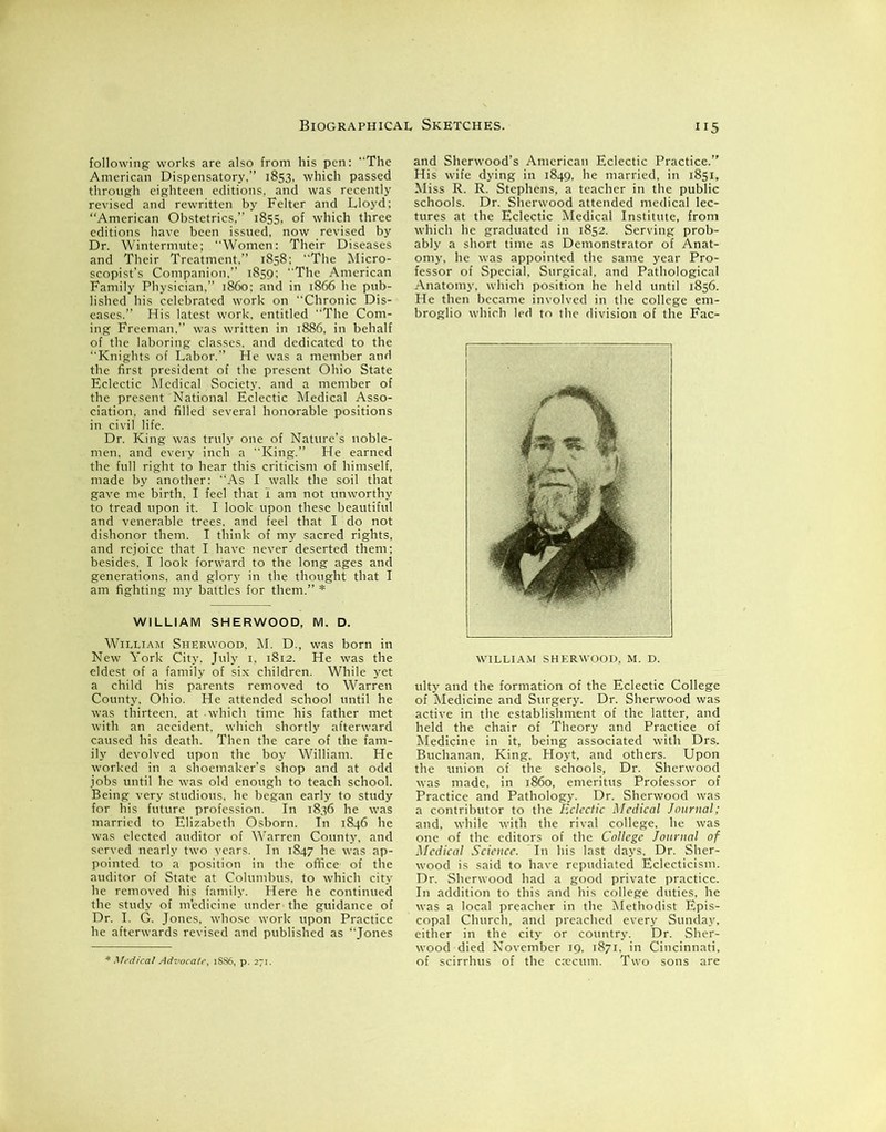 following works are also from his pen: The American Dispensatory,” 1853, which passed through eighteen editions, and was recently revised and rewritten by Felter and Lloyd; “American Obstetrics,” 1855, of which three editions have been issued, now revised by Dr. Wintermute; Women: Their Diseases and Their Treatment.” 1858: The Micro- scopist’s Companion. 1859: The American Family Physician,” i860: and in 1866 he pub- lished his celebrated work on Chronic Dis- eases.” His latest work, entitled The Com- ing Freeman,” was written in 1886, in behalf of the laboring classes, and dedicated to the “Knights of Labor.” He was a member and the first president of the present Ohio State Eclectic Medical Society, and a member of the present National Eclectic Medical Asso- ciation, and filled several honorable positions in civil life. Dr. King was truly one of Nature’s noble- men, and every inch a King.” He earned the full right to hear this criticism of himself, made by another: As I walk the soil that gave me birth, I feel that 1 am not unworthy to tread upon it. I look upon these beautiful and venerable trees, and feel that I do not dishonor them. I think of my sacred rights, and rejoice that I have never deserted them; besides. I look forward to the long ages and generations, and glory in the thought that I am fighting my battles for them.” * WILLIAM SHERWOOD, M. D. William Sherwood, M. D., was born in New York City, July 1, 1812. He was the eldest of a family of six children. While yet a child his parents removed to Warren County, Ohio. He attended school until he was thirteen, at - which time his father met with an accident, which shortly afterward caused his death. Then the care of the fam- ily devolved upon the boy William. He worked in a shoemaker’s shop and at odd jobs until he was old enough to teach school. Being very studious, he began early to study for his future profession. In 1836 he was married to Elizabeth Osborn. In 1846 he was elected auditor of Warren County, and served nearly two years. In 1847 he was ap- pointed to a position in the office- of the auditor of State at Columbus, to which city he removed his family. Here he continued the study of m'edicine under the guidance of Dr. I. G. Jones, whose work upon Practice he afterwards revised and published as “Jones 115 and Sherwood’s American Eclectic Practice.” His wife dying in 1849, he married, in 1851, Miss R. R. Stephens, a teacher in the public schools. Dr. Sherwood attended medical lec- tures at the Eclectic Medical Institute, from which he graduated in 1852. Serving prob- ably a short time as Demonstrator of Anat- omy, he was appointed the same year Pro- fessor of Special, Surgical, and Pathological Anatomy, which position he held until 1856. He then became involved in the college em- broglio which led to the division of the Fac- WILLIAM SHERWOOD, M. D. ulty and the formation of the Eclectic College of Medicine and Surgery. Dr. Sherwood was active in the establishment of the latter, and held the chair of Theory and Practice of Medicine in it, being associated with Drs. Buchanan, King, Hoyt, and others. Upon the union of the schools, Dr. Sherwood was made, in i860, emeritus Professor of Practice and Pathology. Dr. Sherwood was a contributor to the Eclectic Medical Journal; and, while with the rival college, he was one of the editors of the College Journal of Medical Science. In his last days. Dr. Sher- wood is said to have repudiated Eclecticism. Dr. Sherwood had a good private practice. In addition to this and his college duties, he was a local preacher in the Methodist Epis- copal Church, and preached every Sunday, either in the city or country. Dr. Sher- wood died November 19, 1871, in Cincinnati, of scirrhus of the caecum. Two sons are