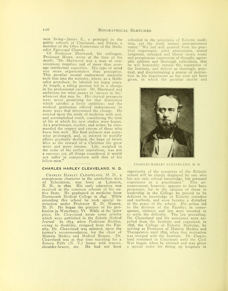 now living—James E., a principal in the public schools of Cincinnati, and Edwin, a member of the Ohio Conference of the Meth- odist Episcopal Church. Of Professor Sherwood, his colleague, Professor Howe, wrote at the time of his death: “Dr. Sherwood was a man of con- scientious impulses and of more than aver- age intellectual capacities. His type of mind was more argumentative than perceptive. This peculiar mental endowment naturally took him into the ministry, where, as a Meth- odist preacheer, he labored for many years. At length, a ruling passion led to a change in his professional career. Dr. Sherwood was ambitious for what passes as ‘success in life,’ whatever that may be. His clerical prospects were never promising for that distinction which satisfies a lively ambition; and the medical profession offered inducements in many ways that determined the change. He entered upon the study of medicine with zeal, and accomplished much, considering the time of life at which his new studies were begun. As a practitioner, teacher, and writer, he com- manded the respect and esteem of those who knew him well. His final sickness was some- what prolonged, and, as interest in worldly affairs gradually declined, the hope of future bliss as the reward of a Christian life grew more and more intense. Life, weighed in the scale of his earlier aspirations, was not a success; yet, all things considered, it would not suffer in comparison with that of his fellow-men.” CHARLES HARLEY CLEAVELAND, M. D. Charles Harley Cleaveland, M. D.. a conspicuous character in the antebellum days of Eclecticism, was born at Lebanon, N. H., in 1820. His early education was received in the common schools of his na- tive State. He graduated in medicine from Dartmouth Medical College in 1843. While attending this school he took special in- struction under Professor R. D. Mussey, M. D. He began the practice of his pro- fession in Waterbury, Vt. While at the latter place, Dr. Cleaveland wrote some articles which were published in the Eclectic Medical Journal. In 1854, when Professor Bickley, owing to disability, resigned from the Fac- ulty, Dr. Cleaveland was, selected, upon the former’s recommendation, for the chair of Materia Medica and Medical Botany. Dr. Cleaveland was at that time traveling for a Seneca Falls (N. Y.) house with trusses, shoulder-braces, etc. He had not been schooled in the principles of Eclectic medi- cine, yet the tenth annual announcement states: “We feel well assured from his prac- tical experience, solid attainments, sound judgment, enlarged and liberal views, ready and perspicuous expression of thought, agree- able address and thorough cultivation, that he will honorably sustain the reputation of the Institute, and deliver as thorough, prac- tical, and discriminating a course of instruc- tion in his department as has ever yet been given, in which the peculiar merits and CHARLES HARLEY CLEAVELAND, M. D. superiority of the resources of the Eclectic school will be clearly displayed by one who has not only critical knowledge, but personal experience as a practitioner.” This an- nouncement, however, appears to have been premature, for in the opinion of those in leadership in the College he proved to be deficient in knowledge of Eclectic remedies and methods, and soon became a disturber of the peace of the school. His action led to the division of the Faculty; in conse- quence, violence and law were resorted to to settle the difficulty. The law prevailing. Dr. Cleaveland and his associates were ex- pelled from the Institute and organized, in 1856, the College of Eclectic Medicine, he serving as Professor of Materia Medica and Therapeutics until 1859, when that institution was merged with the Institute. Dr. Cleave- land remained in Cincinnati until the Civil War began, when he enlisted and was given a special order for fitting up hospitals in