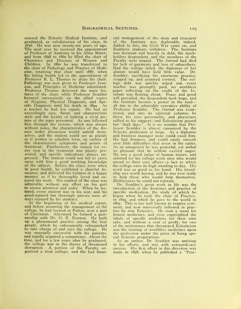 entered the Eclectic Medical Institute, and graduated, as valedictorian of his class, in 1856. He was now twenty-six years of age. The next year he received the appointment of Professor of Anatomy in his Alma Mater; and from 1858 to i860 he filled the chair of Obstetrics and Diseases of Women and Children. In i860 he was transferred to the chair of Pathology and Practice of MedD cine, retaining that chair until 1887, when his failing health led to the appointment of Professor R. L. Thomas to share his chair. Pathology was now given to Professor Jean- con, and Principles of Medicine substituted. Professor Thomas delivered the main lec- tures of the chair, while Professor Scudder lectured successively on the allied topics of Hygiene, Physical Diagnosis, and Spe- cific Diagnosis until his death in 1894. As a teacher he had few equals. He had an exceedingly easy, fluent, and characteristic style and the faculty of making a vivid pic- ture of the topic presented. As one followed him through the lecture, which was always without notes, the characteristics of the dis- ease under discussion would unfold them- selves, and the student could see as plainly as if written in schedule form, an outline of the characteristic symptoms and points of treatment. Furthermore, the reason for ev- ery step in the treatment was plainly pre- sented. and specific indications always im- pressed. The student could not fail to carry away with him a good working knowledge of the subject. Before the class, even when in poor health, he exhibited a cheerful de- meanor, and delivered his lectures in a happy manner, as if he thoroughly loved and en- joyed the work. His control of the class was admirable, without any effort on his part to secure attention and order. When he lec- tured, every student was in his seat; and his good-natured but thorough quizzes were al- ways enjoyed by his students. At the beginning of his medical career, and before assuming the management of the college, he had located at Fulton, now a part of Cincinnati. Afterward he formed a part- nership with Dr. O. E. Newton. He built up a phenomenal practice among the best people, which he subsequently relinquished to take charge of and save the college. He was unusually successful with his patients, and rapidly acquired a competence. About the time, and for a few years after he graduated, the college was in the throes of threatened disruption. A portion of the Faculty or- ganized a rival college; and the bad finan- 119 cial management of the dean and treasurer of the Institute was deplorable indeed. Added to this, the Civil War came on, and Southern students withdrew. The Institute was dormant and heavily in debt, the stock- holders despondent, and the members of the Faculty were unpaid. The Journal had died for lack of payments and loss of subscribers. Had the college failed, the diplomas of her alumni would have held little value. Dr. Scudder, sacrificing his enormous practice, stepped up, and assumed control. The col- lege debt was quickly wiped out, every teacher was promptly paid, no worthless paper reflecting on the credit of the In- stitute was floating about. Peace and good will prevailed, the despondent took hope, and the Institute became a power in the land— all due to the admirable executive ability of Professor Scudder. The Journal was resur- rected, and into its editorial columns he threw his own personality, and physicians rallied to his support; and Eclecticism passed her dark days.” It is no wonder that Pro- fessor Scudder is almost canonized by the Eclectic profession at large. As a diplomat and business manager none could excel him. He had firmness, and could easily smooth over little difficulties that arose in the ranks. As an antagonist he was powerful, yet withal so pleasant that he seldom excited anger. He was a good judge of human nature, and selected for his college work men who would attend to their own affairs—a fact to which the college owes its high standing to-day. His word was as good as his bond. His friend- ship was worth having, and he was ever ready to help those who would help themselves. Shiftlessness he could not tolerate. Dr. Scudder’s great work in life was the introduction of the doctrines and practice of specific medication, the study of which he began when he took the chair of Practice, in 1859, and which he gave to the world in 1869. This is too well known to require com- ment, and now universally followed in prac- tice by true Eclectics. He took a stand for honest medicines, and even copyrighted the labels of specific medicines for their own sake, and without a cent of profit; for one of the misfortunes that threatened Eclecticism was the foisting of worthless medicines upon the profession under the guise of being spe- cial Eclectic preparations. As an author, Dr. Scudder was untiring in his efforts, and met with extraordinary success. His first effort in this direction was made in 1858, when he published a “Prac-