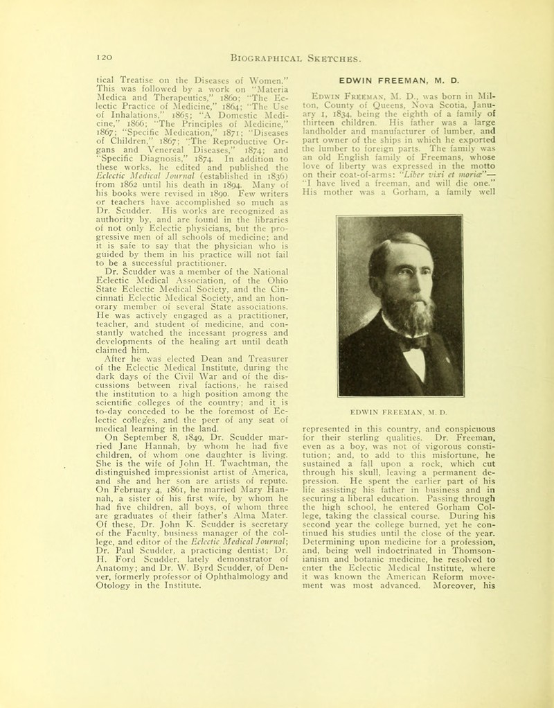 tical Treatise on the Diseases of Women.” This was followed by a work on .Materia Medica and Therapeutics,” i860; The Ec- lectic Practice of Medicine,” 1864; The Use of Inhalations,” 1865; “A Domestic Medi- cine,” 1866; “The Principles of Medicine,” 1867; ‘‘Specific Medication,” 1871; Diseases of Children,” 1867; The Reproductive Or- gans and Venereal Diseases,” 1874; and Specific Diagnosis,” 1874. In addition to these works, he edited and published the Eclectic Medical Journal (established in 1836) from 1862 until his death in 1894. Many of his books were revised in 1890. Few writers or teachers have accomplished so much as Dr. Scudder. His works are recognized as authority by, and are found in the libraries of not only Eclectic physicians, but the pro- gressive men of all schools of medicine; and it is safe to say that the physician who is guided by them in his practice will not fail to be a successful practitioner. Dr. Scudder was a member of the National Eclectic Medical Association, of the Ohio State Eclectic Medical Society, and the Cin- cinnati Eclectic Medical Society, and an hon- orary member of several State associations. He was actively engaged as a practitioner, teacher, and student of medicine, and con- stantly watched the incessant progress and developments of the healing art until death claimed him. After he was elected Dean and Treasurer of the Eclectic Medical Institute, during the dark days of the Civil War and of the dis- cussions between rival factions, he raised the institution to a high position among the scientific colleges of the country; and it is to-day conceded to be the foremost of Ec- lectic colleges, and the peer of any seat of medical learning in the land. On September 8, 1849, Dr. Scudder mar- ried Jane Hannah, by whom he had five children, of whom one daughter is living. She is the wife of John H. Twachtman, the distinguished impressionist artist of America, and she and her son are artists of repute. On February 4, 1861, he married Mary Han- nah, a sister of his first wife, by whom he had five children, all boys, of whom three are graduates of their father’s Alma Mater. Of these, Dr. John K. Scudder is secretary of the Faculty, business manager of the col- lege, and editor of the Eclectic Medical Journal; Dr. Paul Scudder, a practicing dentist: Dr. H. Ford Scudder. lately demonstrator of Anatomy; and Dr. W. Byrd Scudder, of Den- ver, formerly professor of Ophthalmology and Otology in the Institute. EDWIN FREEMAN, M. D. .. M. D . was born in Mil- ton, County of Queens, Nova Scotia, Janu- ary 1, 1834. being the eighth of a family of thirteen children. His father was a large landholder and manufacturer of lumber, and part owner of the ships in which he exported the lumber to foreign parts. The family was an old English family of Freemans, whose love of liberty was expressed in the motto on their coat-of-arms: Liber vixi ct worice”— I have lived a freeman, and will die one.” His mother was a Gorham, a family well EDWIN FREEMAN, M. D. represented in this country, and conspicuous for their sterling qualities. Dr. Freeman, even as a boy, was not of vigorous consti- tution: and, to add to this misfortune, he sustained a fall upon a rock, which cut through his skull, leaving a permanent de- pression. He spent the earlier part of his life assisting his father in business and in securing a liberal education. Passing through the high school, he entered Gorham Col- lege, taking the classical course. During his second year the college burned, yet he con- tinued his studies until the close of the year. Determining upon medicine for a profession, and, being well indoctrinated in Thomson- ianism and botanic medicine, he resolved to enter the Eclectic Medical Institute, where it was known the American Reform move- ment was most advanced. Moreover, his