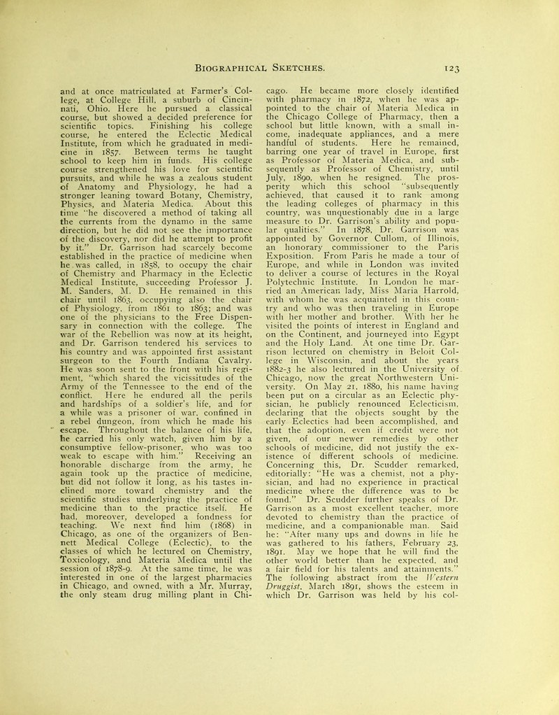 and at once matriculated at Farmer’s Col- lege, at College Hill, a suburb of Cincin- nati, Ohio. Here he pursued a classical course, but showed a decided preference for scientific topics. Finishing his college course, he entered the Eclectic Medical Institute, from which he graduated in medi- cine in 1857. Between terms he taught school to keep him in funds. His college course strengthened his love for scientific pursuits, and while he was a zealous student of Anatomy and Physiology, he had a stronger leaning toward Botany, Chemistry, Physics, and Materia Medica. About this time he discovered a method of taking all the currents from the dynamo in the same direction, but he did not see the importance of the discovery, nor did he attempt to profit by it.” Dr. Garrison had scarcely become established in the practice of medicine when he. was called, in 1858, to occupy the chair of Chemistry and Pharmacy in the Eclectic Medical Institute, succeeding Professor J. M. Sanders, M. D. He remained in this chair until 1863, occupying also the chair of Physiology, from 1861 to 1863; and was one of the physicians to the Free Dispen- sary in connection with the college. The war of the Rebellion was now at its height, and Dr. Garrison tendered his services to his country and was appointed first assistant surgeon to the Fourth Indiana Cavalry. He was soon sent to the front with his regi- ment, ‘‘which shared the vicissitudes of the Army of the Tennessee to the end of the conflict. Here he endured all the perils and hardships of a soldier’s life, and for a while was a prisoner of war. confined in a rebel dungeon, from which he made his escape. Throughout the balance of his life, he carried his only watch, given him by a consumptive fellow-prisoner, who was too weak to escape with him.” Receiving an honorable discharge from the army, he again took up the practice of medicine, but did not follow it long, as his tastes in- clined more toward chemistry and the scientific studies underlying the practice of medicine than to the practice itself. He had. moreover, developed a fondness for teaching. We next find him (1868) in Chicago, as one of the organizers of Ben- nett Medical College (Eclectic), to the classes of which he lectured on Chemistry, Toxicology, and Materia Medica until the session of 1878-9. At the same time, he was interested in one of the largest pharmacies in Chicago, and owned, with a Mr. Murray, the only steam drug milling plant in Chi- cago. He became more closely identified with pharmacy in 1872, when he was ap- pointed to the chair of Materia Medica in the Chicago College of Pharmacy, then a school but little known, with a small in- come, inadequate appliances, and a mere handful of students. Here he remained, barring one year of travel in Europe, first as Professor of Materia Medica. and sub- sequently as Professor of Chemistry, until July, 1890, when he resigned. The pros- perity which this school “subsequently achieved, that caused it to rank among the leading colleges of pharmacy in this country, was unquestionably due in a large measure to Dr. Garrison’s ability and popu- lar qualities.” In 1878, Dr. Garrison was appointed by Governor Cullom, of Illinois, an honorary commissioner to the Paris Exposition. From Paris he made a tour of Europe, and while in London was invited to deliver a course of lectures in the Royal Polytechnic Institute. In London he mar- ried an American lady, Miss Maria Harrold, with whom he was acquainted in this coun- try and who was then traveling in Europe with her mother and brother. With her he visited the points of interest in England and on the Continent, and journeyed into Egypt and the Holy Land. At one time Dr. Gar- rison lectured on chemistry in Beloit Col- lege in Wisconsin, and about the years 1882-3 he also lectured in the University of Chicago, now the great Northwestern Uni- versity. On May 21, 1880, his name having been put on a circular as an Eclectic phy- sician, he publicly renounced Eclecticism, declaring that the objects sought by the early Eclectics had been accomplished, and that the adoption, even if credit were not given, of our newer remedies by other schools of medicine, did not justify the ex- istence of different schools of medicine. Concerning this, Dr. Scudder remarked, editorially: “He was a chemist, not a phy- sician, and had no experience in practical medicine where the difference was to be found.” Dr. Scudder further speaks of Dr. Garrison as a most excellent teacher, more devoted to chemistry than the practice of medicine, and a companionable man. Said he: After many ups and downs in life he was gathered to his fathers, February 23, 1891. May we hope that he will find the other world better than he expected, and a fair field for his talents and attainments.” The following abstract from the Western Druggist, March 1891, shows the esteem in which Dr. Garrison was held by his col-