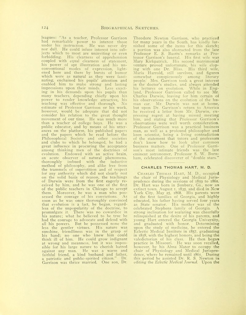 leagues: “As a teacher, Professor Garrison had remarkable power to interest those under his instruction. He was never dry nor dull. He could infuse interest into sub- jects which to most are uninviting or even forbidding. His clearness of apprehension coupled with equal clearness of statement, his power of apt illustration and his un- conventional modes of expression, light- ened here and there by bursts of humor which were as natural as they were fasci- nating, enchained his pupils’ attention and enabled him to make strong and lasting impressions upon their minds. Less exact- ing in his demands upon his pupils than many teachers, depending chiefly upon his power to render knowledge attractive, his teaching was effective and thorough. No estimate of Professor Garrison or his work, however, would be adequate that did not consider his relation to the great thought movement of our time. He was much more than a teacher of college boys. He was a public educator, and by means of his utter- ances on the platform, his published papers and the papers which he read before the Philosophical Society and other societies and clubs to which he belonged, he had a great influence in procuring the acceptance among thinking men of the doctrines of evolution. Endowed with an active brain, an acute observer of natural phenomena, thoroughly imbued with the inductive method of philosophy, and alike free from the trammels of superstition and of respect for any authority which did not clearly rest on the solid basis of reason, the teachings of Darwin were from the first eagerly re- ceived by him, and he was one of the first of the public teachers in Chicago to accept them. Moreover, he was a man who pos- sessed the courage of his convictions. As soon as he was once thoroughly convinced that evolution is a fact, he began, regard- less of the unpopularity of the doctrine, to promulgate it. There was no cowardice in his nature; what he believed to be true lie had the courage to advocate and defend with all his powers. But he possessed none the less the gentler virtues. His nature was sunshine, friendliness was in the grasp of his hand; no one who knew him could think ill of him. He could grow indignant at wrong and meanness, but it was impos- sible for his large nature to cherish hatred against any man. He was a warm and faithful friend, a kind husband and father, a patriotic and public-spirited citizen.” Dr. Garrison was thrice married. One son, Dr. Theodore Newton Garrison, who practiced for many years in the South, has kindly fur- nished some of the items for this sketch; a portion was also abstracted from the late Professor E. S. Bastin’s remarks at Pro- fessor Garrison’s funeral. His first wife was Mary Kirkpatrick. His second matrimonial venture proved unfortunate, his wife elop- ing with one Dr. Bliss. His third wife. Maria Harrold, still survives, and figures somewhat conspicuously among literary people. Mrs. Garrison took a great interest in the doctor’s studies, and always attended his lectures on evolution. While in Eng- land. Professor Garrison called to see Mr. Charles Darwin, leaving for him certain of his observations on the evolution of the hu- man ear. Mr. Darwin was not at home, but upon Dr. Garrison’s return to America he received a letter from Mr. Darwin, ex- pressing regret at having missed meeting him, and stating that Professor Garrison’s observations were well worth consideration. Professor Garrison was a practical business man, as well as a profound philosopher and keen scientist, being a living contradiction of the statement that tutors and professors don’t know how to look after common business matters. One of Professor Garri- son’s most intimate friends was the late eminent astronomer, Professor S. W. Burn- ham, celebrated discoverer of “double stars.” CHARLES THOMAS HART. M. D. Charles Thomas Hart, M. D.. occupied the chair of Physiology and Medical Juris- prudence during the sessions of 1859 to 1861. Dr. Hart was born in Sunbury, Ga.. now an extinct town. August 1. 1835. and died in New York City, May 25, 1868. His parents were of the first families of Georgia, and highly educated, his father having served four years as State senator. His mother was of the celebrated Stephens family of Georgia. A strong inclination for seafaring was cheerfully relinquished at the desire of his parents, and young Hart entered the Georgia University, and graduated with honor. Determining upon the study of medicine, he entered the Eclectic Medical Institute in 1857, graduating in 1858, with the highest honors, and being the valedictorian of his class. He then began practice in Missouri. He was soon recalled, however, by his Alma Mater to occupy the chair of Physiology and Medical Jurispru- dence, where he remained until 1861. During this period he assisted Dr. R. S. Newton in editing the Eclectic Medical Journal. Upon the