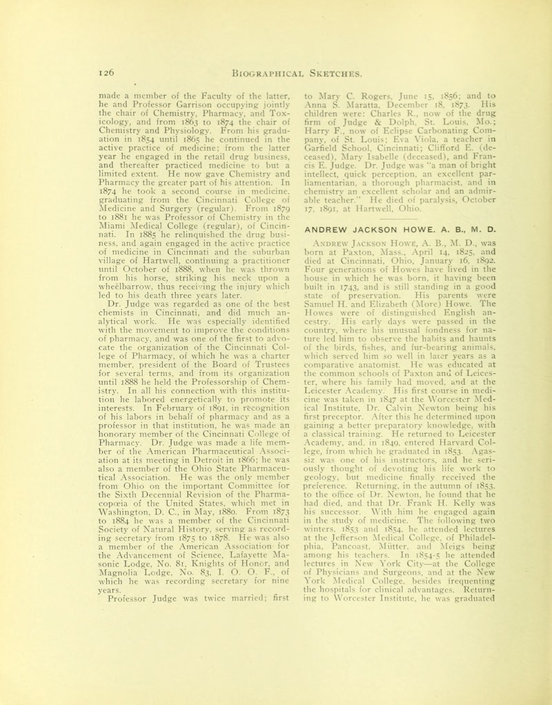 made a member of the Faculty of the latter, he and Professor Garrison occupying jointly the chair of Chemistry, Pharmacy, and Tox- icology, and from 1863 to 1874 the chair of Chemistry and Physiology. From his gradu- ation in 1854 until 1865 he continued in the active practice of medicine; from the latter year he engaged in the retail drug business, and thereafter practiced medicine to but a limited extent. He now gave Chemistry and Pharmacy the greater part of his attention. In 1874 he took a second course in medicine, graduating from the Cincinnati College of Medicine and Surgery (regular). From 1879 to 1881 he was Professor of Chemistry in the Miami Medical College (regular), of Cincin- nati. In 1885 he relinquished the drug busi- ness, and again engaged in the active practice of medicine in Cincinnati and the suburban village of Hartwell, continuing a practitioner until October of 1888, when he was thrown from his horse, striking his neck upon a wheelbarrow, thus receiving the injury which led to his death three years later. Dr. Judge was regarded as one of the best chemists in Cincinnati, and did much an- alytical work. He was especially identified with the movement to improve the conditions of pharmacy, and was one of the first to advo- cate the organization of the Cincinnati Col- lege of Pharmacy, of which he was a charter member, president of the Board of Trustees for several terms, and from its organization until 1888 he held the Professorship of Chem- istry. In all his connection with this institu- tion he labored energetically to promote its interests. In February of 1891. in recognition of his labors in behalf of pharmacy and as a professor in that institution, he was made an honorary member of the Cincinnati College of Pharmacy. Dr. Judge was made a life mem- ber of the American Pharmaceutical Associ- ation at its meeting in Detroit in 1866: he was also a member of the Ohio State Pharmaceu- tical Association. He was the only member from Ohio on the important Committee for the Sixth Decennial Revision of the Pharma- copoeia of the United States, which met in Washington. D. C., in May, 1880. From 1873 to 1884 he was a member of the Cincinnati Society of Natural History, serving as record- ing secretary from 1875 to 1878. He was also a member of the American Association for the Advancement of Science, Lafayette Ma- sonic Lodge, No. 81, Knights of Honor, and Magnolia Lodge. No. 83, I. O. O. F., of which he was recording secretary for nine years. Professor Judge was twice married; first to Mary C. Rogers. June 15, 1856; and to Anna S. Maratta. December 18, 1873. His children were: Charles R., now of the drug firm of Judge & Dolph. St. Louis, Mo.; Harry F.. now of Eclipse Carbonating Com- pany, of St. Louis; Eva Viola, a teacher in Garfield School. Cincinnati; Clifford E. (de- ceased). Mary Isabelle (deceased), and Fran- cis E. Judge. Dr. Judge was “a man of bright intellect, quick perception, an excellent par- liamentarian. a thorough pharmacist, and in chemistry an excellent scholar and an admir- able teacher.” He died of paralysis, October 17, 1891. at Hartwell, Ohio. ANDREW JACKSON HOWE. A. B., M. D. Andrew Jackson Howe, A. B., M. D., was born at Paxton, Mass., April 14, 1825, and died at Cincinnati, Ohio, January 16. 1892. Four generations of Howes have lived in the house in which he was born, it having been built in 1743, and is still standing in a good state of preservation. His parents were Samuel H. and Elizabeth (More) Howe. The Howes were of distinguished English an- cestry. His early days were passed in the country, where his unusual fondness for na- ture led him to observe the habits and haunts of the birds, fishes, and fur-bearing animals, which served him so well in later years as a comparative anatomist. He was educated at the common schools of Paxton anti of Leices- ter, where his family had moved, and at the Leicester Academy. His first course in medi- cine was taken in 1847 at the Worcester Med- ical Institute. Dr. Calvin Newton being his first preceptor. After this he determined upon gaining a better preparatory knowledge, with a classical training. He returned to Leicester Academy, and. in 1849. entered Harvard Col- lege, from which he graduated in 1853. Agas- siz was one of his instructors, and he seri- ously thought of devoting his life work to geology, but medicine finally received the preference. Returning, in the autumn of 1853. to the office of Dr. Newton, he found that he had died, and that Dr. Frank H. Kelly was his successor. With him he engaged again in the study of medicine. The following two winters. 1853 and 1854. lie attended lectures at the Jefferson Medical College, of Philadel- phia. Pancoast. Mutter, and Meigs being among his teachers. In 1854-5 he attended lectures in New York City—at the College of Physicians and Surgeons, and at the New York Medical College, besides frequenting the hospitals for clinical advantages. Return- ing to Worcester Institute, he was graduated