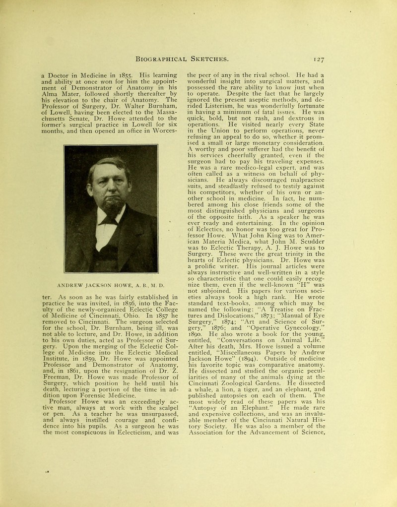 a Doctor in Medicine in 1855. His learning and ability at once won for him the appoint- ment of Demonstrator of Anatomy in his Alma Mater, followed shortly thereafter by his elevation to the chair of Anatomy. The Professor of Surgery, Dr. Walter Burnham, of Lowell, having been elected to the Massa- chusetts Senate, Dr. Howe attended to the former’s surgical practice in Lowell for six months, and then opened an office in Worces- ANDREW JACKSON HOWE, A. B., M. D. ter. As soon as he was fairly established in practice he was invited, in 1856, into the Fac- ulty of the newly-organized Eclectic College of Medicine of Cincinnati. Ohio. In 1857 he removed to Cincinnati. The surgeon selected for the school, Dr. Burnham, being ill, was not able to lecture, and Dr. Howe, in addition to his own duties, acted as Professor of Sur- gery. Upon the merging of the Eclectic Col- lege of Medicine into the Eclectic Medical Institute, in 1859, Dr. Howe was appointed Professor and Demonstrator of Anatomy, and, in 1861, upon the resignation of Dr. Z. Freeman, Dr. Howe was made Professor of Surgery, which position he held until his death, lecturing a portion of the time in ad- dition upon Forensic Medicine. Professor Howe was an exceedingly ac- tive man, always at work with the scalpel or pen. As a teacher he was unsurpassed, and always instilled courage and confi- dence into his pupils. As a surgeon he was the most conspicuous in Eclecticism, and was the peer of any in the rival school. He had a wonderful insight into surgical matters, and possessed the rare ability to know just when to operate. Despite the fact that he largely ignored the present aseptic methods, and de- rided Listerism, he was wonderfully fortunate in having a minimum of fatal issues. He was quick, bold, but not rash, and dextrous in operations. He visited nearly every State in the Union to perform operations, never refusing an appeal to do so, whether it prom- ised a small or large monetary consideration. A worthy and poor sufferer had the benefit of his services cheerfully granted, even if the surgeon had to pay his traveling expenses. He was a rare medico-legal expert, and was often called as a witness on behalf of phy- sicians. He always discouraged malpractice suits, and steadfastly refused to testify against his competitors, whether of his own or an- other school in medicine. In fact, he num- bered among his close friends some of the most distinguished physicians and surgeons of the opposite faith. As a speaker he was ever ready and entertaining. In the opinion of Eclectics, no honor was too great for Pro- fessor Howe. What John King was to Amer- ican Materia Medica, what John M. Scudder was to Eclectic Therapy, A. J. Howe was to Surgery. These were the great trinity in the hearts of Eclectic physicians. Dr. Howe was a prolific writer. His journal articles were always instructive and well-written in a style so characteristic that one could easily recog- nize them, even if the well-known “H” was not subjoined. His papers for various soci- eties always took a high rank. He wrote standard text-books, among which may be named the following: A Treatise on Frac- tures and Dislocations,” 1873; “Manual of Eye Surgery,” 1874; Art and Science of Sur- gery,” 1876; and “Operative Gynecology,” 1890. He also wrote a book for the young, entitled, “Conversations on Animal Life.” After his death, Mrs. Howe issued a volume entitled, “Miscellaneous Papers by Andrew Jackson Howe” (1894). Outside of medicine his favorite topic was comparative anatomy. He dissected and studied the organic pecul- iarities of many of the animals dying at the Cincinnati Zoological Gardens. He dissected a whale, a lion, a tiger, and an elephant, and published autopsies on each of them. The most widely read of these papers was his “Autopsy of an Elephant.” He made rare and expensive collections, and was an invalu- able member of the Cincinnati Natural His- tory Society. He was also a member of the Association for the Advancement of Science,