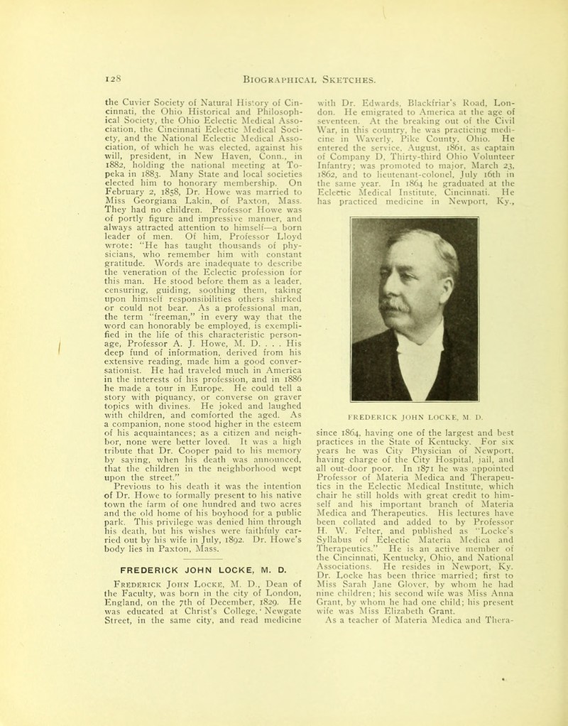 the Cuvier Society of Natural History of Cin- cinnati, the Ohio Historical and Philosoph- ical Society, the Ohio Eclectic Medical Asso- ciation, the Cincinnati Eclectic Medical Soci- ety, and the National Eclectic Medical Asso- ciation, of which he was elected, against his will, president, in New Haven, Conn., in 1882, holding the national meeting at To- peka in 1883. Many State and local societies elected him to honorary membership. On February 2, 1858, Dr. Howe was married to Miss Georgiana Lakin, of Paxton, Mass. They had no children. Professor Howe was of portly figure and impressive manner, and always attracted attention to himself—a born leader of men. Of him, Professor Lloyd wrote: “He has taught thousands of phy- sicians, who remember him with constant gratitude. Words are inadequate to describe the veneration of the Eclectic profession for this man. He stood before them as a leader, censuring, guiding, soothing them, taking upon himself responsibilities others shirked or could not bear. As a professional man, the term “freeman,” in every way that the word can honorably be employed, is exempli- fied in the life of this characteristic person- age* Professor A. J. Howe, M. D. . . . His deep fund of information, derived from his extensive reading, made him a good conver- sationist. He had traveled much in America in the interests of his profession, and in 1886 he made a tour in Europe. He could tell a story with piquancy, or converse on graver topics with divines. He joked and laughed with children, and comforted the aged. As a companion, none stood higher in the esteem of his acquaintances; as a citizen and neigh- bor, none were better loved. It was a high tribute that Dr. Cooper paid to his memory by saying, when his death was announced, that the children in the neighborhood wept upon the street.” Previous to his death it was the intention of Dr. Howe to formally present to his native town the farm of one hundred and two acres and the old home of his boyhood for a public park. This privilege was denied him through his death, but his wishes were faithfuly car- ried out by his wife in July, 1892. Dr. Howe’s body lies in Paxton, Mass. FREDERICK JOHN LOCKE, M. D. Frederick John Locke, M. D., Dean of the Faculty, was born in the city of London, England, on the 7th of December, 1829. He was educated at Christ’s College, • Newgate Street, in the same city, and read medicine with Dr. Edwards. Blackfriar's Road, Lon- don. He emigrated to America at the age of seventeen. At the breaking out of the Civil War, in this country, he was practicing medi- cine in Waverly. Pike County. Ohio. He entered the service. August. 1861. as captain of Company D, Thirty-third Ohio Volunteer Infantry; was promoted to major, March 23, 1862, and to lieutenant-colonel, July 16th in the same year. In 1864 he graduated at the Eclectic Medical Institute, Cincinnati. He has practiced medicine in Newport, Ky., FREDERICK JOHN LOCKE, M. D. since 1864, having one of the largest and best practices in the State of Kentucky. For six years he was City Physician of Newport, having charge of the City Hospital, jail, and all out-door poor. In 1871 lie was appointed Professor of Materia Medica and Therapeu- tics in the Eclectic Medical Institute, which chair he still holds with great credit to him- self and his important branch of Materia Medica and Therapeutics. His lectures have been collated and added to by Professor H. W. Felter, and published as “Locke’s Syllabus of Eclectic Materia Medica and Therapeutics.” He is an active member of the Cincinnati, Kentucky, Ohio, and National Associations. He resides in Newport, Ky. Dr. Locke has been thrice married; first to Miss Sarah Jane Glover, by whom he had nine children; his second wife was Miss Anna Grant, by whom he had one child; his present wife was Miss Elizabeth Grant. As a teacher of Materia Medica and Thera-