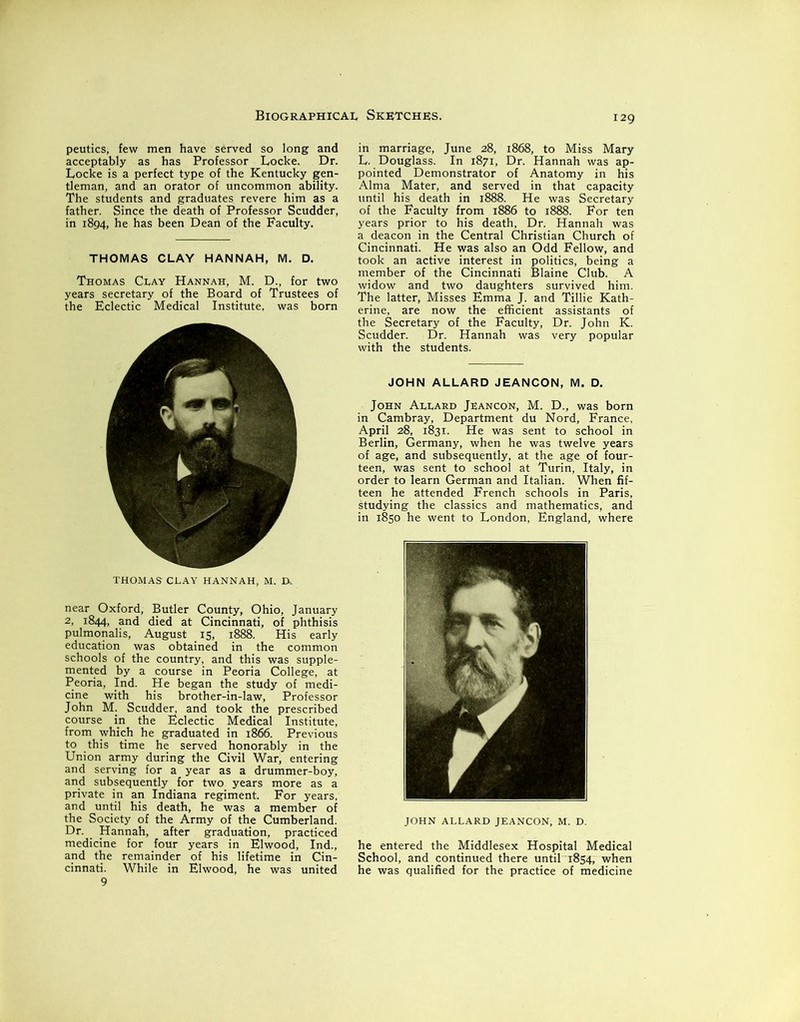 peutics, few men have served so long and acceptably as has Professor Locke. Dr. Locke is a perfect type of the Kentucky gen- tleman, and an orator of uncommon ability. The students and graduates revere him as a father. Since the death of Professor Scudder, in 1894, he has been Dean of the Faculty. THOMAS CLAY HANNAH, M. D. Thomas Clay Hannah, M. D., for two years secretary of the Board of Trustees of the Eclectic Medical Institute, was born THOMAS CLAY HANNAH, M. Dk near Oxford, Butler County, Ohio, January 2, 1844, and died at Cincinnati, of phthisis pulmonalis, August 15, 1888. His early education was obtained in the common schools of the country, and this was supple- mented by a course in Peoria College, at Peoria, Ind. He began the study of medi- cine with his brother-in-law, Professor John M. Scudder, and took the prescribed course in the Eclectic Medical Institute, from which he graduated in 1866. Previous to this time he served honorably in the Union army during the Civil War, entering and serving for a year as a drummer-boy, and subsequently for two years more as a private in an Indiana regiment. For years, and until his death, he was a member of the Society of the Army of the Cumberland. Dr. Hannah, after graduation, practiced medicine for four years in Elwood, Ind., and the remainder of his lifetime in Cin- cinnati. While in Elwood, he was united in marriage, June 28, 1868, to Miss Mary L. Douglass. In 1871, Dr. Hannah was ap- pointed Demonstrator of Anatomy in his Alma Mater, and served in that capacity until his death in 1888. He was Secretary of the Faculty from 1886 to 1888. For ten years prior to his death, Dr. Hannah was a deacon in the Central Christian Church of Cincinnati. He was also an Odd Fellow, and took an active interest in politics, being a member of the Cincinnati Blaine Club. A widow and two daughters survived him. The latter, Misses Emma J. and Tillie Kath- erine, are now the efficient assistants of the Secretary of the Faculty, Dr. John K. Scudder. Dr. Hannah was very popular with the students. JOHN ALLARD JEANCON, M. D. John Allard Jeancon, M. D., was born in Cambray, Department du Nord, France, April 28, 1831. He was sent to school in Berlin, Germany, when he was twelve years of age, and subsequently, at the age of four- teen, was sent to school at Turin, Italy, in order to learn German and Italian. When fif- teen he attended French schools in Paris, studying the classics and mathematics, and in 1850 he went to London, England, where JOHN ALLARD JEANCON, M. D. he entered the Middlesex Hospital Medical School, and continued there until 1854, when he was qualified for the practice of medicine