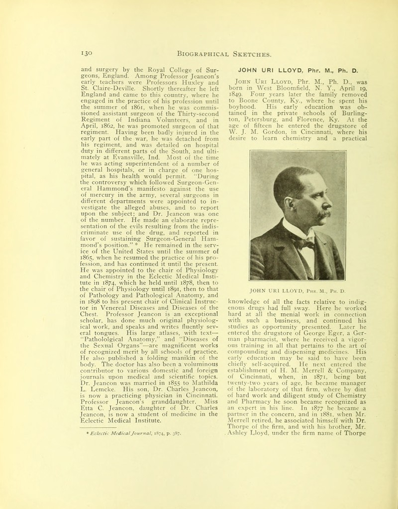 and surgery by the Royal College of Sur- geons, England. Among Professor Jeancon’s early teachers were Professors Huxley and St. Claire-Deville. Shortly thereafter he left England and came to this country, where he engaged in the practice of his profession until the summer of 1861, when he was commis- sioned assistant surgeon of the Thirty-second Regiment of Indiana Volunteers, and in April, 1862, he was promoted surgeon of that regiment. Having been badly injured in the early part of the war, he was detached from his regiment, and was detailed on hospital duty in different parts of the South, and ulti- mately at Evansville, Ind. Most of the time he was acting superintendent of a number of general hospitals, or in charge of one hos- pital, as his health would permit. During the controversy which followed Surgeon-Gen- eral Hammond’s manifesto against the use of mercury in the army, several surgeons in different departments were appointed to in- vestigate the alleged abuses, and to report upon the subject; and Dr. Jeancon was one of the number. He made an elaborate repre- sentation of the evils resulting from the indis- criminate use of the drug, and reported in favor of sustaining Surgeon-General Ham- mond’s position.” * He remained in the serv- ice of the United States until the summer of 1865, when he resumed the practice of his pro- fession, and has continued it until the present. He was appointed to the chair of Physiology and Chemistry in the Eclectic Medical Insti- tute in 1874, which he held until 1878, then to the chair of Physiology until 1891, then to that of Pathology and Pathological Anatomy, and in 1898 to his present chair of Clinical Instruc- tor in Venereal Diseases and Diseases of the Chest. Professor Jeancon is an exceptional scholar, has done much original physiolog- ical work, and speaks and writes fluently sev- eral tongues. His large atlases, with text— ‘‘Pathololgical Anatomy.” and Diseases of the Sexual Organs”—are magnificent works of recognized merit by all schools of practice. He also published a folding manikin of the body. The doctor has also been a voluminous contributor to various domestic and foreign journals upon medical and scientific topics. Dr. Jeancon was married in 1855 to Mathilda L. Lemcke. His son, Dr. Charles Jeancon, is now a practicing physician in Cincinnati. Professor Jeancon’s granddaughter. Miss Etta C. Jeancon, daughter of Dr. Charles Jeancon, is now a student of medicine in the Eclectic Medical Institute. * Eclectic Medical Journal, 1874, p. 387. JOHN URI LLOYD, Phr. M., Ph. D. John Uri Lloyd, Phr. M.. Ph. D.. was born in West Bloomfield, N. Y., April 19, 1849. Four years later the family removed to Boone County, Ky., where he spent his boyhood. His early education was ob- tained in the private schools of Burling- ton, Petersburg, and Florence, Ky. At the age of fifteen he entered the drugstore of W. J. M. Gordon, in Cincinnati, where his desire to learn chemistry and a practical JOHN URI LLOYD, Phr. M., Ph. D. knowledge of all the facts relative to indig- enous drugs had full sway. Here he worked hard at all the menial work in connection with such a business, and continued his studies as opportunity presented. Later he entered the drugstore of George Eger, a Ger- man pharmacist, where he received a vigor- ous training in all that pertains to the art of compounding and dispensing medicines. His early education may be said to have been chiefly self-acquired. He next entered the establishment of H. M. Merrell & Company, of Cincinnati, when, in 1871. being but twenty-two years of age, he became manager of the laboratory of that firm, where by dint of hard work and diligent study of Chemistry and Pharmacy he soon became recognized as an expert in his line. In 1877 he became a partner in the concern, and in 1881. when Mr. Merrell retired, he associated himself with Dr. Thorpe of the firm, and with his brother, Mr. . Ashley Lloyd, under the firm name of Thorpe