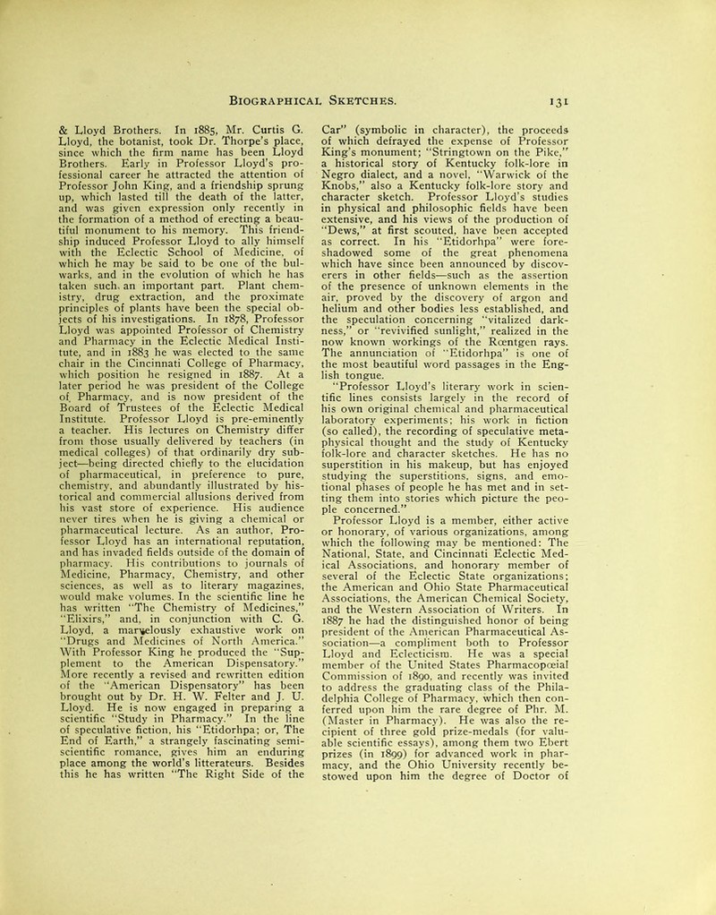 & Lloyd Brothers. In 1885, Mr. Curtis G. Lloyd, the botanist, took Dr. Thorpe’s place, since which the firm name has been Lloyd Brothers. Early in Professor Lloyd’s pro- fessional career he attracted the attention of Professor John King, and a friendship sprung up, which lasted till the death of the latter, and was given expression only recently in the formation of a method of erecting a beau- tiful monument to his memory. This friend- ship induced Professor Lloyd to ally himself with the Eclectic School of Medicine, of which he may be said to be one of the bul- warks, and in the evolution of which he has taken such, an important part. Plant chem- istry, drug extraction, and the proximate principles of plants have been the special ob- jects of his investigations. In 1878, Professor Lloyd was appointed Professor of Chemistry and Pharmacy in the Eclectic Medical Insti- tute, and in 1883 he was elected to the same chair in the Cincinnati College of Pharmacy, which position he resigned in 1887. At a later period he was president of the College of Pharmacy, and is now president of the Board of Trustees of the Eclectic Medical Institute. Professor Lloyd is pre-eminently a teacher. His lectures on Chemistry differ from those usually delivered by teachers (in medical colleges) of that ordinarily dry sub- ject—being directed chiefly to the elucidation of pharmaceutical, in preference to pure, chemistry, and abundantly illustrated by his- torical and commercial allusions derived from his vast store of experience. His audience never tires when he is giving a chemical or pharmaceutical lecture. As an author. Pro- fessor Lloyd has an international reputation, and has invaded fields outside of the domain of pharmacy. His contributions to journals of Medicine, Pharmacy, Chemistry, and other sciences, as well as to literary magazines, would make volumes. In the scientific line he has written “The Chemistry of Medicines,” “Elixirs,” and, in conjunction with C. G. Lloyd, a marvelously exhaustive work on Drugs and Medicines of North America.” With Professor King he produced the “Sup- plement to the American Dispensatory.” More recently a revised and rewritten edition of the “American Dispensatory” has been brought out by Dr. H. W. Felter and J. U. Lloyd. He is now engaged in preparing a scientific “Study in Pharmacy.” In the line of speculative fiction, his “Etidorhpa; or, The End of Earth,” a strangely fascinating semi- scientific romance, gives him an enduring place among the world’s litterateurs. Besides this he has written “The Right Side of the 131 Car” (symbolic in character), the proceeds of which defrayed the expense of Professor King’s monument; “Stringtown on the Pike,” a historical story of Kentucky folk-lore in Negro dialect, and a novel, “Warwick of the Knobs,” also a Kentucky folk-lore story and character sketch. Professor Lloyd’s studies in physical and philosophic fields have been extensive, and his views of the production of “Dews,” at first scouted, have been accepted as correct. In his “Etidorhpa” were fore- shadowed some of the great phenomena which have since been announced by discov- erers in other fields—such as the assertion of the presence of unknown elements in the air, proved by the discovery of argon and helium and other bodies less established, and the speculation concerning “vitalized dark- ness,” or “revivified sunlight,” realized in the now known workings of the Roentgen rays. The annunciation of “Etidorhpa” is one of the most beautiful word passages in the Eng- lish tongue. “Professor Lloyd’s literary work in scien- tific lines consists largely in the record of his own original chemical and pharmaceutical laboratory experiments; his work in fiction (so called), the recording of speculative meta- physical thought and the study of Kentucky folk-lore and character sketches. He has no superstition in his makeup, but has enjoyed studying the superstitions, signs, and emo- tional phases of people he has met and in set- ting them into stories which picture the peo- ple concerned.” Professor Lloyd is a member, either active or honorary, of various organizations, among which the following may be mentioned: The National, State, and Cincinnati Eclectic Med- ical Associations, and honorary member of several of the Eclectic State organizations; the American and Ohio State Pharmaceutical Associations, the American Chemical Society, and the Western Association of Writers. In 1887 he had the distinguished honor of being president of the American Pharmaceutical As- sociation—a compliment both to Professor Lloyd and Eclecticism. He was a special member of the United States Pharmacopoeial Commission of 1890, and recently was invited to address the graduating class of the Phila- delphia College of Pharmacy, which then con- ferred upon him the rare degree of Phr. M. (Master in Pharmacy). He was also the re- cipient of three gold prize-medals (for valu- able scientific essays), among them two Ebert prizes (in 1899) for advanced work in phar- macy, and the Ohio University recently be- stowed upon him the degree of Doctor of