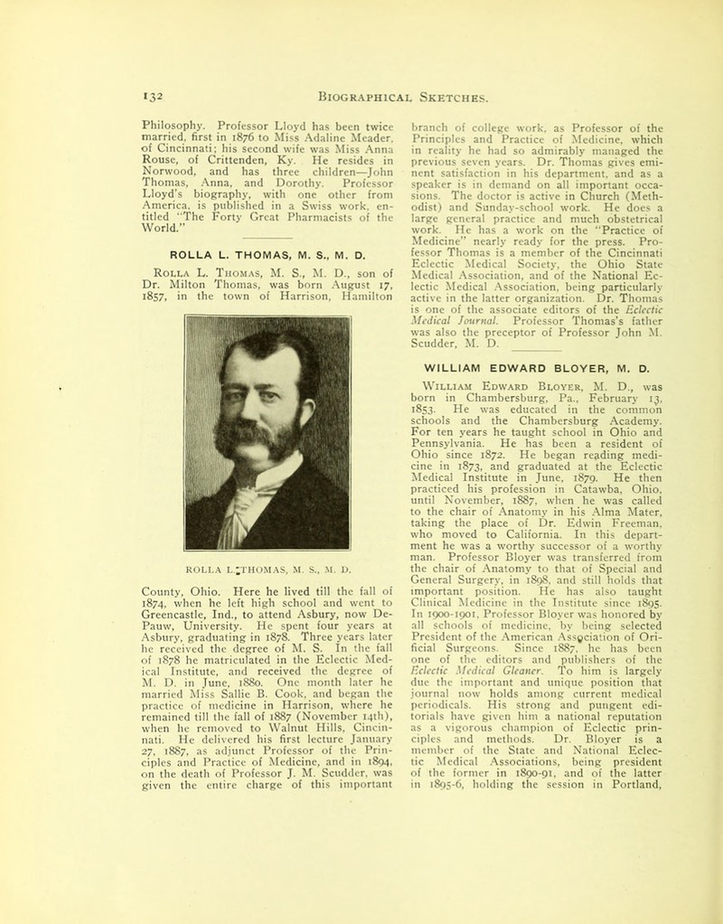 Philosophy. Professor Lloyd has been twice married, first in 1876 to Miss Adaline Meader. of Cincinnati; his second wife was Miss Anna Rouse, of Crittenden, Ky. He resides in Norwood, and has three children—John Thomas, Anna, and Dorothy. Professor Lloyd’s biography, with one other from America, is published in a Swiss work, en- titled “The Forty Great Pharmacists of the World.” ROLLA L. THOMAS, M. S., M. D. Rolla L. Thomas, M. S., M. D., son of Dr. Milton Thomas, was born August 17, 1857, in the town of Harrison, Hamilton ROLLA l.;thomas, m. s., m. d. County, Ohio. Here he lived till the fall of 1874, when he left high school and went to Greencastle, Ind., to attend Asbury, now De- Pauw, University. He spent four years at Asbury, graduating in 1878. Three years later he received the degree of M. S. In the fall of 1878 he matriculated in the Eclectic Med- ical Institute, and received the degree of M. D. in June, 1880. One month later he married Miss Sallie B. Cook, and began the practice of medicine in Harrison, where he remained till the fall of 1887 (November 14th), when he removed to Walnut Hills, Cincin- nati. He delivered his first lecture January 27, 1887, as adjunct Professor of the Prin- ciples and Practice of Medicine, and in 1894. on the death of Professor J. M. Scudder, was given the entire charge of this important branch of college work, as Professor of the Principles and Practice of Medicine, which in reality he had so admirably managed the previous seven years. Dr. Thomas gives emi- nent satisfaction in his department, and as a speaker is in demand on all important occa- sions. The doctor is active in Church (Meth- odist) and Sunday-school work. He does a large general practice and much obstetrical work. He has a work on the “Practice of Medicine” nearly ready for the press. Pro- fessor Thomas is a member of the Cincinnati Eclectic Medical Society, the Ohio State Medical Association, and of the National Ec- lectic Medical Association, being particularly active in the latter organization. Dr. Thomas is one of the associate editors of the Eclectic Medical Journal. Professor Thomas’s father was also the preceptor of Professor John M. Scudder, M. D. WILLIAM EDWARD BLOYER, M. D. William Edward Bloyer, M. D., was born in Chambersburg, Pa., February i3. 1853. He was educated in the common schools and the Chambersburg Academy. For ten years he taught school in Ohio and Pennsylvania. He has been a resident of Ohio since 1872. He began reading medi- cine in 1873, and graduated at the Eclectic Medical Institute in June, 1879. He then practiced his profession in Catawba, Ohio, until November, 1887. when he was called to the chair of Anatomy in his Alma Mater, taking the place of Dr. Edwin Freeman, who moved to California. In this depart- ment he was a worthy successor of a worthy man. Professor Bloyer was transferred from the chair of Anatomy to that of Special and General Surgery, in 1898. and still holds that important position. He has also taught Clinical Medicine in the Institute since 1895. In 1900-1901. Professor Bloyer was honored by all schools of medicine, by being selected President of the American Association of Ori- ficial Surgeons. Since 1887. he has been one of the editors and publishers of the Eclectic Medical Gleaner. To him is largely due the important and unique position that journal now holds among current medical periodicals. His strong and pungent edi- torials have given him a national reputation as a vigorous champion of Eclectic prin- ciples and methods. Dr. Bloyer is a member of the State and National Eclec- tic Medical Associations, being president of the former in 1890-91, and of the latter in 1895-6, holding the session in Portland,