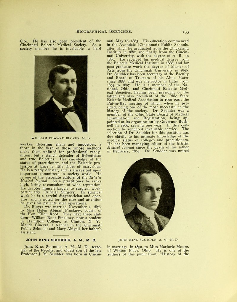 :33 Ore. He has also been president of the Cincinnati Eclectic Medical Society. As a society member he is invaluable, a hard WILLIAM EDWARD BLOYER, M. D. worker, detesting sham and impostors, a thorn in the flesh of those whose methods make them unfitted for professional recog- nition; but a stanch defender of Eclecticism and true Eclectics. His knowledge of the status of practitioners and the Eclectic pro- fession at large is little short of marvelous. He is a ready debater, and is always put upon important committees in society work. He is one of the associate editors of the Eclectic Medical Journal. As a practitioner he ranks high, being a consultant of wide reputation. He devotes himself largely to surgical work, particularly Orificial Surgery. In surgical .work he is a careful diagnostician and oper- ator, and is noted for the care and attention he gives his patients after operations. Dr. Bloyer was married November 2, 1876, to Miss Helen Abigail Pinckney, cousin of the Hon. Elihu Root. They have three chil- dren—William Root Pinckney, now a student in Hamilton College, at Clinton, N. Y.; Maude Ginevra, a teacher in the Cincinnati Public Schools; and Mary Abigail, her father’s assistant. JOHN KING SCUDDER, A. M., M. D. John King Scudder, A. M., M. D., secre- tary of the Faculty, and oldest son of the late Professor J. M. Scudder, was born in Cincin- nati, May 16, 1865. His education commenced in the Avondale (Cincinnati) Public Schools, after which he graduated from the Chickering Institute in 1882, and finally from the Cincin- nati University, with the degree of A. B., in 1886. He received his medical degree from the Eclectic Medical Institute in 1888, and for post-graduate work the degree of Master of Arts from the Cincinnati University in 1890. Dr. Scudder has been secretary of the Faculty and Board of Trustees of his Alma Mater since 1888, and was instructor in Latin from 1894 to 1897. He is a member of the Na- tional, Ohio, and Cincinnati Eclectic Med- ical Societies, having been president of the latter and also president of the Ohio State Eclectic Medical Association in 1900-1901, the Put-in-Bay meeting of which, when he pre- sided, being one of the most successful in the history of the society. Dr. Scudder was a member of the Ohio State Board of Medical Examination and Registration, being ap- pointed at its organization by Governor Bush- nell in 1896, serving one year. In this con- nection he rendered invaluable service. The selection of Dr. Scudder for this position was due chiefly to his intimate knowledge of the medical status of colleges and practitioners. He has been managing editor of the Eclectic Medical Journal since the death of his father in February, 1894. Dr. Scudder was united JOHN KING SCUDDER, A. M„ M. D. in marriage, in 1890, to Miss Marjorie Moore, of Winton Place, Ohio. He is one of the authors of this publication, History of the