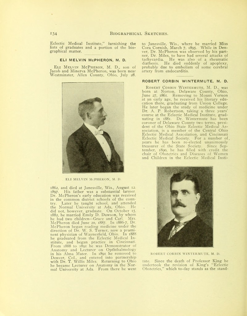 Eclectic Medical Institute,” furnishing the lists of graduates and a portion of the bio- graphical matter. ELI MELVIN McPHERON, M. D. Eli Melvin McPheron, M. D., son of Jacob and Minerva McPheron, was born near Westminster, Allen County, Ohio, July 28, ELI MELVIN McPHERON, m. d. 1862, and died at Janesville, Wis., August 12. 1897. His father was a substantial farmer. Dr. McPheron’s early education was received in the common district schools of the coun- try. Later he taught school, and attended the Normal University at Ada, Ohio. He did not, however, graduate. On October 15. 1882, he married Emily D. Dawson, by whom he had two children—Grace and Carl. Mrs. McPheron died June 20, 1887. In 1886-7, Dr. McPheron began reading medicine under the direction of Dr. W. S. Turner, now a promi- nent physician of Waynesfield, Ohio. In 1888 he graduated from the Eclectic Medical In- stitute, and began practice in Cincinnati. From 1888 to 1891 he was Demonstrator of Anatomy and Lecturer on Opththalmology in his Alma Mater. In 1891 he removed to Denver, Col., and entered into partnership with Dr. T. Willis Miles. Returning to Ohio he became Lecturer on Anatomy in the Nor- mal University at Ada. From there he went to Janesville, Wis., where he married Miss Cora Cornish, March 7, 1895. While in Den- ver, Dr. McPheron was observed by his part- ner, Dr. Miles, to have had several attacks of tachycardia. He was also of a rheumatic diathesis. He died suddenly of apoplexy, probably due to embolism of some cerebral artery from endocarditis. ROBERT CORBIN WINTERMUTE, M. D. Robert Corbin Wintermute, M. D., was born at Norton. Delaware County, Ohio, June 27, 1861. Removing to Mount Vernon at an early age, he received his literary edu- cation there, graduating from Union College. He later began the study of medicine under Dr. A. P. Robertson, taking a three years’ course at the Eclectic Medical Institute, grad- uating in 1881. Dr. Wintermute has been coroner of Delaware County two terms, presi- dent of the Ohio State Eclectic Medical As- sociation, is a member of the Central Ohio Eclectic Medical Association, and Cincinnati Eclectic Medical Society. For a number of. years he has been re-elected unanimously treasurer of the State Society. Since Sep- tember, 1890, he has filled with credit the chair of Obstetrics and Diseases of Women and Children in the Eclectic Medical Insti- ROBERT CORBIN WINTERMUTE, M. D. tute. Since the death of Professor King he undertook the revision of King’s “Eclectic Obstetrics,” which to-day stands as the stand-