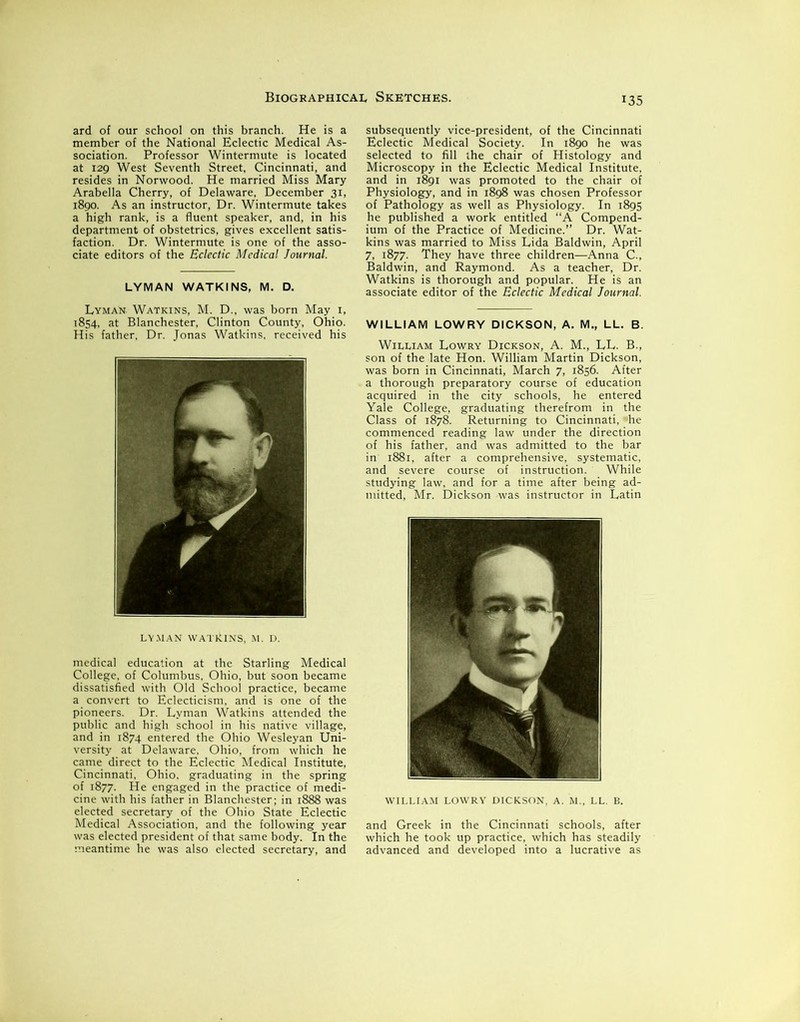 ard of our school on this branch. He is a member of the National Eclectic Medical As- sociation. Professor Wintermute is located at 129 West Seventh Street, Cincinnati, and resides in Norwood. He married Miss Mary Arabella Cherry, of Delaware, December 31, 1890. As an instructor, Dr. Wintermute takes a high rank, is a fluent speaker, and, in his department of obstetrics, gives excellent satis- faction. Dr. Wintermute is one of the asso- ciate editors of the Eclectic Medical Journal. LYMAN WATKINS, M. D. Lyman. Watkins, M. D., was born May 1, 1854, at Blanchester, Clinton County, Ohio. His father. Dr. Jonas Watkins, received his LYMAN WATklNS, M. D. medical education at the Starling Medical College, of Columbus, Ohio, but soon became dissatisfied with Old School practice, became a convert to Eclecticism, and is one of the pioneers. Dr. Lyman Watkins attended the public and high school in his native village, and in 1874 entered the Ohio Wesleyan Uni- versity at Delaware, Ohio, from which he came direct to the Eclectic Medical Institute, Cincinnati, Ohio, graduating in the spring of 1877. He engaged in the practice of medi- cine with his father in Blanchester; in 1888 was elected secretary of the Ohio State Eclectic Medical Association, and the following year was elected president of that same body. In the meantime he was also elected secretary, and subsequently vice-president, of the Cincinnati Eclectic Medical Society. In 1890 he was selected to fill the chair of Histology and Microscopy in the Eclectic Medical Institute, and in 1891 was promoted to the chair of Physiology, and in 1898 was chosen Professor of Pathology as well as Physiology. In 1895 he published a work entitled “A Compend- ium of the Practice of Medicine.” Dr. Wat- kins was married to Miss Lida Baldwin, April 7, 1877. They have three children—Anna C., Baldwin, and Raymond. As a teacher, Dr. Watkins is thorough and popular. He is an associate editor of the Eclectic Medical Journal. WILLIAM LOWRY DICKSON, A. M„ LL. B. William Lowry Dickson, A. M., LL. B., son of the late Hon. William Martin Dickson, was born in Cincinnati, March 7, 1856. After a thorough preparatory course of education acquired in the city schools, he entered Yale College, graduating therefrom in the Class of 1878. Returning to Cincinnati, *he commenced reading law under the direction of his father, and was admitted to the bar in 1881, after a comprehensive, systematic, and severe course of instruction. While studying law, and for a time after being ad- mitted, Mr. Dickson -was instructor in Latin WILLIAM LOWRY DICKSON, A. M., LL. B. and Greek in the Cincinnati schools, after which he took up practice, which has steadily advanced and developed into a lucrative as