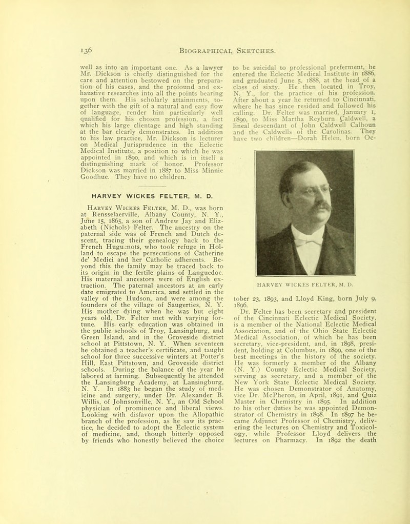 well as into an important one. As a lawyer Mr. Dickson is chiefly distinguished for the care and attention bestowed on the prepara- tion of his cases, and the profound and ex- haustive researches into all the points bearing upon them. His scholarly attainments, to- gether with the gift of a natural and easy flow of language, render him particularly well qualified for his chosen profession, a fact which his large clientage and high standing at the bar clearly demonstrates. In addition to his law practice, Mr. Dickson is lecturer on Medical Jurisprudence in the Eclectic Medical Institute, a position to which he was appointed in 1890, and which is in itself a distinguishing mark of honor. Professor Dickson was married in 1887 to Miss Minnie Goodhue. They have no children. HARVEY WICKES FELTER, M. D. Harvey Wickes Felter, M. D., was born at Rensselaerville, Albany County, N. Y., June 15, 1865, a son of Andrew Jay and Eliz- abeth (Nichols) Felter. The ancestry on the paternal side was of French and Dutch de- scent, tracing their genealogy back to the French Huguenots, who took refuge in Hol- land to escape the persecutions of Catherine de’ Medici and her Catholic adherents. Be- yond this the family may be traced back to its origin in the fertile plains of Languedoc. His maternal ancestors were of English ex- traction. The paternal ancestors at an early date emigrated to America, and settled in the valley of the Hudson, and were among the founders of the village of Saugerties, N. Y. His mother dying when he was but eight years old, Dr. Felter met with varying for- tune. His early education was obtained in the public schools of Troy, Lansingburg, and Green Island, and in the Groveside district school at Pittstown, N. Y. When seventeen he obtained a teacher’s certificate, and taught school for three successive winters at Potter’s Hill, East Pittstown, and Groveside district schools. During the balance of the year he labored at farming. Subsequently he attended the Lansingburg Academy, at Lansingburg, N. Y. In 1883 he began the study of med- icine and surgery, under Dr. Alexander B. Willis, of Johnsonville, N. Y., an Old School physician of prominence and liberal views. Looking with disfavor upon the Allopathic branch of the profession, as he saw its prac- tice, he decided to adopt the Eclectic system of medicine, and, though bitterly opposed by friends who honestly believed the choice to be suicidal to professional preferment, he entered the Eclectic Medical Institute in 1886. and graduated June 5. 1888, at the head of a class of sixty. He then located in Troy, N. Y., for the practice of his profession. After about a year he returned to Cincinnati, where he has since resided and followed his calling. Dr. Felter was married, January 1, 1890. to Miss Martha Reyburn Caldwell, a lineal descendant of John Caldwell Calhoun and the Caldwells of the Carolinas. They have two children—Dorah Helen, born Oc- HARVEY WICKES FELTER, M. D. tober 23, 1893, and Lloyd King, born July 9, 1896. Dr. Felter has been secretary and president of the Cincinnati Eclectic Medical Society, is a member of the National Eclectic Medical Association, and of the Ohio State Eclectic Medical Association, of which he has been secretary, vice-president, and, in 1898, presi- dent. holding at Columbus, in 1899, one of the best meetings in the history of the society. He was formerly a member of the Albany (N. Y.) County Eclectic Medical Society, serving as secretary, and a member of the New York State Eclectic Medical Society. He was chosen Demonstrator of Anatomy, vice Dr. McPheron. in April, 1891. and Quiz Master in Chemistry in 1895. In addition to his other duties he was appointed Demon- strator of Chemistry in 1898. In 1897 he be- came Adjunct Professor of Chemistry, deliv- ering the lectures on Chemistry and Toxicol- ogy, while Professor Lloyd delivers the lectures on Pharmacy. In 1892 the death