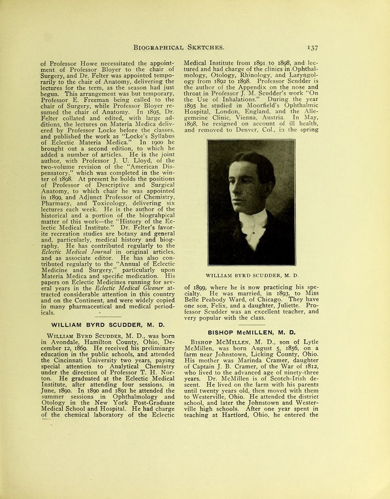 of Professor Howe necessitated the appoint- ment of Professor Bloyer to the chair of Surgery, and Dr. Felter was appointed tempo- rarily to the chair of Anatomy, delivering the lectures for the term, as the season had just begun. This arrangement was but temporary, Professor E. Freeman being called to the chair of Surgery, while Professor Bloyer re- sumed the chair of Anatomy. In 1895, Dr. Felter collated and edited, with large ad- ditions, the lectures on Materia Medica deliv- ered by Professor Locke before the classes, and published the work as “Locke’s Syllabus of Eclectic Materia Medica.” In 1900 he brought out a second edition, to which he added a number of articles. He is the joint author, with Professor J. U. Lloyd, of the two-volume revision of the “American Dis- pensatory,” which was completed in the win- ter of 1898. At present he holds the positions of Professor of Descriptive and Surgical Anatomy, to which chair he was appointed in 1899, and Adjunct Professor of Chemistry, Pharmacy, and Toxicology, delivering six lectures each week. He is the author of the historical and a portion of the biograhpical matter of this work—the “History of the Ec- lectic Medical Institute.” Dr. Felter’s favor- ite recreation studies are botany and general and, particularly, medical history and biog- raphy. He has contributed regularly to the Eclectic Medical Journal in original articles, and as associate editor. He has also con- tributed regularly to the “Annual of Eclectic Medicine and Surgery,” particularly upon Materia Medica and specific medication. His papers on Eclectic Medicines running for sev- eral years in the Eclectic Medical Gleaner at- tracted considerable attention in this country and on the Continent, and were widely copied in many pharmaceutical and medical period- icals. WILLIAM BYRD SCUDDER, M. D. William Byrd Scudder, M. D., was bom in Avondale, Hamilton County, Ohio, De- cember 12, 1869. He received his preliminary education in the public schools, and attended the Cincinnati University two years, paying special attention to Analytical Chemistry under the direction of Professor T. H. Nor- ton. He graduated at the Eclectic Medical Institute, after attending four sessions, in June, 1890. In 1890 and 1891 he attended the summer sessions in Ophthalmology and Otology in the New York Post-Graduate Medical School and Hospital. He had charge of the chemical laboratory of the Eclectic Medical Institute from 1891.10 1898, .and lec- tured and had charge of the clinics in Ophthal- mology, Otology, Rhinology, and Laryngol- ogy from 1892 to 1898. Professor Scudder is the author of the Appendix on the nose and throat in Professor J. M. Scudder’s work “On the Use of Inhalations.” During the year 1895 he studied in Moorfield’s Ophthalmic Hospital, London, England, and the Alle- gemeine Clinic, Vienna, Austria. In May, 1898, he resigned on account of ill health, and removed to Denver, Col., i:i the spring r IE WILLIAM BYRD SCUDDER, M. D. of 1899, where he is now practicing his spe- cialty. He was married, in 1893, to Miss Belle Peabody Ward, of Chicago. They have one son, Felix, and a daughter, Juliette. Pro- fessor Scudder was an excellent teacher, and very popular with the class. BISHOP McMILLEN, M. D. Bishop McMillen, M. D., son of Lytle McMillen, was born August 5, 1856, on a farm near Johnstown, Licking County, Ohio. His mother was Marinda Cramer, daughter of Captain J. B. Cramer, of the War of 1812, who lived to the advanced age of ninety-three years. Dr. McMillen is of Scotch-Irish de- scent. He lived on the farm with his parents until twenty years old, then moved with them to Westerville, Ohio. He attended the district school, and later the Johnstown and Wester- ville high schools. After one year spent in teaching at Hartford, Ohio, he entered the