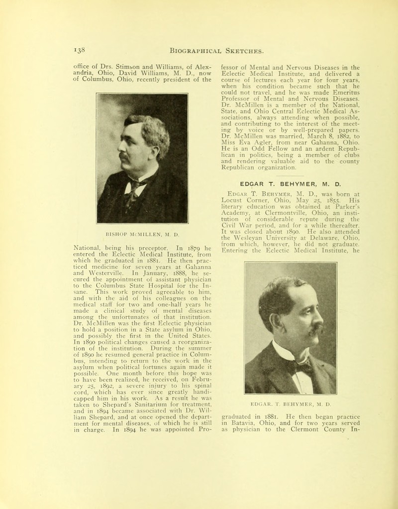 office of Drs. Stimson and Williams, of Alex- andria, Ohio, David Williams, M. D., now of Columbus, Ohio, recently president of the BISHOP McMILLEN, M. D. National, being his preceptor. In 1879 he entered the Eclectic Medical Institute, from which he graduated in 1881. He then prac- ticed medicine for seven years at Gahanna and Westerville. In January, 1888, he se- cured the appointment of assistant physician to the Columbus State Hospital for the In- sane. This work proved agreeable to him, and with the aid of his colleagues on the medical staff for two and one-half years he made a clinical study of mental diseases among the unfortunates of that institution. Dr. McMillen was the first Eclectic physician to hold a position in a State asylum in Ohio, and possibly the first in the United States. In 1890 political changes caused a reorganiza- tion of the institution. During the summer of 1890 he resumed general practice in Colum- bus, intending to return to the work in the asylum when political fortunes again made it possible. One month before this hope was to have been realized, he received, on Febru- ary 25, 1892, a severe injury to his spinal cord, which has ever since greatly handi- capped him in his work. As a result he was taken to Shepard’s Sanitarium for treatment, and in 1894 became associated with Dr. Wil- liam Shepard, and at once opened the depart- ment for mental diseases, of which he is still in charge. In 1894 he was appointed Pro- fessor of Mental and Nervous Diseases in the Eclectic Medical Institute, and delivered a course of lectures each year for four years, when his condition became such that he could not travel, and he was made Emeritus Professor of Mental and Nervous Diseases. Dr. McMillen is a member of the National, State, and Ohio Central Eclectic Medical As- sociations. always attending when possible, and contributing to the interest of the meet- ing by voice or by well-prepared papers. Dr. McMillen was married. March 8. 1882. to Miss Eva Agler, from near Gahanna, Ohio. He is an Odd Fellow and an ardent Repub- lican in politics, being a member of clubs and rendering valuable aid to the county Republican organization. EDGAR T. BEHYMER. M. D. Edgar T. Behymer, M. D., was born at Locust Corner, Ohio, May 25, 1855. His literary education was obtained at Parker’s Academy, at Clermontville, Ohio, an insti- tution of considerable repute during the Civil War period, and for a while thereafter. It was closed about 1890. He also attended the Wesleyan University at Delaware. Ohio, from which, however, he did not graduate. Entering the Eclectic Medical Institute, he EDGAR. T. BEHYMER, M. D. graduated in 1881. He then began practice in Batavia, Ohio, and for two years served as physician to the Clermont County In-