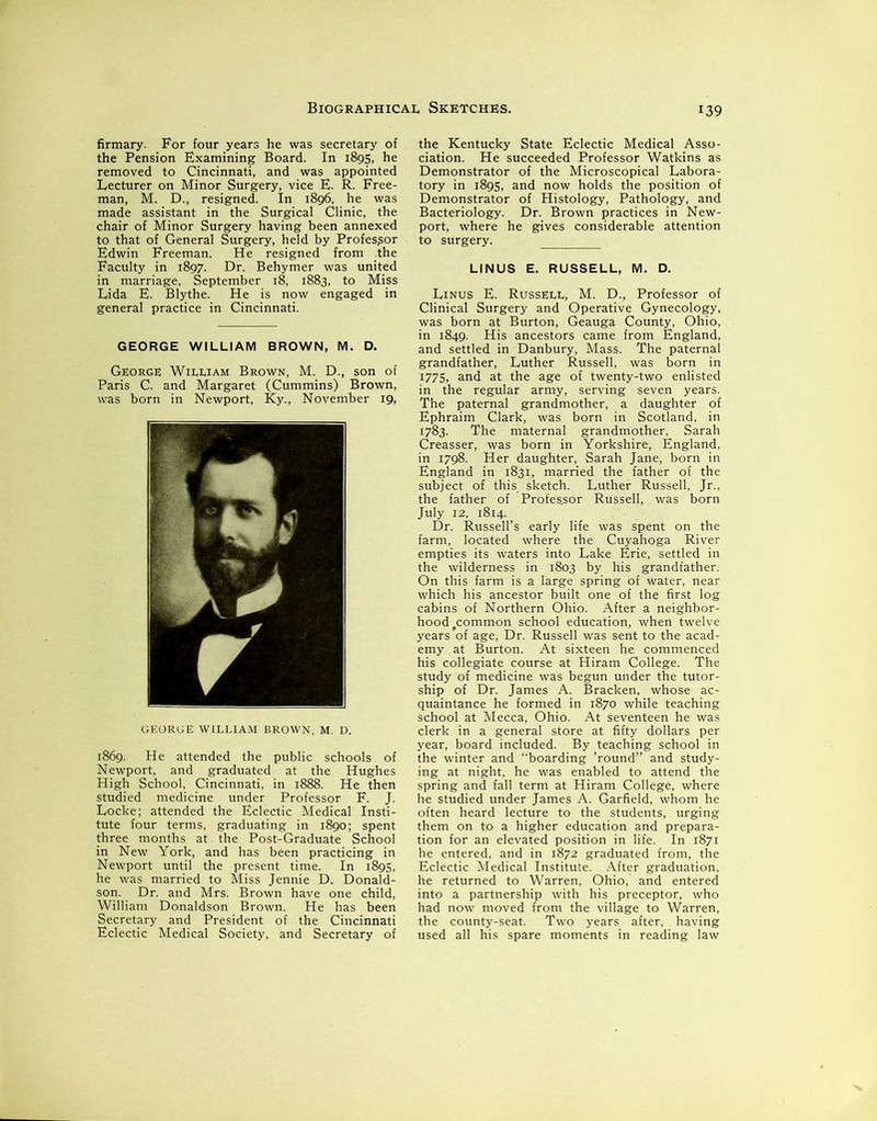 firmary. For four years he was secretary of the Pension Examining Board. In 1895, he removed to Cincinnati, and was appointed Lecturer on Minor Surgery, vice E. R. Free- man, M. D., resigned. In 1896, he was made assistant in the Surgical Clinic, the chair of Minor Surgery having been annexed to that of General Surgery, held by Professor Edwin Freeman. He resigned from the Faculty in 1897. Dr. Behymer was united in marriage, September 18, 1883, to Miss Lida E. Blythe. He is now engaged in general practice in Cincinnati. GEORGE WILLIAM BROWN, M. D. George William Brown, M. D., son of Paris C. and Margaret (Cummins) Brown, was born in Newport, Ky., November 19, GEORUE WILLIAM BROWN, M. D. 1869. He attended the public schools of Newport, and graduated at the Hughes High School, Cincinnati, in 1888. He then studied medicine under Professor F. J. Locke; attended the Eclectic Medical Insti- tute four terms, graduating in 1890; spent three months at the Post-Graduate School in New York, and has been practicing in Newport until the present time. In 1895, he was married to Miss Jennie D. Donald- son. Dr. and Mrs. Brown have one child, William Donaldson Brown. He has been Secretary and President of the Cincinnati Eclectic Medical Society, and Secretary of the Kentucky State Eclectic Medical Asso- ciation. He succeeded Professor Watkins as Demonstrator of the Microscopical Labora- tory in 1895, and now holds the position of Demonstrator of Histology, Pathology, and Bacteriology. Dr. Brown practices in New- port, where he gives considerable attention to surgery. LINUS E. RUSSELL, M. D. Linus E. Russell, M. D., Professor of Clinical Surgery and Operative Gynecology, was born at Burton, Geauga County, Ohio, in 1849. His ancestors came from England, and settled in Danbury, Mass. The paternal grandfather, Luther Russell, was born in 1775, and at the age of twenty-two enlisted in the regular army, serving seven years. The paternal grandmother, a daughter of Ephraim Clark, was born in Scotland, in 1783. The maternal grandmother, Sarah Creasser, was born in Yorkshire, England, in 1798. Her daughter, Sarah Jane, born in England in 1831, married the father of the subject of this sketch. Luther Russell, Jr., the father of Profes.sor Russell, was born July 12, 1814. Dr. Russell’s early life was spent on the farm, located where the Cuyahoga River empties its waters into Lake Erie, settled in the wilderness in 1803 by his grandfather. On this farm is a large spring of water, near which his ancestor built one of the first log cabins of Northern Ohio. After a neighbor- hoodfcommon school education, when twelve years of age, Dr. Russell was sent to the acad- emy at Burton. At sixteen he commenced his collegiate course at Hiram College. The study of medicine was begun under the tutor- ship of Dr. James A. Bracken, whose ac- quaintance he formed in 1870 while teaching school at Mecca, Ohio. At seventeen he was clerk in a general store at fifty dollars per year, board included. By teaching school in the winter and “boarding ’round” and study- ing at night, he was enabled to attend the spring and fall term at Hiram College, where he studied under James A. Garfield, whom he often heard lecture to the students, urging them on to a higher education and prepara- tion for an elevated position in life. In 1871 he entered, and in 1872 graduated from, the Eclectic Medical Institute. After graduation, he returned to Warren, Ohio, and entered into a partnership with his preceptor, who had now moved from the village to Warren, the county-seat. Two years after, having used all his spare moments in reading law
