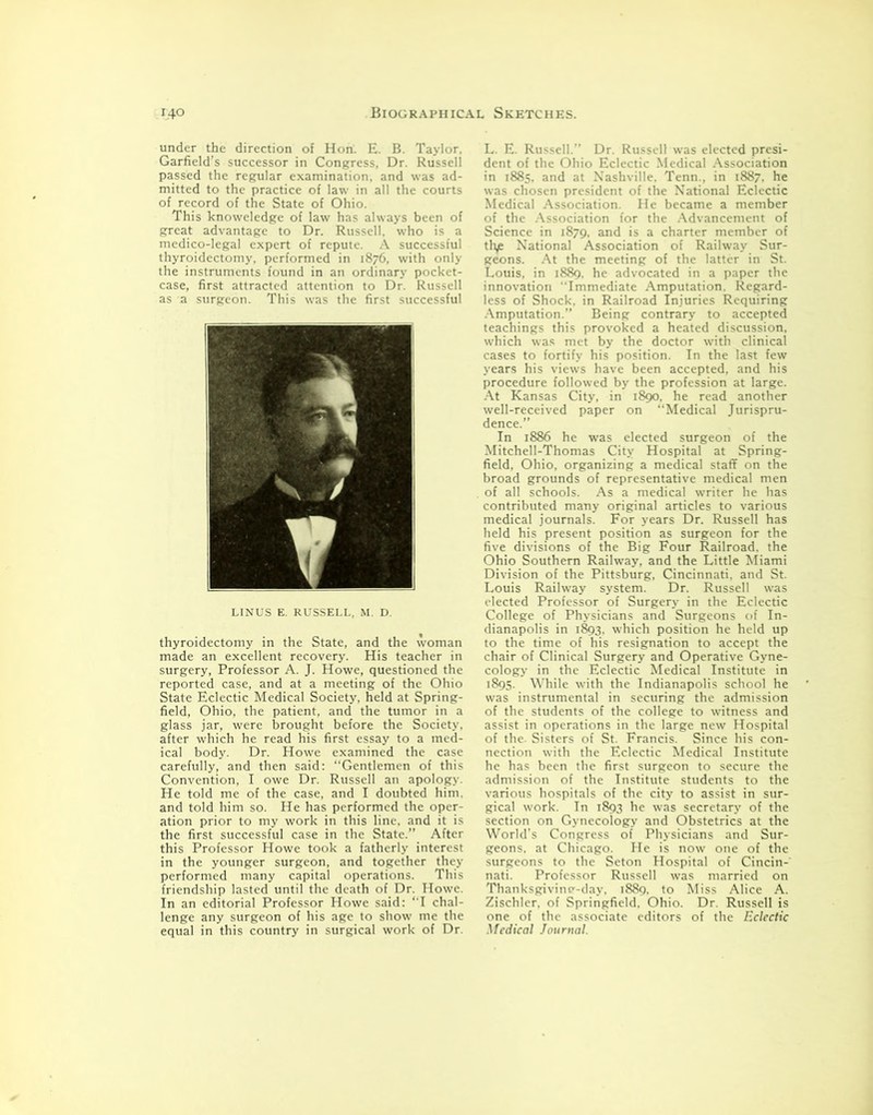 under the direction of Hon. E. B. Taylor. Garfield’s successor in Congress, Dr. Russell passed the regular examination, and was ad- mitted to the practice of law in all the courts of record of the State of Ohio. This knoweledge of law has always been of great advantage to Dr. Russell, who is a medico-legal expert of repute. A successful thyroidectomy, performed in 1876, with only the instruments found in an ordinary pocket- case, first attracted attention to Dr. Russell as a surgeon. This was the first successful V 7 ▼ LINUS E. RUSSELL, M. D. thyroidectomy in the State, and the woman made an excellent recovery. His teacher in surgery, Professor A. J. Howe, questioned the reported case, and at a meeting of the Ohio State Eclectic Medical Society, held at Spring- field, Ohio, the patient, and the tumor in a glass jar, were brought before the Society, after which he read his first essay to a med- ical body. Dr. Howe examined the case carefully, and then said: “Gentlemen of this Convention, I owe Dr. Russell an apology. He told me of the case, and I doubted him. and told him so. He has performed the oper- ation prior to my work in this line, and it is the first successful case in the State.” After this Professor Howe took a fatherly interest in the younger surgeon, and together they performed many capital operations. This friendship lasted until the death of Dr. Howe. In an editorial Professor Howe said: “I chal- lenge any surgeon of his age to show me the equal in this country in surgical work of Dr. L. E. Russell. Dr. Russell was elected presi- dent of the Ohio Eclectic Medical Association in 1885, and at Nashville. Tenn., in 1887. he was chosen president of the National Eclectic Medical Association. He became a member of the Association for the Advancement of Science in 1879, and is a charter member of tfye National Association of Railway Sur- geons. At the meeting of the latter in St. Louis, in 1889, he advocated in a paper the innovation Immediate Amputation. Regard- less of Shock, in Railroad Injuries Requiring Amputation.” Being contrary to accepted teachings this provoked a heated discussion, which was met by the doctor with clinical cases to fortify his position. In the last few years his views have been accepted, and his procedure followed by the profession at large. At Kansas City, in 1890. he read another well-received paper on “Medical Jurispru- dence.” In 1886 he was elected surgeon of the Mitchell-Thomas City Hospital at Spring- field, Ohio, organizing a medical staff on the broad grounds of representative medical men of all schools. As a medical writer he has contributed many original articles to various medical journals. For years Dr. Russell has held his present position as surgeon for the five divisions of the Big Four Railroad, the Ohio Southern Railway, and the Little Miami Division of the Pittsburg, Cincinnati, and St. Louis Railway system. Dr. Russell was elected Professor of Surgery in the Eclectic College of Physicians and Surgeons of In- dianapolis in 1893. which position he held up to the time of his resignation to accept the chair of Clinical Surgery and Operative Gyne- cology in the Eclectic Medical Institute in 1895. While with the Indianapolis school he was instrumental in securing the admission of the students of the college to witness and assist in operations in the large new Hospital of the. Sisters of St. Francis. Since his con- nection with the Eclectic Medical Institute he has been the first surgeon to secure the admission of the Institute students to the various hospitals of the city to assist in sur- gical work. In 1893 he was secretary of the section on Gynecology and Obstetrics at the World’s Congress of Physicians and Sur- geons. at Chicago. He is now one of the surgeons to the Seton Hospital of Cincin- nati. Professor Russell was married on Thanksgivine-day. 1889. to Miss Alice A. Zischlcr. of Springfield. Ohio. Dr. Russell is one of the associate editors of the Eclectic Medical Journal.