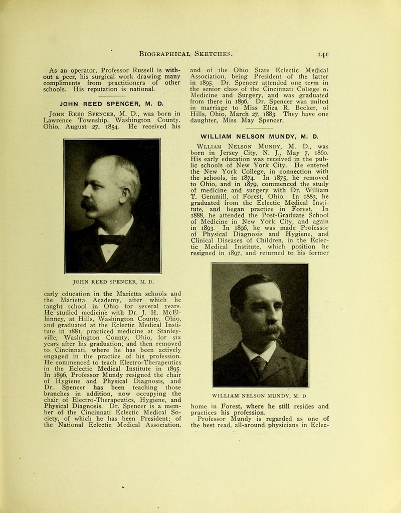 As an operator, Professor Russell is with- out a peer, his surgical work drawing many compliments from practitioners of other schools. His reputation is national. JOHN REED SPENCER, M. D. John Reed Spencer, M. D., was born in Lawrence Township, Washington County, Ohio, August 27, 1854. He received his JOHN REED SPENCER, M. D. early education in the Marietta schools and the Marietta Academy, after which he taught school in Ohio for several years. He studied medicine with Dr. J. H. McEl- hinney, at Hills, Washington County, Ohio, and graduated at the Eclectic Medical Insti- tute in 1881, practiced medicine at Stanley- ville, Washington County, Ohio, for six years after his graduation, and then removed to Cincinnati, where he has been actively engaged in the practice of his profession. ' He commenced to teach Electro-Therapeutics in the Eclectic Medical Institute in 1895. In 1896, Professor Mundy resigned the chair of Hygiene and Physical Diagnosis, and Dr. Spencer has been teaching those branches in addition, now occupying the chair of Electro-Therapeutics, Hygiene, and Physical Diagnosis. Dr. Spencer is a mem- ber of the Cincinnati Eclectic Medical So- ciety, of which he has been President; of the National Eclectic Medical Association, and of the Ohio State Eclectic Medical Association, being President of the latter in 1895. Dr. Spencer attended one term in the senior class of the Cincinnati College of Medicine and Surgery, and was graduated from there in 1896. Dr. Spencer was united in marriage to Miss Eliza R. Becker, of Hills, Ohio, March 27, 1883. They have one daughter, Miss May Spencer. WILLIAM NELSON MUNDY, M. D. Wlliam Nelson Mundy, M. D., was born in Jersey City, N. J., May 7, i860. His early education was received in the pub- lic schools of New York City. He entered the New York College, in connection with the schools, in 1874. In 1875, he removed to Ohio, and in 1879, commenced the study of medicine and surgery with Dr. William T. Gemmill, of Forest, Ohio. In 1883, he graduated from the Eclectic Medical Insti- tute, and began practice in Forest. In 1888, he attended the Post-Graduate School of Medicine in New York City, and again in 1893. In 1896, he was made Professor of Physical Diagnosis and Hygiene, and Clinical Diseases of Children, in the Eclec- tic Medical Institute, which position he resigned in 1897, and returned to his former WILLIAM NELSON MUNDY, M. D. home in Forest, where he still resides and practices his profession. Professor Mundy is regarded as one of the best read, all-around physicians in Eclec-