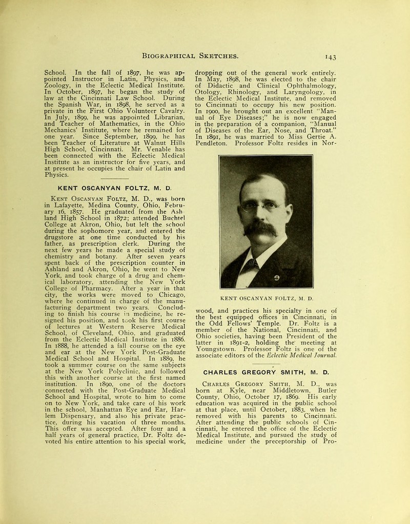 '43 School. In the fall of 1897, he was ap- pointed Instructor in Latin, Physics, and Zoology, in the Eclectic Medical Institute. In October, 1897, he began the study of law at the Cincinnati Law School. During the Spanish War, in 1898, he served as a private in the First Ohio Volunteer Cavalry. In July, 1899, he was appointed Librarian, and Teacher of Mathematics, in the Ohio Mechanics’ Institute, where he remained for one year. Since September, 1899, he has been Teacher of Literature at Walnut Hills High School, Cincinnati. Mr. Venable has been connected with the Eclectic Medical Institute as an instructor for five years, and at present he occupies the chair of Latin and Physics. KENT OSCANYAN FOLTZ, M. D. Kent Oscanyan Foltz, M. D., was born in Lafayette, Medina County, Ohio, Febru- ary 16, 1857. He graduated from the Ash land High School in 1872; attended Buchtel College at Akron, Ohio, but left the school during the sophomore year, and entered the drugstore at one time conducted by his father, as prescription clerk. During the next few years he made a special study of chemistry and botany. After seven years spent back of the prescription counter in Ashland and Akron, Ohio, he went to New York, and took charge of a drug and chem- ical laboratory, attending the New York College of Pharmacy. After a year in that city, the works were moved to Chicago, where he continued in charge of the manu- facturing department two years. Conclud- ing to finish his course in medicine, he re- signed his position, and took his first course of lectures at Western Reserve Medical School, of Cleveland, Ohio, and graduated from the Eclectic Medical Institute in 1886. In 1888, he attended a fall course on the eye and ear at the New York Post-Graduate Medical School and Hospital. In 1889, he took a summer course on the same subjects at the New York Polyclinic, and followed this with another course at the first named institution. In 1890, one of the doctors connected with the Post-Graduate Medical School and Hospital, wrote to him to come on to New York, and take care of his work in the school, Manhattan Eye and Ear, Har- lem Dispensary, and also his private prac- tice, during his vacation of three months. This offer was accepted. After four and a half years of general practice, Dr. Foltz de- voted his entire attention to his special work, dropping out of the general work entirely. In May, 1898, he was elected to the chair of Didactic and Clinical Ophthalmology, Otology, Rhinology, and Laryngology, in the Eclectic Medical Institute, and removed to Cincinnati to occupy his new position. In 1900, he brought out an excellent “Man- ual of Eye Diseases;” he is now engaged in the preparation of a companion, “Manual of Diseases of the Ear, Nose, and Throat.” In 1891, he was married to Miss Gertie A. Pendleton. Professor Foltz resides in Nor- KENT OSCANYAN FOLTZ, M. D. wood, and practices his specialty in one of the best equipped offices in Cincinnati, in the Odd Fellows’ Temple. Dr. Foltz is a member of the National, Cincinnati, and Ohio societies, having been President of the latter in 1891-2, holding the' meeting at Youngstown. Professor Foltz is one of the associate editors of the Eclectic Medical Journal. CHARLES GREGORY SMITH, M. D. Charles Gregory Smith, M. D., was born at Kyle, near Middletown, Butler County, Ohio, October 17, 1869. His early education was acquired in the public school at that place, until October, 1883, when he removed with his parents to Cincinnati. After attending the public schools of Cin- cinnati, he entered the office of the Eclectic Medical Institute, and pursued the study of medicine under the preceptorship of Pro-