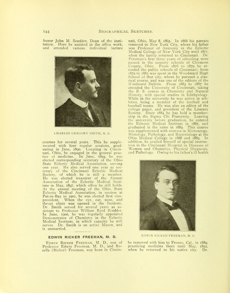 fessor John M. Scudder, Dean of the insti- tution. Here he assisted in the office work, and attended various individual lecture CHARLES GREGORY SMITH, M. D. courses for several years. This he supple- mented with four regular sessions, grad- uating in June, 1890. Locating in Cincin- nati, Ohio, he engaged in the general prac- tice of medicine. In June, 1894, he was elected corresponding secretary of the Ohio State Eclectic Medical Association, serving one year. He also served one year as sec- retary of the Cincinnati Eclectic Medical Society, of which he is still a member. He was elected treasurer of the Alumni Association of the Eclectic Medical Insti- tute in May, 1897, which office he still holds. At the annual meeting of the Ohio State Eclectic Medical Association, in session at Put-in-Bay in 1901, he was elected first vice- president. When the eye, ear, nose, and throat clinic was opened in the Institute. Dr. Smith served for several years as as- sistant to Professor William Byrd Scudder. In June, 1900, he was regularly appointed Demonstrator of Chemistry in the Eclectic Medical Institute, in which capacity he still serves. Dr. Smith is an active Mason, and is unmarried. EDWIN RICKER FREEMAN, M. D. Edwin Ricker Freeman, M. D., son of Professor Edwin Freemap, M. D., and Ro- sella (Ricker) Freeman, was born in Cincin- nati, Ohio, May 8, 1865. In 1866 his parents removed to New York City, where his father was Professor of Anatomy in the Eclectic Medical College of New York City until 1871, when the family returned to Cincinnati. Dr. Freeman’s first three years of schooling were passed in the country schools of Clermont County, Ohio. From 1876 to 1879 he at- tended the public schools of Cincinnati; from 1879 to 1883 was spent in the Woodward High School of that city, where he pursued a clas- sical course, and was one of the editors of the Woodward Bulletin. From 1883 to 1887 he attended the University of Cincinnati, taking the B. S. course in Chemistry and Natural History, with special studies in Ichthyology. While in the university he was active in ath- letics, being a member of the football and baseball teams. He was also an editor of the college paper, and president of the Literary Society. Since 1884 he has held a member- ship in the Sigma Chi Fraternity. Leaving the university before graduation, he entered the Eclectic Medical Institute in 1887, and graduated in the same in 1889. This course was supplemented with courses in Microscopy. Histology, Pathology, and Bacteriology at the Ohio Medical College in 1888 and 1889. In addition, he availed himself of special instruc- tion in the Cincinnati Hospital in Diseases of Women and Obstetrics, Physical Diagnosis, and Pathology. Owing to his father’s ill health EDWIN RICKER FREEMAN, M. D lie removed with him to Fresno, Cal., in 1889, practicing medicine there until May. 1892, when he returned to his native city. Dr.