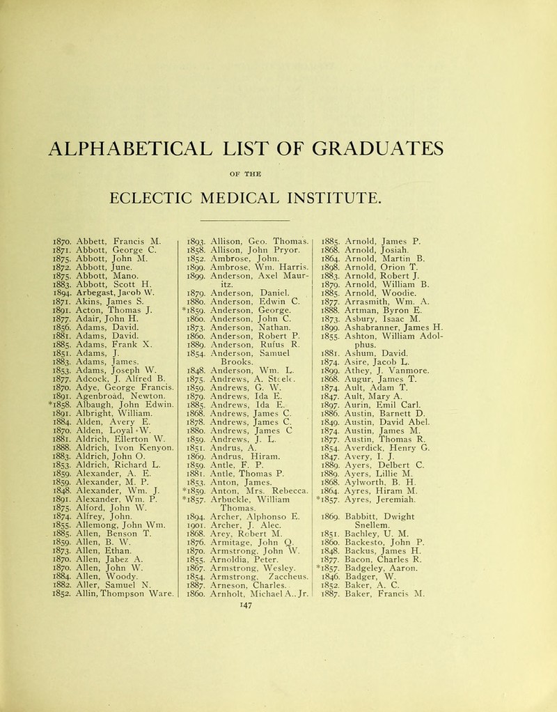 ALPHABETICAL LIST OF GRADUATES OF THE ECLECTIC MEDICAL INSTITUTE. 1870. Abbett, Francis M. 1871. Abbott, George C. 1875. Abbott, John M. 1872. Abbott, June. 1875. Abbott, Mano. 1883. Abbott, Scott H. 1894. Arbegast, Jacob W. 1871. Akins, James S. 1891. Acton, Thomas J. 1877. Adair, John H. 1856. Adams, David. 1881. Adams, David. 1885. Adams, Frank X. 1851. Adams, J. 1883. Adams, James. 1853. Adams, Joseph W. 1877. Adcock, J. Alfred B. 1870. Adye, George Francis. 1891. Agenbroad, Newton. *1858. Albaugh, John Edwin. 1891. Albright, William. 1884. Alden, Avery E. 1870. Alden, Loyal «W. 1881. Aldrich, Ellerton W. 1888. Aldrich, Ivon Kenyon. 1883. Aldrich, John O. 1853. Aldrich, Richard L. 1859. Alexander, A. E. 1859. Alexander, M. P. 1848. Alexander, Wm. J. 1891. Alexander, Wm. P. 1875- Alford, John W. 1874. Alfrey, John. 1855. Allemong, John Wm. 1885. Allen, Benson T. 1859. Allen, B. W. 1873. Allen, Ethan. 1870. Allen, Jabez A. 1870. Allen, John W. 1884. Allen, Woody. 1882. Aller, Samuel N. 1852. Allin, Thompson Ware. 1893. Allison, Geo. Thomas. 1858. Allison, John Pryor. 1852. Ambrose, John. 1899. Ambrose, Wm. Harris. 1899. Anderson, Axel Maur- itz. 1879. Anderson, Daniel. 1880. Anderson, Edwin C. *1859. Anderson, George. i860. Anderson, John C. 1873. Anderson, Nathan. i860. Anderson, Robert P. 1889. Anderson, Rufus R. 1854. Anderson, Samuel Brooks. 1848. Anderson, Wm. L. 1875. Andrews, A. Steele. 1859. Andrews, G. W. 1879. Andrews, Ida E. 1885. Andrews, Ida E. 1868. Andrews, James C. 1878. Andrews, James C. 1880. Andrews, James C 1859. Andrews, J. L. 1851. Andrus, A. 1869. Andrus, Hiram. 1859. Antle, F. P. 1881. Antle, Thomas P. 1853. Anton, James. *1859. Anton, Mrs. Rebecca. *1857. Arbuckle, William Thomas. 1894. Archer, Alphonso E. 1901. Archer, J. Alec. 1868. Arey, Robert M. 1876. Armitage, John Q. 1870. Armstrong. John W. 1855. Arnoldia, Peter. 1867. Armstrong, Wesley. 1854. Armstrong. Zaccheus. 1887. Arneson, Charles. 1860. Arnholt, Michael A.. Jr. 147 1885. Arnold, James P. 1868. Arnold, Josiah. 1864. Arnold, Martin B. 1898. Arnold, Orion T. 1883. Arnold, Robert J. 1879. Arnold, William B. 1885. Arnold, Woodie. 1877. Arrasmith, Wm. A. 1888. Artman, Byron E. 1873. Asbury, Isaac M. 1899. Ashabranner, James H. 1855. Ashton, William Adol- phus. 1881. Ashum, David. 1874. Asire, Jacob L. 1899. Athey, J. Vanmore. 1868. Augur, James T. 1874. Ault, Adam T. 1847. Ault, Mary A. 1897. Aurin, Emil Carl. 1886. Austin, Barnett D. 1849. Austin, David Abel. 1874. Austin, James M. 1877. Austin, Thomas R. 1854. Averdick, Henry G. 1847. Avery, I. J. 1889. Ayers, Delbert C. 1889. Ayers, Lillie M. 1868. Aylworth, B. H. 1864. Ayres, Hiram M. *1857. Ayres, Jeremiah. 1869. Babbitt, Dwight Snellem. 1851. Bachley, U. M. i860. Backesto, John P. 1848. Backus, James H. 1877. Bacon, Charles R. *1857. Badgeley, Aaron. 1846. Badger, W. 1852. Baker, A. C. 1887. Baker, Francis M.