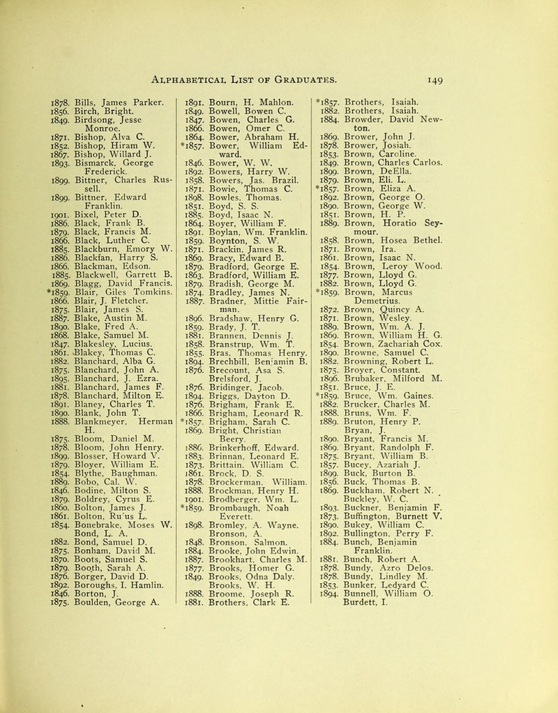 1878. Bills, James Parker. 1856. Birch, Bright. 1849. Birdsong, Jesse Monroe. 1871. Bishop, Alva C. 1852. Bishop, Hiram W. 1867. Bishop, Willard J. 1893. Bismarck, George Frederick. 1899. Bittner, Charles Rus- sell. 1899. Bittner, Edward Franklin. 1901. Bixel, Peter D. 1886. Black, Frank B. 1879. Black, Francis M. 1866. Black, Luther C. 1885. Blackburn, Emory W. 1886. Blackfan, Harry S. 1866. Blackman, Edson. 1885. Blackwell, Garrett B. 1869. Blagg, David Francis. *1859. Blair, Giles Tomkins. 1866. Blair, J. Fletcher. 1875. Blair, James S. 1887. Blake, Austin M. 1890. Blake, Fred A. 1868. Blake, Samuel M. 1847. Blakesley, Lucius. 1861. .Blakey, Thomas C. 1882. Blanchard, Alba G. 1875. Blanchard, John A. 1895. Blanchard, J. Ezra. 1881. Blanchard, James F. 1878. Blanchard, Milton E. 1891. Blaney, Charles T. 1890. Blank, John T. 1888. Blankmeyer, Herman H. 1875. Bloom, Daniel M. 1878. Bloom, John Henry. 1899. Blosser, Howard V. 1879. Bloyer, William E. 1854. Blythe, Baughman. 1889. Bobo, Cal. W. 1846. Bodine, Milton S. 1879. Boldrey, Cyrus E. 1860. Bolton, James J. 1861. Bolton, Rurus L. 1854. Bonebrake, Moses W. Bond, L. A. 1882. Bond, Samuel D. 1875. Bonham, David M. 1870. Boots, Samuel S. 1879. Boo.th, Sarah A. 1876. Borger, David D. 1892. Boroughs, I. Hamlin. 1846. Borton, J. 1875. Boulden, George A. 1891. Bourn, H. Mahlon. 1849. Bowell, Bowen C. 1847. Bowen, Charles G. 1866. Bowen, Omer C. 1864. Bower, Abraham H. *1857. Bower, William Ed- ward. 1846. Bower, W. W. 1892. Bowers, Harry W. 1858. Bowers, Jas. Brazil. 1871. Bowie, Thomas C. 1898. Bowles. Thomas. 1851. Boyd, S. S. 1885. Boyd, Isaac N. 1864. Boyer, William F. 1891. Boylan, Wm. Franklin. 1859. Boynton, S. W. 1871. Brackin, James R. 1869. Bracy, Edward B. 1879. Bradford, George E. 1863. Bradford, William E. 1879. Bradish, George M. 1874. Bradley, James N. 1887. Bradner, Mittie Fair- man. 1896. Bradshaw. Henry G. 1859. Brady, J. T. 1881. Brannen, Dennis J. 1858. Branstrup, Wm. T. 1855. Bras, Thomas Henry. 1894. Brechbill, Benjamin B. 1876. Brecount, Asa S. Brelsford, J. 1876. Bridinger, Jacob. 1894. Briggs, Dayton D. 1876. Brigham, Frank E. 1866. Brigham, Leonard R. *1857. Brigham. Sarah C. 1869. Bright, Christian Beery. 1886. Brinkerhoff, Edward. 1883. Brinnan, Leonard E. 1873. Brittain. William C. 1861. Brock, D. S. 1878. Brockerman. William. 1888. Brockman, Henry H. 1901. Brodberger, Wm. L. *1859. Brombaugh, Noah Everett. 1898. Bromley, A. Wayne. Bronson, A. 1848. Bronson. Salmon. 1884. Brooke, John Edwin. 1887. Brookhart. Charles M. 1877. Brooks, Homer G. 1849. Brooks, Odna Daly. Brooks, W. H. 1888. Broome. Joseph R. 1881. Brothers, Clark E. *1857. Brothers, Isaiah. 1882. Brothers, Isaiah. 1884. Browder, David New- ton. 1869. Brower, John J. 1878. Brower, Josiah. 1853. Brown, Caroline. 1849. Brown, Charles Carlos. 1899. Brown, DeElla. 1879. Brown, Eli. L. *1857. Brown, Eliza A. 1892. Brown, George O. 1890. Brown, George W. 1851. Brown, H. P. 1889. Brown, Horatio Sey- mour. 1858. Brown, Hosea Bethel. 1871. Brown, Ira. 1861. Brown, Isaac N. 1854. Brown, Leroy Wood. 1877. Brown, Lloyd G. 1882. Brown, Lloyd G. *1859. Brown, Marcus Demetrius. 1872. Brown, Quincy A. 1871. Brown, Wesley. 1889. Brown, Wm. A. J. 1869. Brown, William H. G. 1854. Brown, Zachariah Cox. 1890. Browne, Samuel C. 1882. Browning. Robert L. 1875. Broyer, Constant. 1896. Brubaker. Milford M. 1851. Bruce, J. E. *1859. Bruce, Wm. Gaines. 1882. Brucker, Charles M. 1888. Bruns, Wm. F. 1889. Bruton, Henry P. Bryan, J. 1890. Bryant, Francis M. 1869. Bryant, Randolph F. 1875. Bryant, William B. 1857. Bucey, Azariah J. 1899. Buck, Burton B. 1856. Buck, Thomas B. 1869. Buckham, Robert N. Buckley, W. C. 1893. Buckner, Benjamin F. 1873. Buffington, Burnett V. 1890. Bukey, William C. 1892. Bullington, Perry F. 1884. Bunch, Benjamin Franklin. 1881. Bunch, Robert A. 1878. Bundy, Azro Delos. 1878. Bundy, Lindley M. 1853. Bunker, Ledyard C. 1894. Bunnell, William O. Burdett, I.