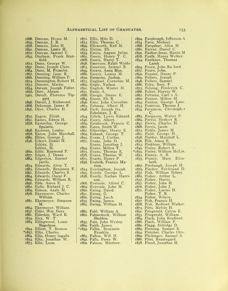 1888. Duncan, Hosea M. 1859. Duncan, J. R. 1878. Duncan, John H. 1891. Duncan, Laura H. 1872. Duncan, Samuel V. 1893. Dunham, Frank Stan- field. 1872. Dunn, George W. 1897. Dunn, Joseph Clare. 1884. Dunn, M. Francler. 1867. Dunning, Isaac R. 1866. Dunning, William P. 1874. Dunnington, Robert H. 1853. Dunster, Martin. 1854. Durant, Joseph Fuller. 1856. Durr, Abram. 1901. Duvall, Florence Tip- pett. 1896. Duvall, J. Richmond. 1868. Dykeman, James F. 1896. Dyer, Charles H. 1855. Eagon, Elijah. 1891. Eames, Edwin H. 1878. Easterday, George Spalatin. 1898. Eastman, Louise. 1878. Eaton, John Marshall. 1880. Eblen, George J. 1856. Eckert, Daniel H. Eckley, D. Eckley, H. 1860. Eddy, Raymond P. 1877. Edgar, J. Deans. 1884. Edgerton, Samuel Jarvis. 1874. Edwards, Alvin T. 1883. Edwards, Benjamin F. 1861. Edwards, Charles S. 1864. Edwards, Oscar F. i860. Edwards, William B. 1896. Ehle, Amos E. 1882. Eiche, Richard J. C. 1869. Eidson, Ansle M. 1878. Ekermeyer, Charles William. 1881. Ekermeyer, Simpson M. 1864. Ekermeyer, William. 1857. Elder, Wm. Gore. 1881. Elderkin, Ward K. 1859. Eley, W. T. 1884. Ellingwood, Louis Napoleon. 1894. Elliott, T. Benton. *1857. Ellis, Charles. 1864. Ellis, Henry Ingalls. 1854. Ellis, Jonathan W. 1873. Ellis, Leon. 1871. Ellis, Milo D. 1853. Ellis, Thomas C. 1899. Ellsworth, Kell M. 1853. Elstun, Eli. 1854. Emeis, August Julius. 1865. Emeis, Henry T. C. 1868. Emeis, Harry T. 1898. Emerson, Ralph Waldo 1863. Emerson, Samuel B. 1899. Emery, Anna Mae. 1886. Emery, Louisa M. 1850. Emmons, Joshua. 1875. England, Cornelius M. 1869. Engle. Nathan. 1891. English, Winter H. 1851. Ennis, A. 1888. Ensign, Duane E. 1884. Ensor, Eli B. 1896. Entz, John Cornelius. 1863. Erhman, Albert H. 1898. Esch, Joseph Ira. Eshelman, J. K. 1894. Eslick, Lewis Edward. 1846. Essex, Albert. 1869. Estabrook, Francis C. 1861. Esten, Smith W. 1861. Etheridge, Henry S. 1869. Eubank, George T. 1893. Evans, J. Corliss. 1871. Evans, John D. Evans, Jonathan J. 1894. Evans, Milton T. 1875. Evans, Thomas E. 1876. Evans, Thomas W. 1871. Evarts, Henry P. 1856. Eveleth, Francis Ma- rion. 1854. Everingham, Joseph. 1895. Everly, George L. 1858. Everly, Nathan Harri- son. 1866. Eversole, Alfred C. 1869. Eversole, John H. i860. Ewing, David. 1851. Ewing, G. i860. Ewing, Jacob. 1855. Ewing, James. 1865. Ewing, William H. 1885. Fahl, William A. 1862. Fahnestock, William Sheldon. 1855. Fain, John Wesley. 1869. Faith, James. *1859. Fallin, Benjamin Franklin. 1883. Fallon, Will H. 1892. Falls, Perry W. i860. Faloon, Matthew. 1894. Farabough, Jefferson A 1854. Faris, Michael. 1868. Farquhar, Allen H. 1881. Farrar, Daniel C. 1890. Fauber-Imus, Hattie M 1878. Faulk, Henry Welker. 1854. Faulkner, Thomas Lamb. 1894. Fearn, John Ra '.ford. 1877. Fearn, John. 1890. Feaster, Henry P. 1869. Fellers, Joseph. 1848. Fellers, Samuel. 1886. Felix, Benj. F. 1872. Felsing, Frederick C. 1888. Felter, Harvey W. 1882. Feltman, Carl:s A. 1860. Fenner, Milton M. 1893. Fenton, George Lane. 1853. Fentress, Thomas J. 1854. Ferguson, Christopher C. 1883. Ferguson, Walter P. 1889. Ferrel, Herbert R. 1891. Ferris, Charles H. 1868. Ferris, Jacob. 1873. Fickle, James M. 1861. Field, George H. 1858. Fielder, Marshall L. 1856. Fife, Amos E. 1853. Finkbine, William. 1849. Finley, Robert S. *1859. Finley, William McLin. 1852. Finney, A. B. 1855. Finney, Mary Eliza- beth. 1867. Firebaugh. Joseph H. 1879. Fischer, Ferdinand D. 1857. Fish, William Sidney. 1882. Fisher, Arthur L. 1857. Fisher, Harris. 1857. Fisher, John H. 1876. Fisher, John J. 1871. Fisher, Lucius H. Fisher, T. B. 1854. Fisher, Wilson. 1857. Fisk, Francis H. 1878. Fisk, Redford Walker. 1873. Fitts, Melvin H. 1891. Fitzgerald, Calvin E. 1855. Fitzgerald, William. 1884. Flack, John Bradford. 1886. Flack, William F. 1880. Flagg, Eldridge D. 1889. Fleming, Samuel S. 1894. Fletcher, Charles Otto. 1869. Flickinger, Samuel A. 1886. Flint, Beauregard. 1858. Flood, Jonathan M.